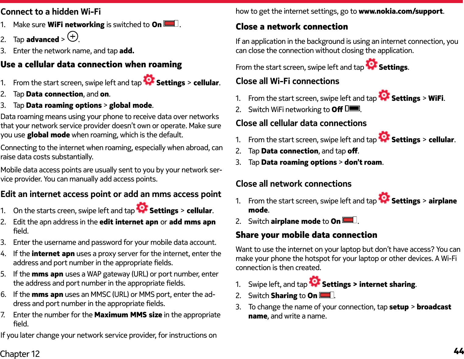 44Chapter 12Connect to a hidden Wi-Fi1.  Make sure WiFi networking is switched to On  .2.  Tap  advanced &gt;  .3.  Enter the network name, and tap add.Use a cellular data connection when roaming1.  From the start screen, swipe left and tap   Settings &gt; cellular.2.  Tap Data connection, and on.3.  Tap Data roaming options &gt; global mode.Data roaming means using your phone to receive data over networks that your network service provider doesn’t own or operate. Make sure you use global mode when roaming, which is the default.Connecting to the internet when roaming, especially when abroad, can raise data costs substantially.Mobile data access points are usually sent to you by your network ser-vice provider. You can manually add access points.Edit an internet access point or add an mms access point1.  On the starts creen, swipe left and tap   Settings &gt; cellular.2.  Edit the apn address in the edit internet apn or add mms apn eld.3.  Enter the username and password for your mobile data account.4.  If the internet apn uses a proxy server for the internet, enter the address and port number in the appropriate elds.5.  If the mms apn uses a WAP gateway (URL) or port number, enter the address and port number in the appropriate elds.6.  If the mms apn uses an MMSC (URL) or MMS port, enter the ad-dress and port number in the appropriate elds.7.   Enter the number for the Maximum MMS size in the appropriate eld.If you later change your network service provider, for instructions on how to get the internet settings, go to www.nokia.com/support. Close a network connectionIf an application in the background is using an internet connection, you can close the connection without closing the application.From the start screen, swipe left and tap   Settings.Close all Wi-Fi connections1.  From the start screen, swipe left and tap   Settings &gt; WiFi.2.  Switch WiFi networking to O  .Close all cellular data connections1.  From the start screen, swipe left and tap   Settings &gt; cellular.2.  Tap Data connection, and tap o.3.  Tap Data roaming options &gt; don’t roam. Close all network connections1.  From the start screen, swipe left and tap   Settings &gt; airplane mode.2.  Switch airplane mode to On  .Share your mobile data connectionWant to use the internet on your laptop but don’t have access? You can make your phone the hotspot for your laptop or other devices. A Wi-Fi connection is then created.1.  Swipe left, and tap   Settings &gt; internet sharing. 2.  Switch Sharing to On  . 3.  To change the name of your connection, tap setup &gt; broadcast name, and write a name. 