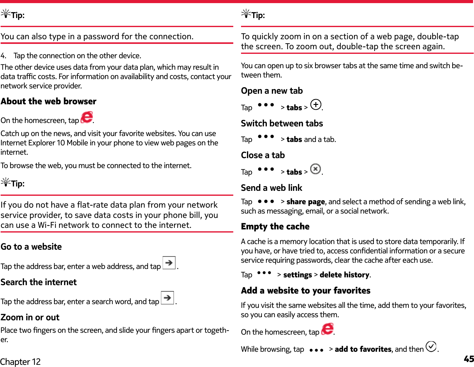 45Chapter 12Tip: You can also type in a password for the connection.4.  Tap the connection on the other device. The other device uses data from your data plan, which may result in data trac costs. For information on availability and costs, contact your network service provider.About the web browserOn the homescreen, tap  .Catch up on the news, and visit your favorite websites. You can use Internet Explorer 10 Mobile in your phone to view web pages on the internet.To browse the web, you must be connected to the internet.Tip: If you do not have a at-rate data plan from your network service provider, to save data costs in your phone bill, you can use a Wi-Fi network to connect to the internet.Go to a websiteTap the address bar, enter a web address, and tap  .Search the internetTap the address bar, enter a search word, and tap  .Zoom in or outPlace two ngers on the screen, and slide your ngers apart or togeth-er.Tip: To quickly zoom in on a section of a web page, double-tap the screen. To zoom out, double-tap the screen again.You can open up to six browser tabs at the same time and switch be-tween them.Open a new tabTap   &gt; tabs &gt;  .Switch between tabsTap   &gt; tabs and a tab.Close a tabTap   &gt; tabs &gt;  .Send a web linkTap   &gt; share page, and select a method of sending a web link, such as messaging, email, or a social network.Empty the cacheA cache is a memory location that is used to store data temporarily. If you have, or have tried to, access condential information or a secure service requiring passwords, clear the cache after each use.Tap   &gt; settings &gt; delete history.Add a website to your favoritesIf you visit the same websites all the time, add them to your favorites, so you can easily access them.On the homescreen, tap .While browsing, tap  &gt; add to favorites, and then  .