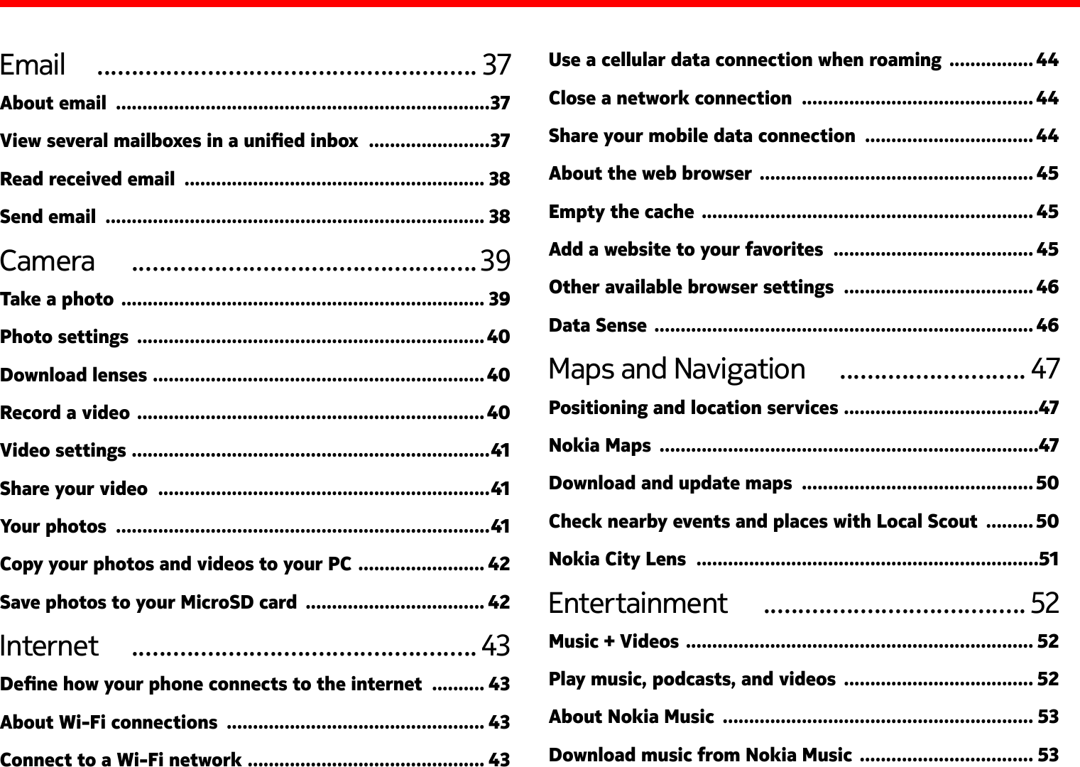 Email   ....................................................... 37About email  .......................................................................37View several mailboxes in a unied inbox  .......................37Read received email  ......................................................... 38Send email  ........................................................................ 38Camera   .................................................. 39Take a photo  ..................................................................... 39Photo settings  ..................................................................40Download lenses  ...............................................................40Record a video  ..................................................................40Video settings  ....................................................................41Share your video  ...............................................................41Your photos  .......................................................................41Copy your photos and videos to your PC  ........................ 42Save photos to your MicroSD card  .................................. 42Internet   .................................................. 43Dene how your phone connects to the internet  .......... 43About Wi-Fi connections  ................................................. 43Connect to a Wi-Fi network  ............................................. 43Use a cellular data connection when roaming  ................ 44Close a network connection  ............................................ 44Share your mobile data connection  ................................ 44About the web browser  .................................................... 45Empty the cache  ............................................................... 45Add a website to your favorites  ...................................... 45Other available browser settings  .................................... 46Data Sense  ........................................................................ 46Maps and Navigation   ........................... 47Positioning and location services  .....................................47Nokia Maps  ........................................................................47Download and update maps  ............................................ 50Check nearby events and places with Local Scout  ......... 50Nokia City Lens  .................................................................51Entertainment   ...................................... 52Music + Videos  .................................................................. 52Play music, podcasts, and videos  .................................... 52About Nokia Music  ........................................................... 53Download music from Nokia Music  ................................. 53