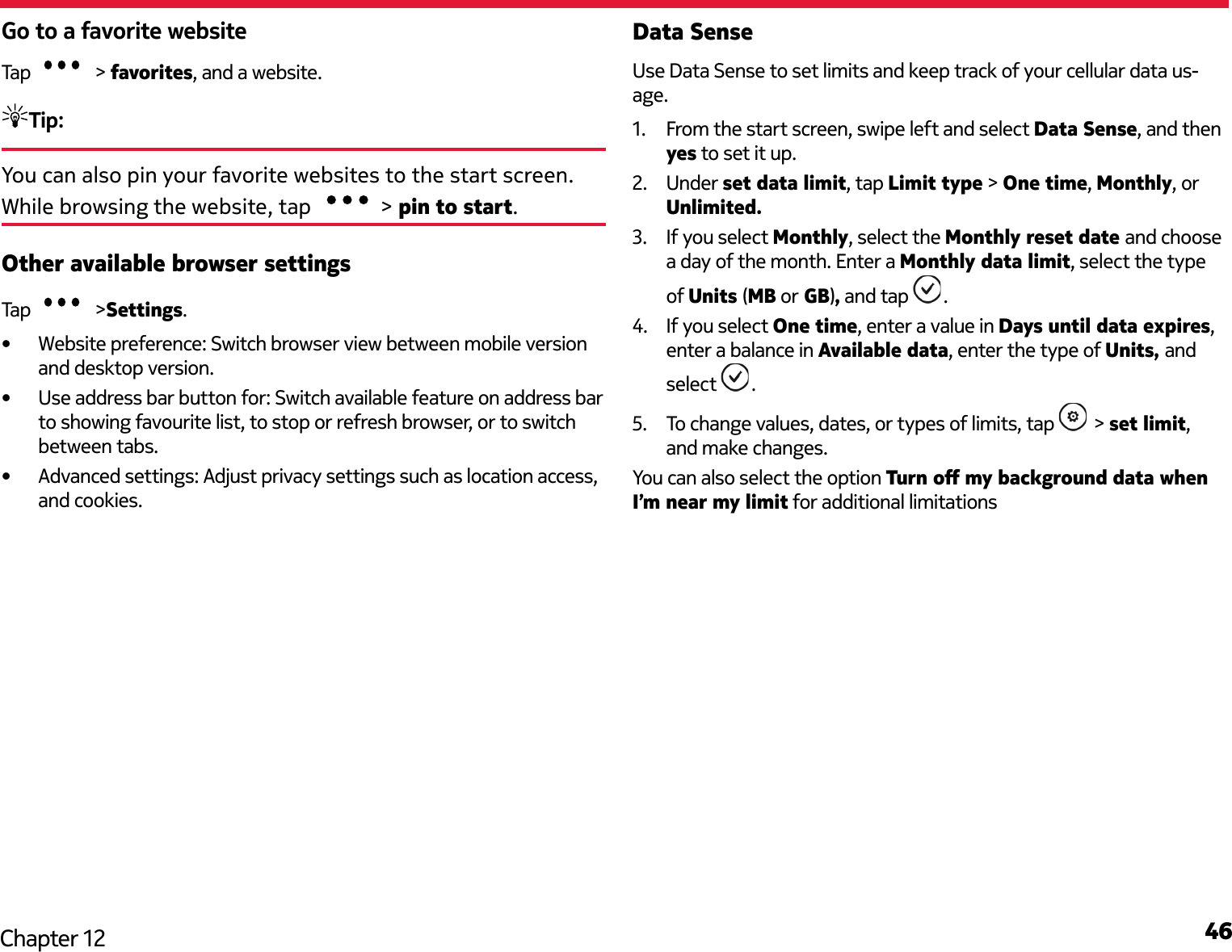 46Chapter 12Go to a favorite websiteTap   &gt; favorites, and a website.Tip: You can also pin your favorite websites to the start screen. While browsing the website, tap  &gt; pin to start.Other available browser settingsTap   &gt;Settings. •  Website preference: Switch browser view between mobile version and desktop version.•  Use address bar button for: Switch available feature on address bar to showing favourite list, to stop or refresh browser, or to switch between tabs.•  Advanced settings: Adjust privacy settings such as location access, and cookies.Data SenseUse Data Sense to set limits and keep track of your cellular data us-age.1.  From the start screen, swipe left and select Data Sense, and then yes to set it up.2.  Under set data limit, tap Limit type &gt; One time, Monthly, or Unlimited.3.  If you select Monthly, select the Monthly reset date and choose a day of the month. Enter a Monthly data limit, select the type of Units (MB or GB), and tap  .4.  If you select One time, enter a value in Days until data expires, enter a balance in Available data, enter the type of Units, and select  .5.  To change values, dates, or types of limits, tap   &gt; set limit, and make changes.You can also select the option Turn o my background data when I’m near my limit for additional limitations