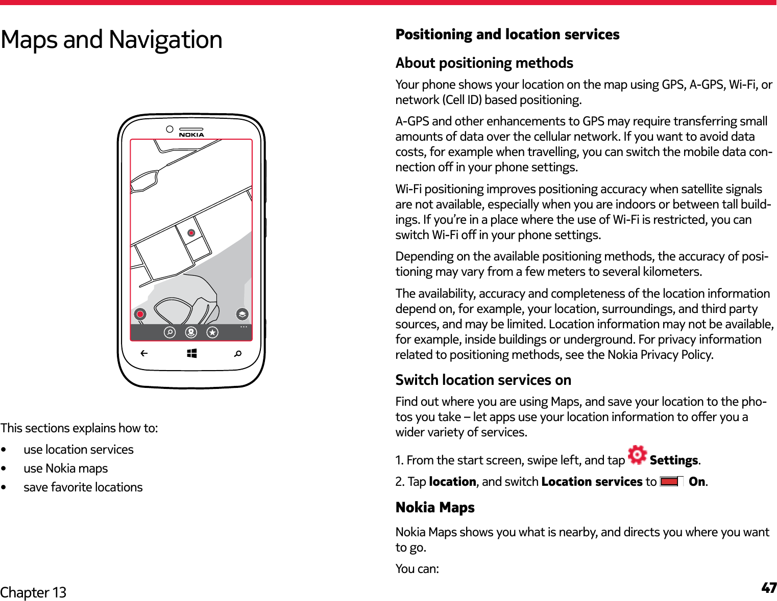 47Chapter 13Positioning and location servicesAbout positioning methodsYour phone shows your location on the map using GPS, A-GPS, Wi-Fi, or network (Cell ID) based positioning.A-GPS and other enhancements to GPS may require transferring small amounts of data over the cellular network. If you want to avoid data costs, for example when travelling, you can switch the mobile data con-nection o in your phone settings.Wi-Fi positioning improves positioning accuracy when satellite signals are not available, especially when you are indoors or between tall build-ings. If you’re in a place where the use of Wi-Fi is restricted, you can switch Wi-Fi o in your phone settings.Depending on the available positioning methods, the accuracy of posi-tioning may vary from a few meters to several kilometers.The availability, accuracy and completeness of the location information depend on, for example, your location, surroundings, and third party sources, and may be limited. Location information may not be available, for example, inside buildings or underground. For privacy information related to positioning methods, see the Nokia Privacy Policy.Switch location services onFind out where you are using Maps, and save your location to the pho-tos you take – let apps use your location information to oer you a wider variety of services.1. From the start screen, swipe left, and tap   Settings.2. Tap location, and switch Location services to   On.Nokia MapsNokia Maps shows you what is nearby, and directs you where you want to go. You can:Maps and NavigationThis sections explains how to:•  use location services•  use Nokia maps•  save favorite locations