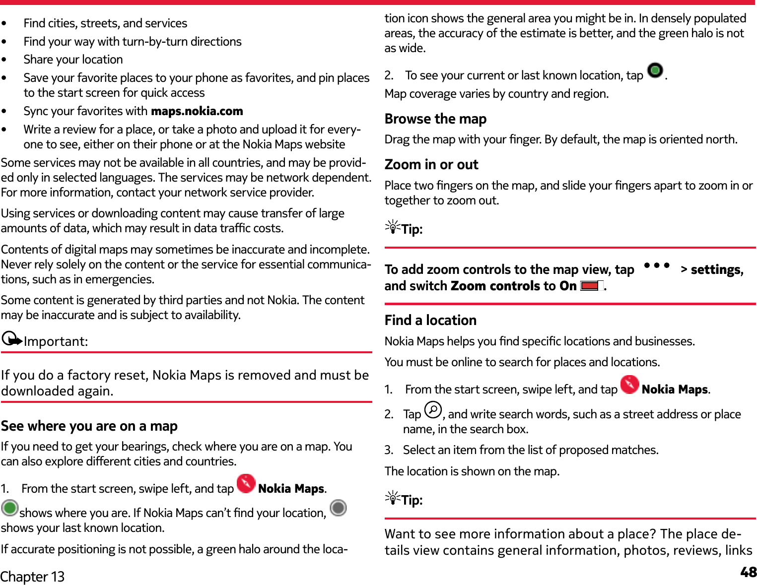 48Chapter 13•  Find cities, streets, and services•  Find your way with turn-by-turn directions•  Share your location•  Save your favorite places to your phone as favorites, and pin places to the start screen for quick access•  Sync your favorites with maps.nokia.com•  Write a review for a place, or take a photo and upload it for every-one to see, either on their phone or at the Nokia Maps websiteSome services may not be available in all countries, and may be provid-ed only in selected languages. The services may be network dependent. For more information, contact your network service provider.Using services or downloading content may cause transfer of large amounts of data, which may result in data trac costs.Contents of digital maps may sometimes be inaccurate and incomplete. Never rely solely on the content or the service for essential communica-tions, such as in emergencies.Some content is generated by third parties and not Nokia. The content may be inaccurate and is subject to availability.Important:If you do a factory reset, Nokia Maps is removed and must be downloaded again.See where you are on a mapIf you need to get your bearings, check where you are on a map. You can also explore dierent cities and countries.1.  From the start screen, swipe left, and tap  Nokia Maps.shows where you are. If Nokia Maps can’t nd your location, shows your last known location.If accurate positioning is not possible, a green halo around the loca-tion icon shows the general area you might be in. In densely populated areas, the accuracy of the estimate is better, and the green halo is not as wide.2.  To see your current or last known location, tap  .Map coverage varies by country and region.Browse the mapDrag the map with your nger. By default, the map is oriented north.Zoom in or outPlace two ngers on the map, and slide your ngers apart to zoom in or together to zoom out.Tip:To add zoom controls to the map view, tap   &gt; settings, and switch Zoom controls to On .Find a locationNokia Maps helps you nd specic locations and businesses.You must be online to search for places and locations.1.  From the start screen, swipe left, and tap   Nokia Maps.2.  Tap  , and write search words, such as a street address or place name, in the search box.3.  Select an item from the list of proposed matches.The location is shown on the map.Tip:Want to see more information about a place? The place de-tails view contains general information, photos, reviews, links 