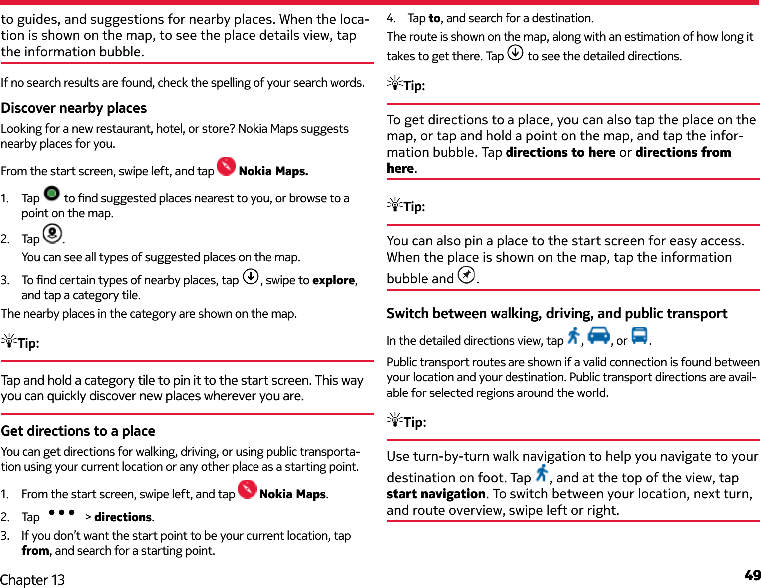 49Chapter 13to guides, and suggestions for nearby places. When the loca-tion is shown on the map, to see the place details view, tap the information bubble.If no search results are found, check the spelling of your search words.Discover nearby placesLooking for a new restaurant, hotel, or store? Nokia Maps suggests nearby places for you.From the start screen, swipe left, and tap   Nokia Maps.1.  Tap   to nd suggested places nearest to you, or browse to a point on the map.2.  Tap  .You can see all types of suggested places on the map.3.  To nd certain types of nearby places, tap  , swipe to explore, and tap a category tile.The nearby places in the category are shown on the map.Tip:Tap and hold a category tile to pin it to the start screen. This way you can quickly discover new places wherever you are.Get directions to a placeYou can get directions for walking, driving, or using public transporta-tion using your current location or any other place as a starting point.1.  From the start screen, swipe left, and tap   Nokia Maps.2.  Tap   &gt; directions.3.  If you don’t want the start point to be your current location, tap from, and search for a starting point.4.  Tap to, and search for a destination.The route is shown on the map, along with an estimation of how long it takes to get there. Tap   to see the detailed directions.Tip:To get directions to a place, you can also tap the place on the map, or tap and hold a point on the map, and tap the infor-mation bubble. Tap directions to here or directions from here.Tip:You can also pin a place to the start screen for easy access. When the place is shown on the map, tap the information bubble and  .Switch between walking, driving, and public transportIn the detailed directions view, tap  ,  , or  . Public transport routes are shown if a valid connection is found between your location and your destination. Public transport directions are avail-able for selected regions around the world.Tip:  Use turn-by-turn walk navigation to help you navigate to your destination on foot. Tap  , and at the top of the view, tap start navigation. To switch between your location, next turn, and route overview, swipe left or right. 