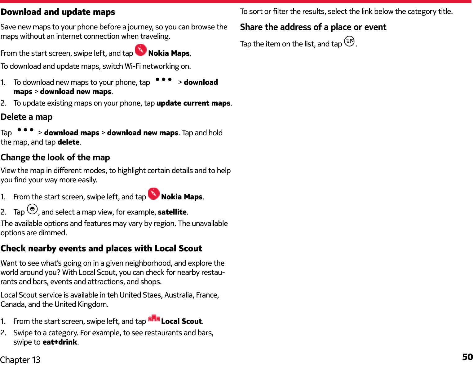 50Chapter 13Download and update mapsSave new maps to your phone before a journey, so you can browse the maps without an internet connection when traveling.From the start screen, swipe left, and tap   Nokia Maps.To download and update maps, switch Wi-Fi networking on.1.  To download new maps to your phone, tap   &gt; download maps &gt; download new maps.2.  To update existing maps on your phone, tap update current maps.Delete a mapTap  &gt; download maps &gt; download new maps. Tap and hold the map, and tap delete.Change the look of the mapView the map in dierent modes, to highlight certain details and to help you nd your way more easily.1.  From the start screen, swipe left, and tap   Nokia Maps.2.  Tap  , and select a map view, for example, satellite.The available options and features may vary by region. The unavailable options are dimmed.Check nearby events and places with Local ScoutWant to see what’s going on in a given neighborhood, and explore the world around you? With Local Scout, you can check for nearby restau-rants and bars, events and attractions, and shops.Local Scout service is available in teh United Staes, Australia, France, Canada, and the United Kingdom.1.  From the start screen, swipe left, and tap   Local Scout.2.  Swipe to a category. For example, to see restaurants and bars, swipe to eat+drink.To sort or lter the results, select the link below the category title.Share the address of a place or eventTap the item on the list, and tap  .