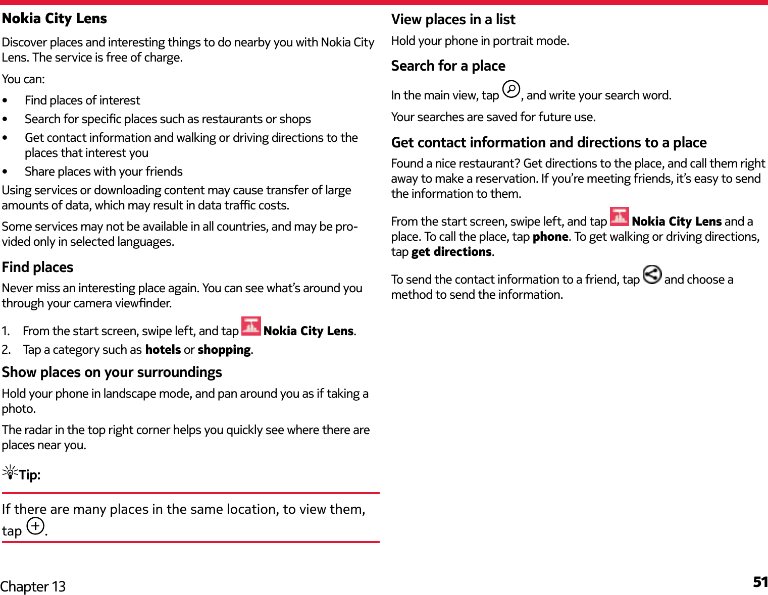 51Chapter 13Nokia City LensDiscover places and interesting things to do nearby you with Nokia City Lens. The service is free of charge.You can:•  Find places of interest•  Search for specic places such as restaurants or shops•  Get contact information and walking or driving directions to the places that interest you•  Share places with your friendsUsing services or downloading content may cause transfer of large amounts of data, which may result in data trac costs.Some services may not be available in all countries, and may be pro-vided only in selected languages.Find placesNever miss an interesting place again. You can see what’s around you through your camera viewnder.1.  From the start screen, swipe left, and tap   Nokia City Lens.2.  Tap a category such as hotels or shopping.Show places on your surroundingsHold your phone in landscape mode, and pan around you as if taking a photo.The radar in the top right corner helps you quickly see where there are places near you.Tip: If there are many places in the same location, to view them, tap  .View places in a listHold your phone in portrait mode.Search for a placeIn the main view, tap  , and write your search word.Your searches are saved for future use.Get contact information and directions to a placeFound a nice restaurant? Get directions to the place, and call them right away to make a reservation. If you’re meeting friends, it’s easy to send the information to them.From the start screen, swipe left, and tap   Nokia City Lens and a place. To call the place, tap phone. To get walking or driving directions, tap get directions.To send the contact information to a friend, tap   and choose a method to send the information.