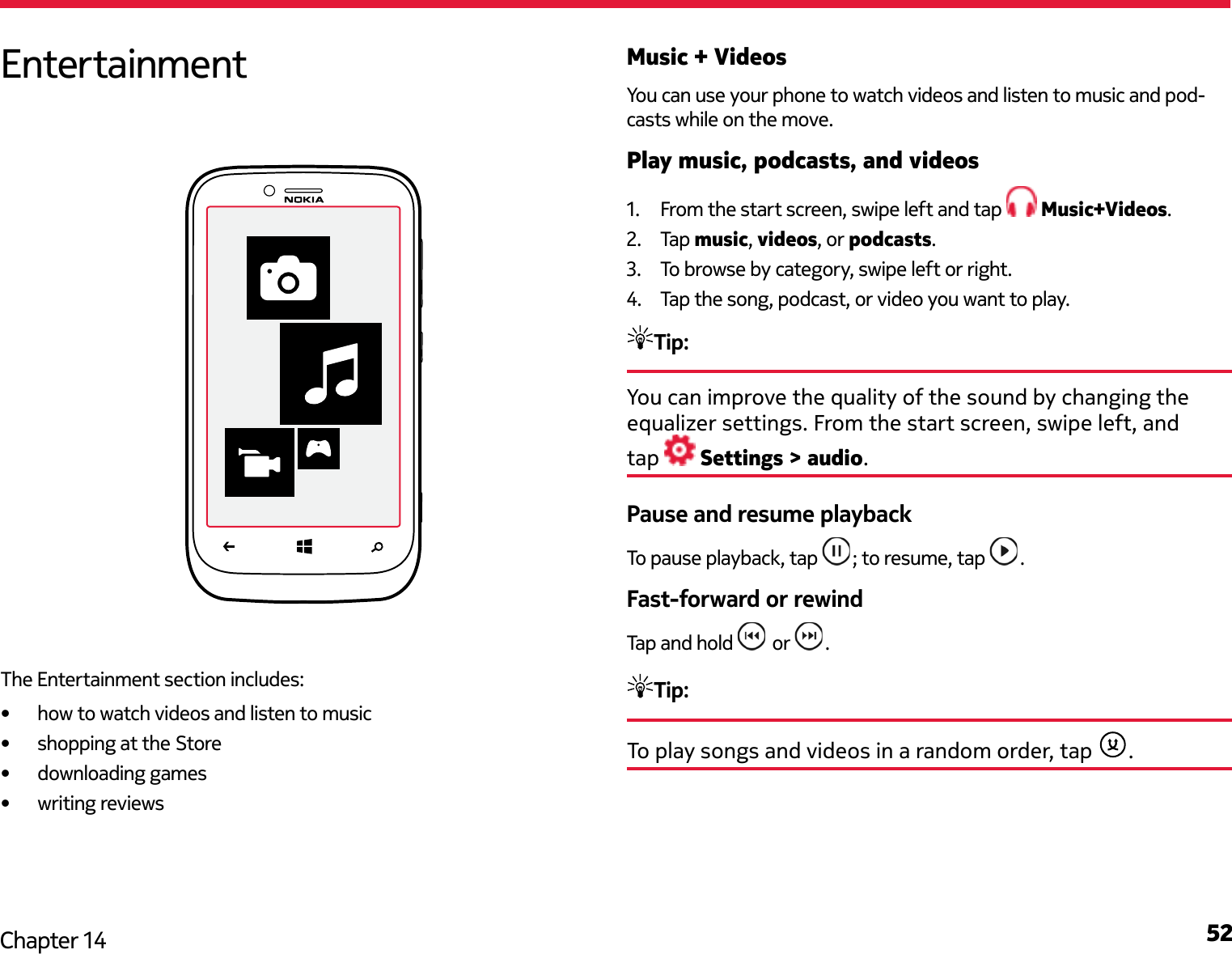 52Chapter 14Music + VideosYou can use your phone to watch videos and listen to music and pod-casts while on the move.Play music, podcasts, and videos1.  From the start screen, swipe left and tap   Music+Videos.2.  Tap music, videos, or podcasts.3.  To browse by category, swipe left or right.4.  Tap the song, podcast, or video you want to play.Tip: You can improve the quality of the sound by changing the equalizer settings. From the start screen, swipe left, and  tap   Settings &gt; audio.Pause and resume playbackTo pause playback, tap  ; to resume, tap  .Fast-forward or rewindTap and hold   or  .Tip: To play songs and videos in a random order, tap  .EntertainmentThe Entertainment section includes:•  how to watch videos and listen to music•  shopping at the Store•  downloading games•  writing reviews