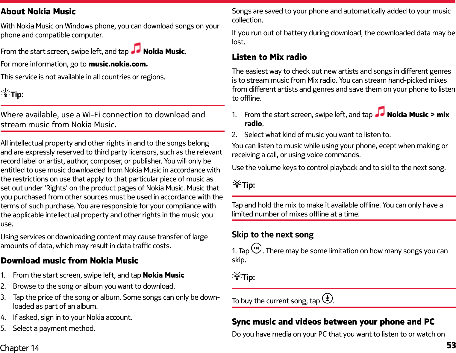 53Chapter 14About Nokia MusicWith Nokia Music on Windows phone, you can download songs on your phone and compatible computer.From the start screen, swipe left, and tap   Nokia Music.For more information, go to music.nokia.com.This service is not available in all countries or regions.Tip: Where available, use a Wi-Fi connection to download and stream music from Nokia Music. All intellectual property and other rights in and to the songs belong and are expressly reserved to third party licensors, such as the relevant record label or artist, author, composer, or publisher. You will only be entitled to use music downloaded from Nokia Music in accordance with the restrictions on use that apply to that particular piece of music as set out under ‘Rights’ on the product pages of Nokia Music. Music that you purchased from other sources must be used in accordance with the terms of such purchase. You are responsible for your compliance with the applicable intellectual property and other rights in the music you use.Using services or downloading content may cause transfer of large amounts of data, which may result in data trac costs.Download music from Nokia Music1.  From the start screen, swipe left, and tap Nokia Music2.  Browse to the song or album you want to download.3.  Tap the price of the song or album. Some songs can only be down-loaded as part of an album.4.  If asked, sign in to your Nokia account.5.  Select a payment method.Songs are saved to your phone and automatically added to your music collection.If you run out of battery during download, the downloaded data may be lost.Listen to Mix radioThe easiest way to check out new artists and songs in dierent genres is to stream music from Mix radio. You can stream hand-picked mixes from dierent artists and genres and save them on your phone to listen to oine.1.  From the start screen, swipe left, and tap   Nokia Music &gt; mix radio. 2.  Select what kind of music you want to listen to. You can listen to music while using your phone, ecept when making or receiving a call, or using voice commands. Use the volume keys to control playback and to skil to the next song.Tip: Tap and hold the mix to make it available oine. You can only have a limited number of mixes oine at a time.Skip to the next song1. Tap  . There may be some limitation on how many songs you can skip.Tip: To buy the current song, tap  .Sync music and videos between your phone and PCDo you have media on your PC that you want to listen to or watch on 