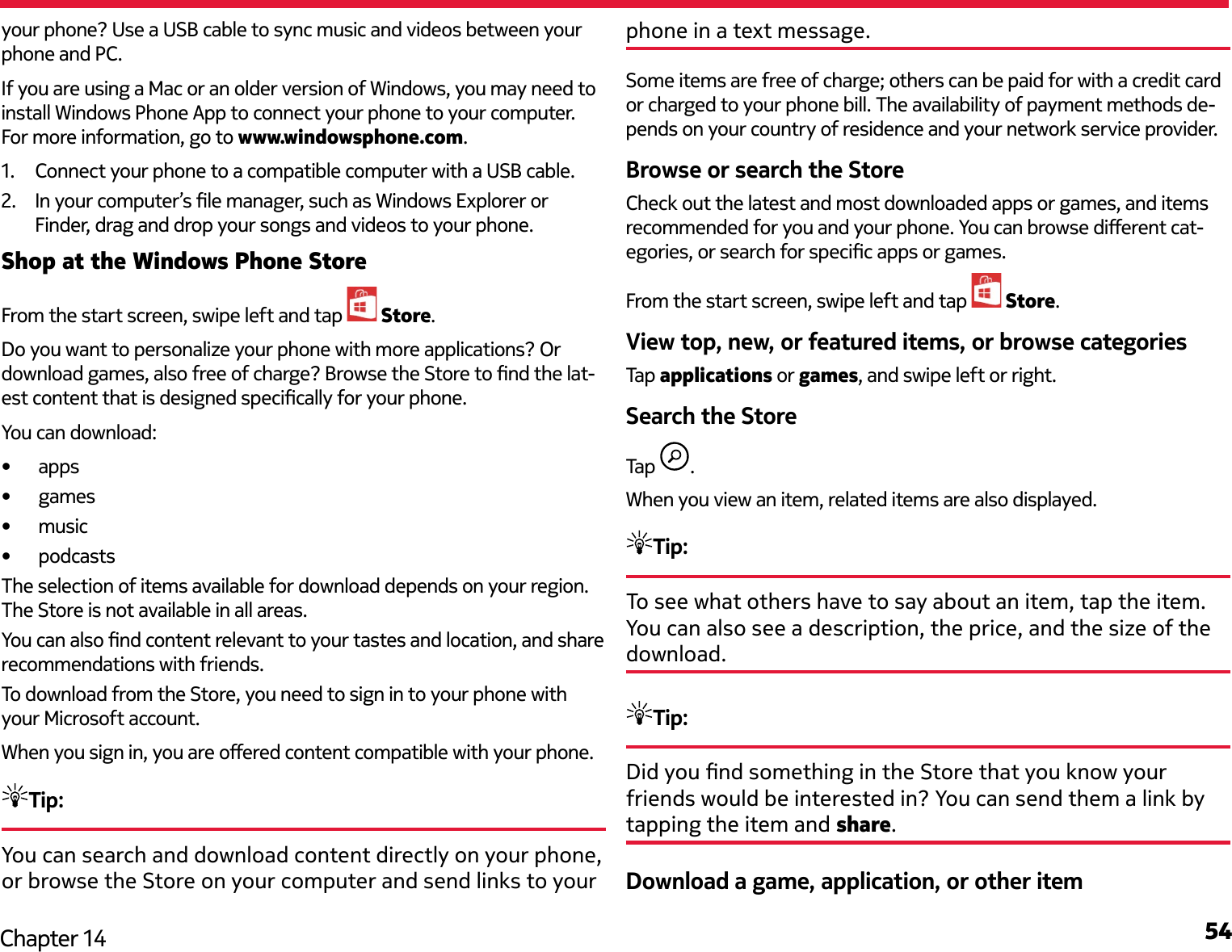 54Chapter 14your phone? Use a USB cable to sync music and videos between your phone and PC.If you are using a Mac or an older version of Windows, you may need to install Windows Phone App to connect your phone to your computer. For more information, go to www.windowsphone.com.1.  Connect your phone to a compatible computer with a USB cable.2.  In your computer’s le manager, such as Windows Explorer or Finder, drag and drop your songs and videos to your phone.Shop at the Windows Phone StoreFrom the start screen, swipe left and tap   Store.Do you want to personalize your phone with more applications? Or download games, also free of charge? Browse the Store to nd the lat-est content that is designed specically for your phone.You can download:•  apps•  games•  music•  podcastsThe selection of items available for download depends on your region. The Store is not available in all areas.You can also nd content relevant to your tastes and location, and share recommendations with friends.To download from the Store, you need to sign in to your phone with your Microsoft account.When you sign in, you are oered content compatible with your phone.Tip: You can search and download content directly on your phone, or browse the Store on your computer and send links to your phone in a text message.Some items are free of charge; others can be paid for with a credit card or charged to your phone bill. The availability of payment methods de-pends on your country of residence and your network service provider.Browse or search the StoreCheck out the latest and most downloaded apps or games, and items recommended for you and your phone. You can browse dierent cat-egories, or search for specic apps or games.From the start screen, swipe left and tap   Store.View top, new, or featured items, or browse categoriesTap applications or games, and swipe left or right.Search the StoreTap  .When you view an item, related items are also displayed.Tip: To see what others have to say about an item, tap the item. You can also see a description, the price, and the size of the download.Tip: Did you nd something in the Store that you know your friends would be interested in? You can send them a link by tapping the item and share.Download a game, application, or other item