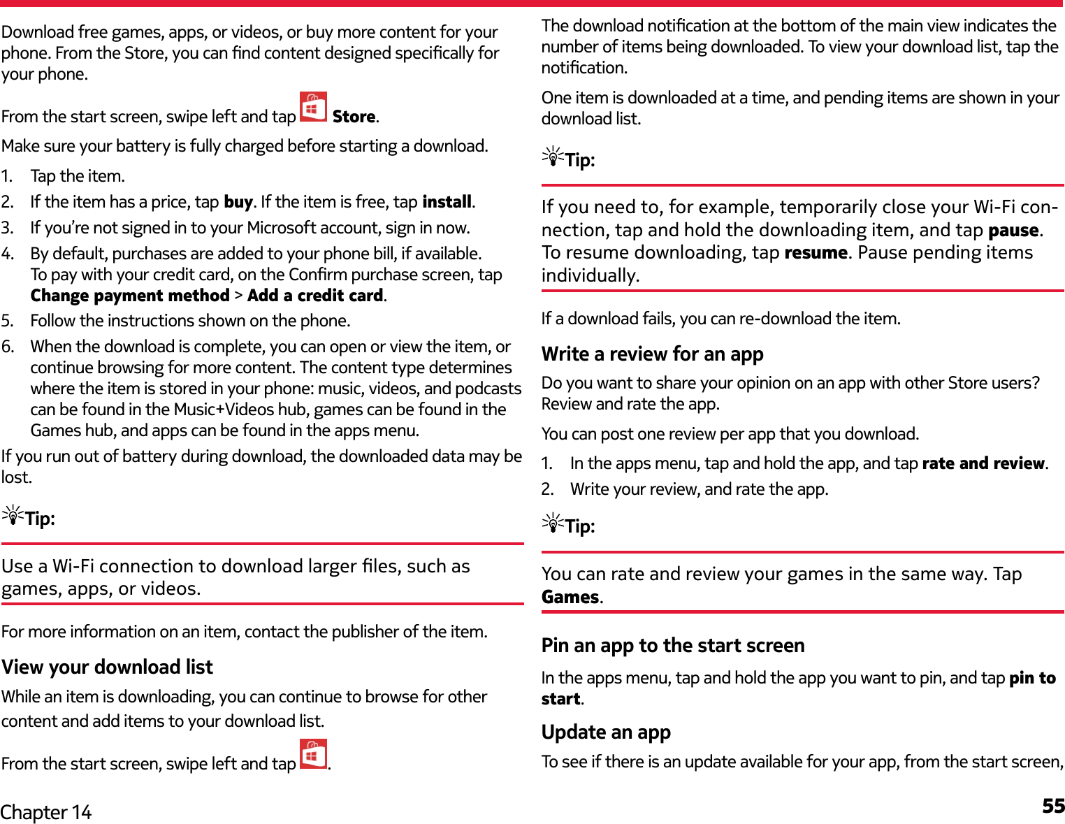 55Chapter 14Download free games, apps, or videos, or buy more content for your phone. From the Store, you can nd content designed specically for your phone.From the start screen, swipe left and tap   Store.Make sure your battery is fully charged before starting a download.1.  Tap the item.2.  If the item has a price, tap buy. If the item is free, tap install.3.  If you’re not signed in to your Microsoft account, sign in now.4.  By default, purchases are added to your phone bill, if available. To pay with your credit card, on the Conrm purchase screen, tap Change payment method &gt; Add a credit card.5.  Follow the instructions shown on the phone.6.  When the download is complete, you can open or view the item, or continue browsing for more content. The content type determines where the item is stored in your phone: music, videos, and podcasts can be found in the Music+Videos hub, games can be found in the Games hub, and apps can be found in the apps menu.If you run out of battery during download, the downloaded data may be lost.Tip: Use a Wi-Fi connection to download larger les, such as games, apps, or videos.For more information on an item, contact the publisher of the item.View your download listWhile an item is downloading, you can continue to browse for other content and add items to your download list.From the start screen, swipe left and tap  .The download notication at the bottom of the main view indicates the number of items being downloaded. To view your download list, tap the notication.One item is downloaded at a time, and pending items are shown in your download list.Tip: If you need to, for example, temporarily close your Wi-Fi con-nection, tap and hold the downloading item, and tap pause. To resume downloading, tap resume. Pause pending items individually.If a download fails, you can re-download the item.Write a review for an appDo you want to share your opinion on an app with other Store users? Review and rate the app.You can post one review per app that you download.1.  In the apps menu, tap and hold the app, and tap rate and review.2.  Write your review, and rate the app.Tip: You can rate and review your games in the same way. Tap Games. Pin an app to the start screenIn the apps menu, tap and hold the app you want to pin, and tap pin to start. Update an appTo see if there is an update available for your app, from the start screen, 