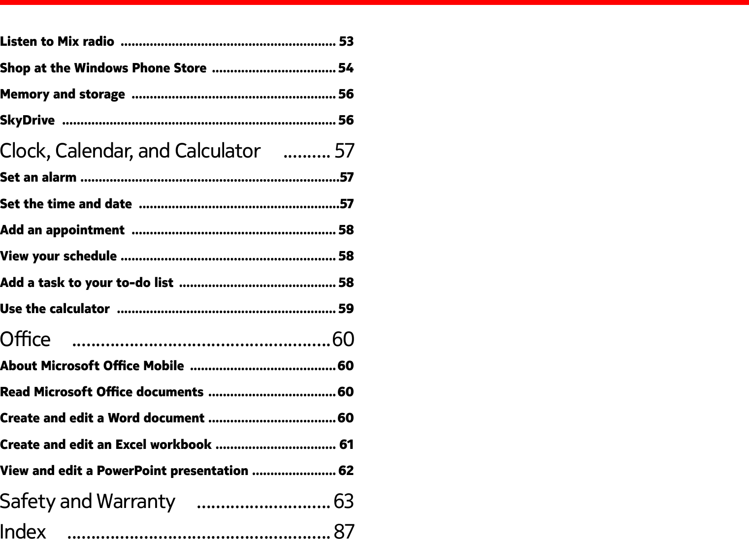 Listen to Mix radio  ........................................................... 53Shop at the Windows Phone Store  .................................. 54Memory and storage  ........................................................ 56SkyDrive  ........................................................................... 56Clock, Calendar, and Calculator   .......... 57Set an alarm  .......................................................................57Set the time and date  .......................................................57Add an appointment  ........................................................ 58View your schedule ........................................................... 58Add a task to your to-do list  ........................................... 58Use the calculator  ............................................................ 59Oce   ......................................................60About Microsoft Oce Mobile  ........................................60Read Microsoft Oce documents  ...................................60Create and edit a Word document ...................................60Create and edit an Excel workbook  ................................. 61View and edit a PowerPoint presentation  ....................... 62Safety and Warranty   ............................63Index   .......................................................87