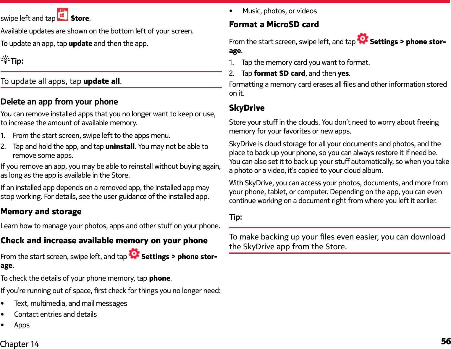 56Chapter 14swipe left and tap   Store.Available updates are shown on the bottom left of your screen.To update an app, tap update and then the app.Tip: To update all apps, tap update all.Delete an app from your phoneYou can remove installed apps that you no longer want to keep or use, to increase the amount of available memory.1.  From the start screen, swipe left to the apps menu.2.  Tap and hold the app, and tap uninstall. You may not be able to remove some apps.If you remove an app, you may be able to reinstall without buying again, as long as the app is available in the Store.If an installed app depends on a removed app, the installed app may stop working. For details, see the user guidance of the installed app.Memory and storageLearn how to manage your photos, apps and other stu on your phone.Check and increase available memory on your phoneFrom the start screen, swipe left, and tap   Settings &gt; phone stor-age.To check the details of your phone memory, tap phone.If you’re running out of space, rst check for things you no longer need:•  Text, multimedia, and mail messages•  Contact entries and details•  Apps•  Music, photos, or videosFormat a MicroSD cardFrom the start screen, swipe left, and tap   Settings &gt; phone stor-age.1.  Tap the memory card you want to format.2.  Tap format SD card, and then yes.Formatting a memory card erases all les and other information stored on it.SkyDriveStore your stu in the clouds. You don’t need to worry about freeing memory for your favorites or new apps.SkyDrive is cloud storage for all your documents and photos, and the place to back up your phone, so you can always restore it if need be. You can also set it to back up your stu automatically, so when you take a photo or a video, it’s copied to your cloud album.With SkyDrive, you can access your photos, documents, and more from your phone, tablet, or computer. Depending on the app, you can even continue working on a document right from where you left it earlier.Tip: To make backing up your les even easier, you can download the SkyDrive app from the Store.