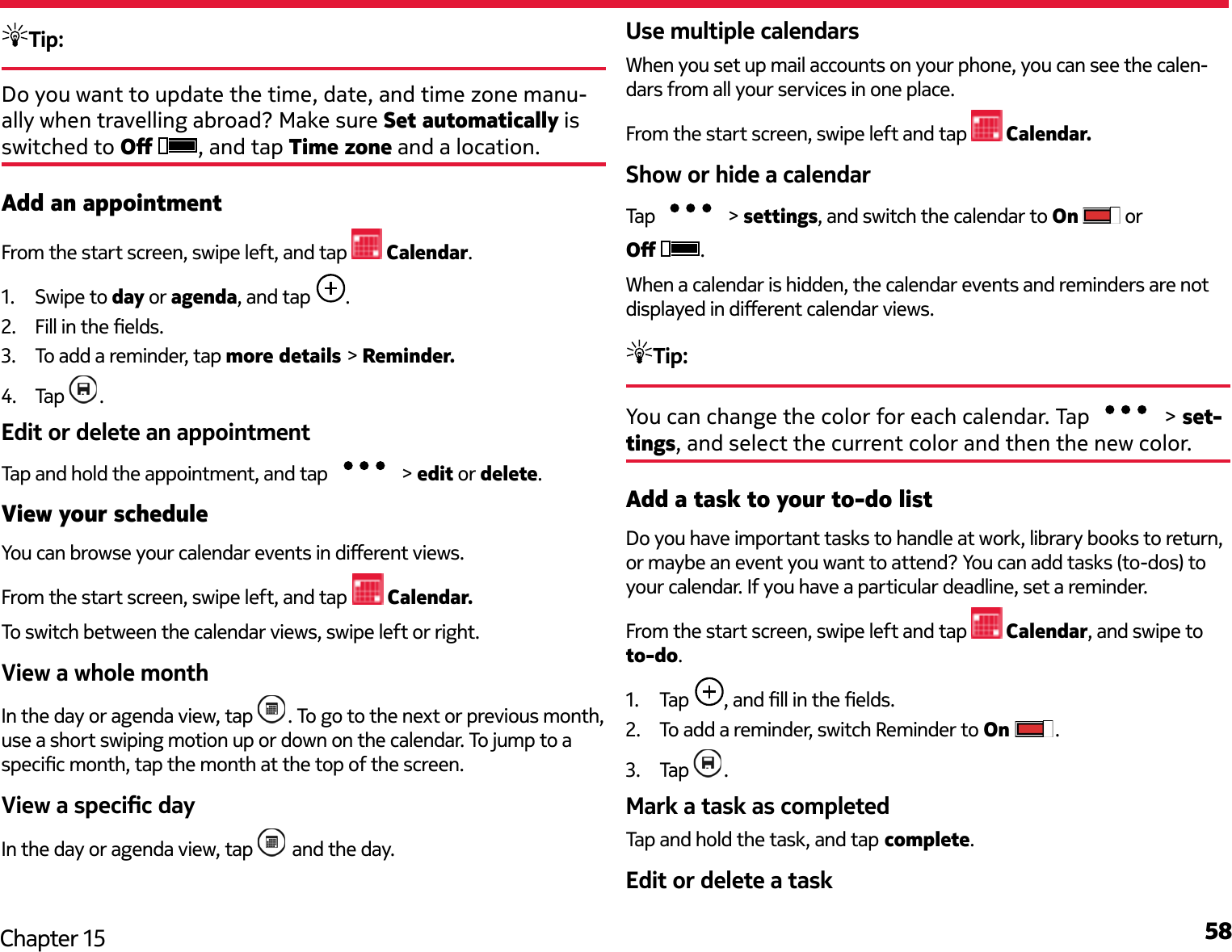 58Chapter 15Tip: Do you want to update the time, date, and time zone manu-ally when travelling abroad? Make sure Set automatically is switched to O  , and tap Time zone and a location.Add an appointmentFrom the start screen, swipe left, and tap   Calendar.1.  Swipe to day or agenda, and tap  .2.  Fill in the elds.3.  To add a reminder, tap more details &gt; Reminder.4.  Tap  .Edit or delete an appointmentTap and hold the appointment, and tap  &gt; edit or delete.View your scheduleYou can browse your calendar events in dierent views.From the start screen, swipe left, and tap  Calendar.To switch between the calendar views, swipe left or right.View a whole monthIn the day or agenda view, tap  . To go to the next or previous month, use a short swiping motion up or down on the calendar. To jump to a specic month, tap the month at the top of the screen.View a specic dayIn the day or agenda view, tap   and the day.Use multiple calendarsWhen you set up mail accounts on your phone, you can see the calen-dars from all your services in one place.From the start screen, swipe left and tap   Calendar.Show or hide a calendarTap   &gt; settings, and switch the calendar to On   or O  .When a calendar is hidden, the calendar events and reminders are not displayed in dierent calendar views.Tip: You can change the color for each calendar. Tap   &gt; set-tings, and select the current color and then the new color.Add a task to your to-do listDo you have important tasks to handle at work, library books to return, or maybe an event you want to attend? You can add tasks (to-dos) to your calendar. If you have a particular deadline, set a reminder.From the start screen, swipe left and tap   Calendar, and swipe to to-do.1.  Tap  , and ll in the elds.2.  To add a reminder, switch Reminder to On  .3.  Tap  .Mark a task as completedTap and hold the task, and tap complete.Edit or delete a task