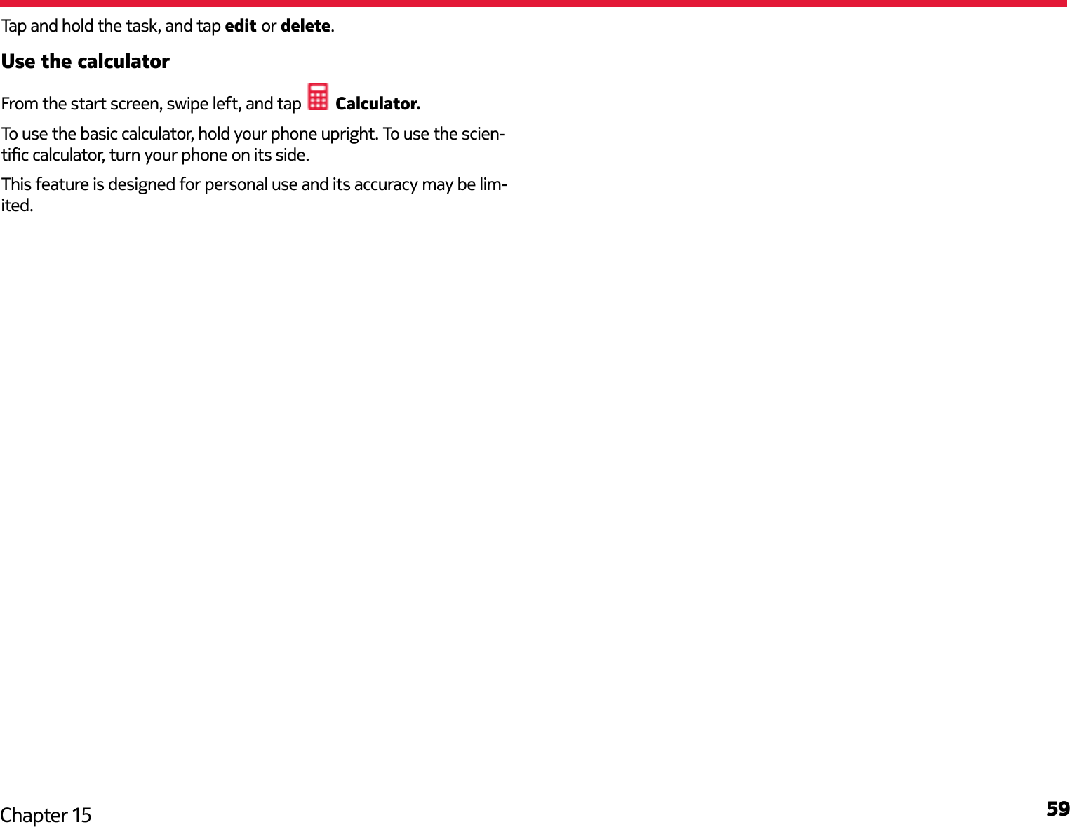 59Chapter 15Tap and hold the task, and tap edit or delete. Use the calculatorFrom the start screen, swipe left, and tap   Calculator.To use the basic calculator, hold your phone upright. To use the scien-tic calculator, turn your phone on its side.This feature is designed for personal use and its accuracy may be lim-ited.