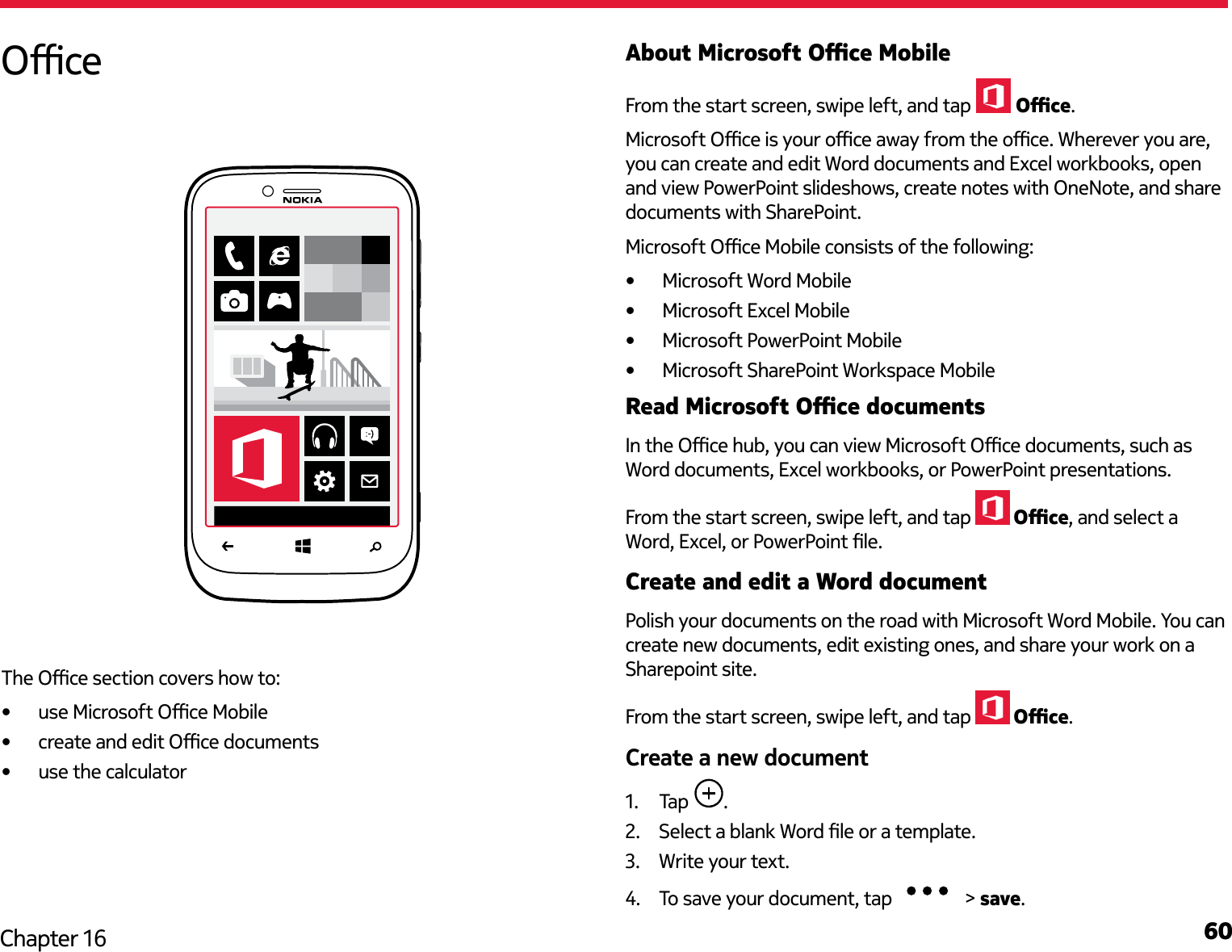 60Chapter 16About Microsoft Oce MobileFrom the start screen, swipe left, and tap  Oce.Microsoft Oce is your oce away from the oce. Wherever you are, you can create and edit Word documents and Excel workbooks, open and view PowerPoint slideshows, create notes with OneNote, and share documents with SharePoint.Microsoft Oce Mobile consists of the following:•  Microsoft Word Mobile•  Microsoft Excel Mobile•  Microsoft PowerPoint Mobile•  Microsoft SharePoint Workspace MobileRead Microsoft Oce documentsIn the Oce hub, you can view Microsoft Oce documents, such as Word documents, Excel workbooks, or PowerPoint presentations.From the start screen, swipe left, and tap   Oce, and select a Word, Excel, or PowerPoint le.Create and edit a Word documentPolish your documents on the road with Microsoft Word Mobile. You can create new documents, edit existing ones, and share your work on a Sharepoint site.From the start screen, swipe left, and tap   Oce.Create a new document1.  Tap  .2.  Select a blank Word le or a template.3.  Write your text.4.  To save your document, tap   &gt; save.OceThe Oce section covers how to:•  use Microsoft Oce Mobile•  create and edit Oce documents•  use the calculator