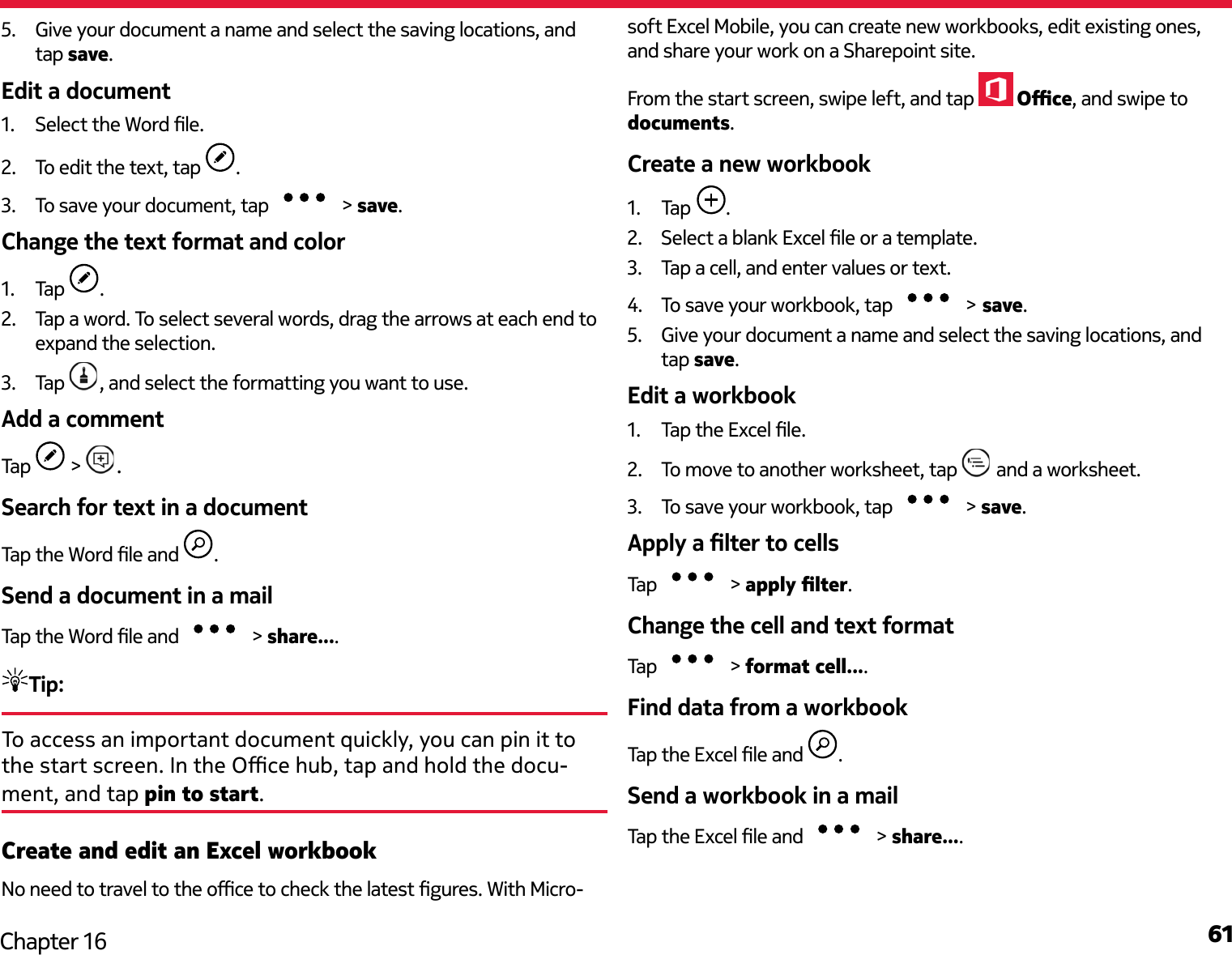 61Chapter 165.  Give your document a name and select the saving locations, and tap save.Edit a document1.  Select the Word le.2.  To edit the text, tap  .3.  To save your document, tap   &gt; save.Change the text format and color1.  Tap  .2.  Tap a word. To select several words, drag the arrows at each end to expand the selection.3.  Tap  , and select the formatting you want to use.Add a commentTap   &gt;  .Search for text in a documentTap the Word le and  .Send a document in a mailTap the Word le and   &gt; share....Tip: To access an important document quickly, you can pin it to the start screen. In the Oce hub, tap and hold the docu-ment, and tap pin to start.Create and edit an Excel workbookNo need to travel to the oce to check the latest gures. With Micro-soft Excel Mobile, you can create new workbooks, edit existing ones, and share your work on a Sharepoint site.From the start screen, swipe left, and tap   Oce, and swipe to documents.Create a new workbook1.  Tap  .2.  Select a blank Excel le or a template.3.  Tap a cell, and enter values or text.4.  To save your workbook, tap   &gt; save.5.  Give your document a name and select the saving locations, and tap save.Edit a workbook1.  Tap the Excel le.2.  To move to another worksheet, tap   and a worksheet.3.  To save your workbook, tap   &gt; save.Apply a lter to cellsTap   &gt; apply lter.Change the cell and text formatTap   &gt; format cell....Find data from a workbookTap the Excel le and  .Send a workbook in a mailTap the Excel le and   &gt; share....