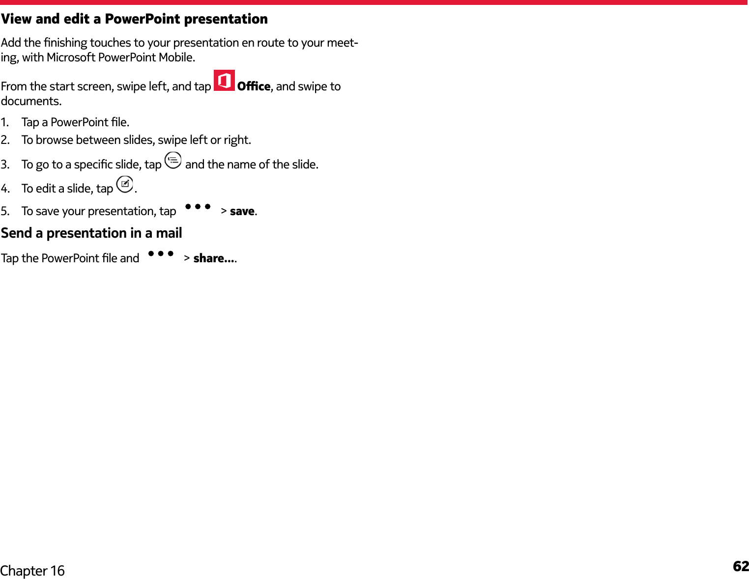 62Chapter 16View and edit a PowerPoint presentationAdd the nishing touches to your presentation en route to your meet-ing, with Microsoft PowerPoint Mobile.From the start screen, swipe left, and tap   Oce, and swipe to documents.1.  Tap a PowerPoint le.2.  To browse between slides, swipe left or right.3.  To go to a specic slide, tap   and the name of the slide.4.  To edit a slide, tap  .5.  To save your presentation, tap   &gt; save.Send a presentation in a mailTap the PowerPoint le and   &gt; share....