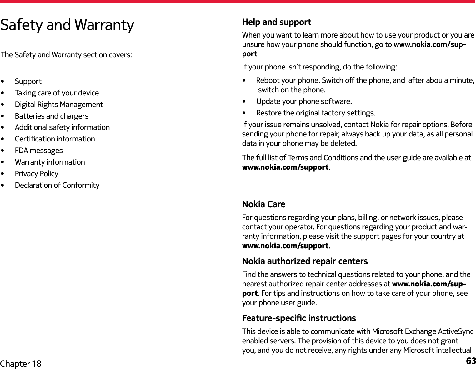63Chapter 18Help and supportWhen you want to learn more about how to use your product or you are unsure how your phone should function, go to www.nokia.com/sup-port. If your phone isn’t responding, do the following:•  Update your phone software.•  Restore the original factory settings.If your issue remains unsolved, contact Nokia for repair options. Before sending your phone for repair, always back up your data, as all personal data in your phone may be deleted.The full list of Terms and Conditions and the user guide are available at www.nokia.com/support.Nokia CareFor questions regarding your plans, billing, or network issues, please contact your operator. For questions regarding your product and war-ranty information, please visit the support pages for your country at www.nokia.com/support.Nokia authorized repair centersFind the answers to technical questions related to your phone, and the nearest authorized repair center addresses at www.nokia.com/sup-port. For tips and instructions on how to take care of your phone, see your phone user guide.Feature-specic instructionsThis device is able to communicate with Microsoft Exchange ActiveSync enabled servers. The provision of this device to you does not grant you, and you do not receive, any rights under any Microsoft intellectual Safety and WarrantyThe Safety and Warranty section covers:•  Support •  Taking care of your device•  Digital Rights Management•  Batteries and chargers•  Additional safety information•  Certication information•  FDA messages•  Warranty information•  Privacy Policy•  Declaration of Conformity•      Reboot your phone. Switch o the phone, and  after abou a minute, switch on the phone.