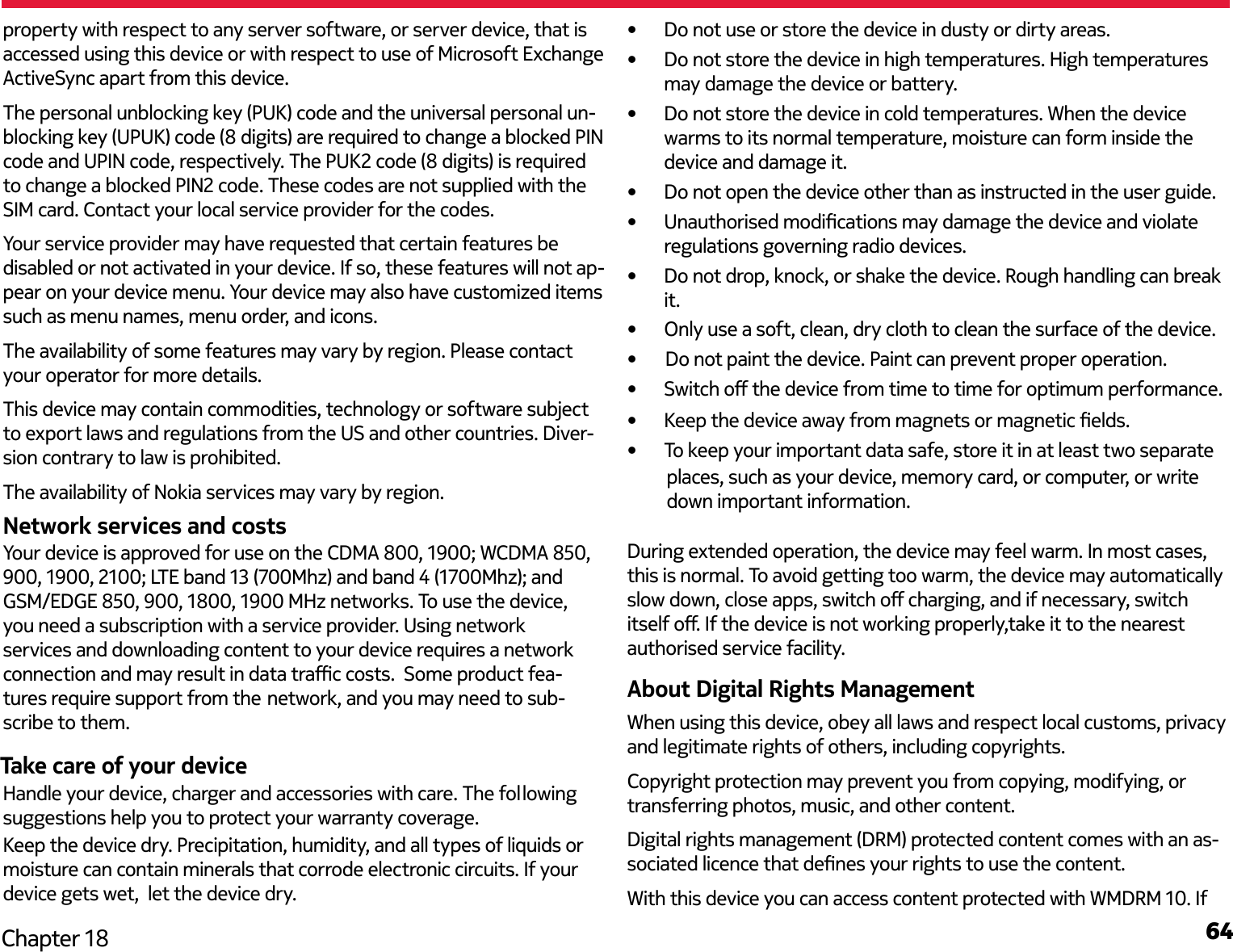 64Chapter 18property with respect to any server software, or server device, that is accessed using this device or with respect to use of Microsoft Exchange ActiveSync apart from this device.The personal unblocking key (PUK) code and the universal personal un-blocking key (UPUK) code (8 digits) are required to change a blocked PIN code and UPIN code, respectively. The PUK2 code (8 digits) is required to change a blocked PIN2 code. These codes are not supplied with the SIM card. Contact your local service provider for the codes. Your service provider may have requested that certain features be disabled or not activated in your device. If so, these features will not ap-pear on your device menu. Your device may also have customized items such as menu names, menu order, and icons.The availability of some features may vary by region. Please contact your operator for more details.This device may contain commodities, technology or software subject to export laws and regulations from the US and other countries. Diver-sion contrary to law is prohibited.The availability of Nokia services may vary by region.Network services and costsTake care of your device•  Do not use or store the device in dusty or dirty areas.•  Do not store the device in high temperatures. High temperatures may damage the device or battery.•  Do not store the device in cold temperatures. When the device warms to its normal temperature, moisture can form inside the device and damage it.•  Do not open the device other than as instructed in the user guide.•  Unauthorised modications may damage the device and violate regulations governing radio devices.•  Do not drop, knock, or shake the device. Rough handling can break it.places, such as your device, memory card, or computer, or write down important information.During extended operation, the device may feel warm. In most cases, this is normal. To avoid getting too warm, the device may automatically slow down, close apps, switch o charging, and if necessary, switch itself o. If the device is not working properly,take it to the nearest authorised service facility.About Digital Rights ManagementWhen using this device, obey all laws and respect local customs, privacy and legitimate rights of others, including copyrights.Copyright protection may prevent you from copying, modifying, or transferring photos, music, and other content.Digital rights management (DRM) protected content comes with an as-sociated licence that denes your rights to use the content.With this device you can access content protected with WMDRM 10. If Handle your device, charger and accessories with care. The following suggestions help you to protect your warranty coverage.Keep the device dry. Precipitation, humidity, and all types of liquids or moisture can contain minerals that corrode electronic circuits. If your device gets wet,  let the device dry.•  Keep the device away from magnets or magnetic elds.•  To keep your important data safe, store it in at least two separate •  Only use a soft, clean, dry cloth to clean the surface of the device.•      Do not paint the device. Paint can prevent proper operation.•  Switch o the device from time to time for optimum performance.Your device is approved for use on the CDMA 800, 1900; WCDMA 850, 900, 1900, 2100; LTE band 13 (700Mhz) and band 4 (1700Mhz); and GSM/EDGE 850, 900, 1800, 1900 MHz networks. To use the device, you need a subscription with a service provider. Using network services and downloading content to your device requires a network connection and may result in data trac costs.  Some product fea- tures require support from the network, and you may need to sub- scribe to them.