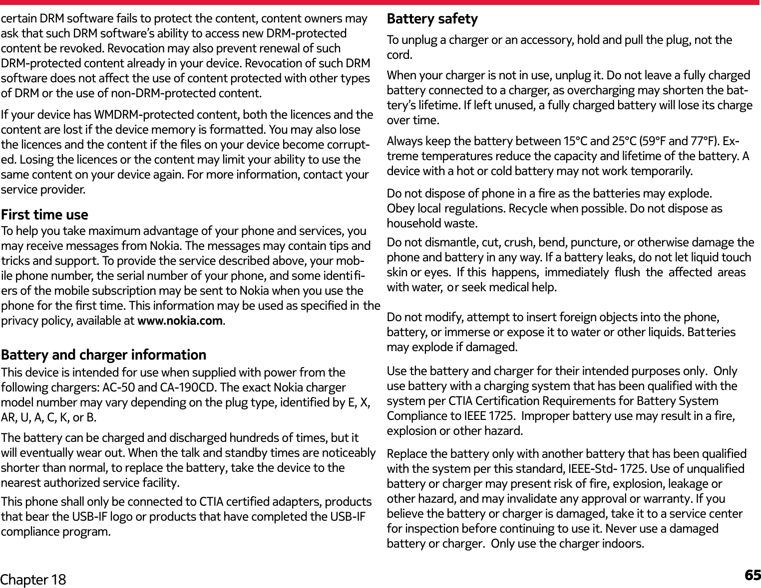 65Chapter 18certain DRM software fails to protect the content, content owners may ask that such DRM software’s ability to access new DRM-protected content be revoked. Revocation may also prevent renewal of such DRM-protected content already in your device. Revocation of such DRM software does not aect the use of content protected with other types of DRM or the use of non-DRM-protected content.If your device has WMDRM-protected content, both the licences and the content are lost if the device memory is formatted. You may also lose the licences and the content if the les on your device become corrupt-ed. Losing the licences or the content may limit your ability to use the same content on your device again. For more information, contact your service provider.First time useBattery and charger informationBattery safetyWhen your charger is not in use, unplug it. Do not leave a fully charged battery connected to a charger, as overcharging may shorten the bat-tery’s lifetime. If left unused, a fully charged battery will lose its charge over time.Always keep the battery between 15°C and 25°C (59°F and 77°F). Ex-treme temperatures reduce the capacity and lifetime of the battery. A device with a hot or cold battery may not work temporarily.To unplug a charger or an accessory, hold and pull the plug, not the cord.Do not dispose of phone in a re as the batteries may explode. Obey local regulations. Recycle when possible. Do not dispose as household waste.To help you take maximum advantage of your phone and services, you may receive messages from Nokia. The messages may contain tips and tricks and support. To provide the service described above, your mob- ile phone number, the serial number of your phone, and some identi- ers of the mobile subscription may be sent to Nokia when you use the phone for the rst time. This information may be used as specied in theprivacy policy, available at www.nokia.com.The battery can be charged and discharged hundreds of times, but it will eventually wear out. When the talk and standby times are noticeablyshorter than normal, to replace the battery, take the device to the nearest authorized service facility.This phone shall only be connected to CTIA certified adapters, productsthat bear the USB-IF logo or products that have completed the USB-IF compliance program.  Do not dismantle, cut, crush, bend, puncture, or otherwise damage the phone and battery in any way. If a battery leaks, do not let liquid touch skin or eyes.  If this  happens,  immediately  ush  the  aected  areas  with water, or seek medical help. Replace the battery only with another battery that has been qualifiedwith the system per this standard, IEEE-Std- 1725. Use of unqualifiedbattery or charger may present risk of fire, explosion, leakage or other hazard, and may invalidate any approval or warranty. If you believe the battery or charger is damaged, take it to a service center for inspection before continuing to use it. Never use a damaged battery or charger.  Only use the charger indoors.This device is intended for use when supplied with power from the following chargers: AC-50 and CA-190CD. The exact Nokia charger model number may vary depending on the plug type, identified by E, X, AR, U, A, C, K, or B.Use the battery and charger for their intended purposes only.  Only use battery with a charging system that has been qualified with the system per CTIA Certification Requirements for Battery System Compliance to IEEE 1725.  Improper battery use may result in a fire, explosion or other hazard.  Do not modify, attempt to insert foreign objects into the phone, battery, or immerse or expose it to water or other liquids. Batteries may explode if damaged.