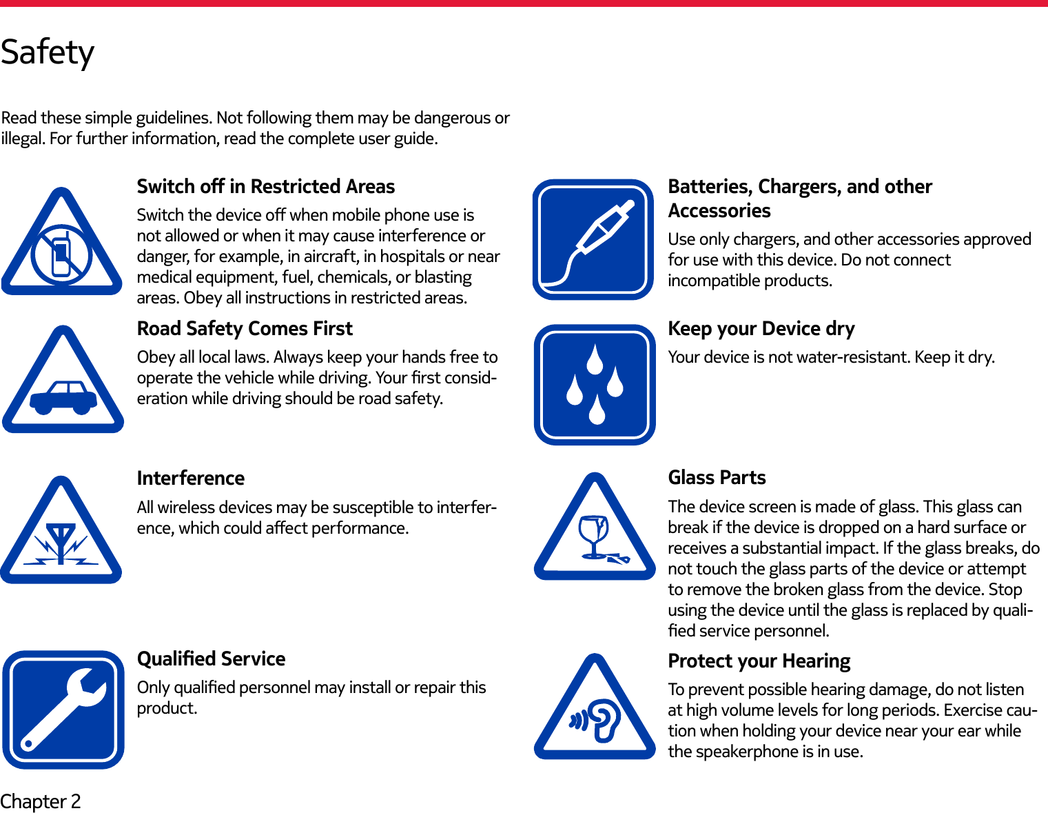 Chapter 2SafetyRead these simple guidelines. Not following them may be dangerous or illegal. For further information, read the complete user guide.Switch o in Restricted AreasSwitch the device o when mobile phone use is not allowed or when it may cause interference or danger, for example, in aircraft, in hospitals or near medical equipment, fuel, chemicals, or blasting areas. Obey all instructions in restricted areas.Road Safety Comes FirstObey all local laws. Always keep your hands free to operate the vehicle while driving. Your rst consid-eration while driving should be road safety.InterferenceAll wireless devices may be susceptible to interfer-ence, which could aect performance.Qualied ServiceOnly qualied personnel may install or repair this product.Keep your Device dryYour device is not water-resistant. Keep it dry.Glass PartsThe device screen is made of glass. This glass can break if the device is dropped on a hard surface or receives a substantial impact. If the glass breaks, do not touch the glass parts of the device or attempt to remove the broken glass from the device. Stop using the device until the glass is replaced by quali-ed service personnel.Protect your HearingTo prevent possible hearing damage, do not listen at high volume levels for long periods. Exercise cau-tion when holding your device near your ear while the speakerphone is in use.Use only chargers, and other accessories approved for use with this device. Do not connect incompatible products.Batteries, Chargers, and other  Accessories