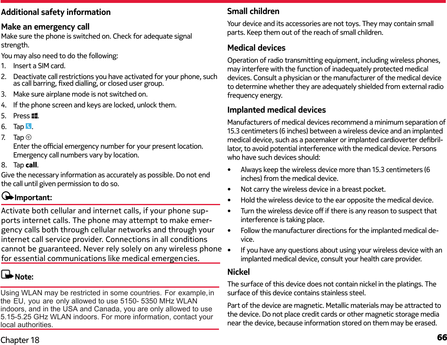 66Chapter 18Make an emergency callMake sure the phone is switched on. Check for adequate signal strength. You may also need to do the following:1.  Insert a SIM card.2.  Deactivate call restrictions you have activated for your phone, such as call barring, xed dialling, or closed user group.3.  Make sure airplane mode is not switched on.4.  If the phone screen and keys are locked, unlock them. 5.  Press  .6.  Tap  .7.   Tap Enter the ocial emergency number for your present location. Emergency call numbers vary by location.8.  Tap call.Give the necessary information as accurately as possible. Do not end the call until given permission to do so.Important:Small childrenYour device and its accessories are not toys. They may contain small parts. Keep them out of the reach of small children.Medical devicesOperation of radio transmitting equipment, including wireless phones, may interfere with the function of inadequately protected medical devices. Consult a physician or the manufacturer of the medical device to determine whether they are adequately shielded from external radio frequency energy.Implanted medical devicesManufacturers of medical devices recommend a minimum separation of 15.3 centimeters (6 inches) between a wireless device and an implanted medical device, such as a pacemaker or implanted cardioverter debril-lator, to avoid potential interference with the medical device. Persons who have such devices should:•  Always keep the wireless device more than 15.3 centimeters (6 inches) from the medical device.•  Not carry the wireless device in a breast pocket.•  Hold the wireless device to the ear opposite the medical device.•  Turn the wireless device o if there is any reason to suspect that interference is taking place.•  Follow the manufacturer directions for the implanted medical de-vice.•  If you have any questions about using your wireless device with an implanted medical device, consult your health care provider.NickelThe surface of this device does not contain nickel in the platings. The surface of this device contains stainless steel.Part of the device are magnetic. Metallic materials may be attracted to the device. Do not place credit cards or other magnetic storage media near the device, because information stored on them may be erased.Additional safety informationActivate both cellular and internet calls, if your phone sup-ports internet calls. The phone may attempt to make emer-gency calls both through cellular networks and through your internet call service provider. Connections in all conditions cannot be guaranteed. Never rely solely on any wireless phonefor essential communications like medical emergencies.Note: Using WLAN may be restricted in some countries. For example,in the EU, you are only allowed to use 5150- 5350 MHz WLAN indoors, and in the USA and Canada, you are only allowed to use 5.15-5.25 GHz WLAN indoors. For more information, contact your local authorities.