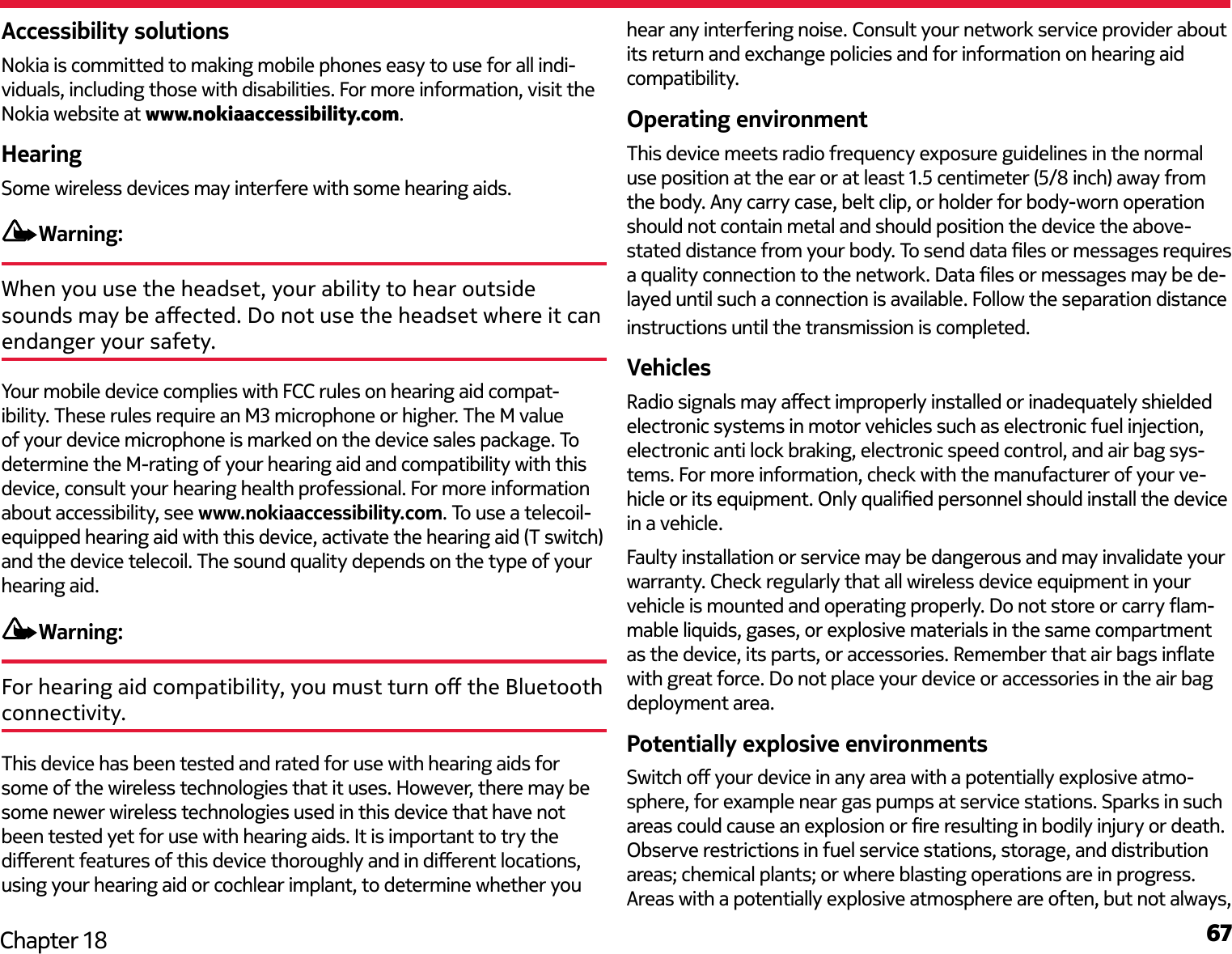 67Chapter 18Accessibility solutionsNokia is committed to making mobile phones easy to use for all indi-viduals, including those with disabilities. For more information, visit the Nokia website at www.nokiaaccessibility.com.HearingSome wireless devices may interfere with some hearing aids.Warning:When you use the headset, your ability to hear outside sounds may be aected. Do not use the headset where it can endanger your safety. Your mobile device complies with FCC rules on hearing aid compat-ibility. These rules require an M3 microphone or higher. The M value of your device microphone is marked on the device sales package. To determine the M-rating of your hearing aid and compatibility with this device, consult your hearing health professional. For more information about accessibility, see www.nokiaaccessibility.com. To use a telecoil-equipped hearing aid with this device, activate the hearing aid (T switch) and the device telecoil. The sound quality depends on the type of your hearing aid.Warning:For hearing aid compatibility, you must turn o the Bluetooth connectivity.This device has been tested and rated for use with hearing aids for some of the wireless technologies that it uses. However, there may be some newer wireless technologies used in this device that have not been tested yet for use with hearing aids. It is important to try the dierent features of this device thoroughly and in dierent locations, using your hearing aid or cochlear implant, to determine whether you hear any interfering noise. Consult your network service provider about its return and exchange policies and for information on hearing aid compatibility.Operating environmentThis device meets radio frequency exposure guidelines in the normal use position at the ear or at least 1.5 centimeter (5/8 inch) away from the body. Any carry case, belt clip, or holder for body-worn operation should not contain metal and should position the device the above-stated distance from your body. To send data les or messages requires a quality connection to the network. Data les or messages may be de-layed until such a connection is available. Follow the separation distance instructions until the transmission is completed.VehiclesRadio signals may aect improperly installed or inadequately shielded electronic systems in motor vehicles such as electronic fuel injection, electronic anti lock braking, electronic speed control, and air bag sys-tems. For more information, check with the manufacturer of your ve-hicle or its equipment. Only qualied personnel should install the device in a vehicle.Faulty installation or service may be dangerous and may invalidate your warranty. Check regularly that all wireless device equipment in your vehicle is mounted and operating properly. Do not store or carry am-mable liquids, gases, or explosive materials in the same compartment as the device, its parts, or accessories. Remember that air bags inate with great force. Do not place your device or accessories in the air bag deployment area. Potentially explosive environmentsSwitch o your device in any area with a potentially explosive atmo-sphere, for example near gas pumps at service stations. Sparks in such areas could cause an explosion or re resulting in bodily injury or death. Observe restrictions in fuel service stations, storage, and distribution areas; chemical plants; or where blasting operations are in progress. Areas with a potentially explosive atmosphere are often, but not always, 