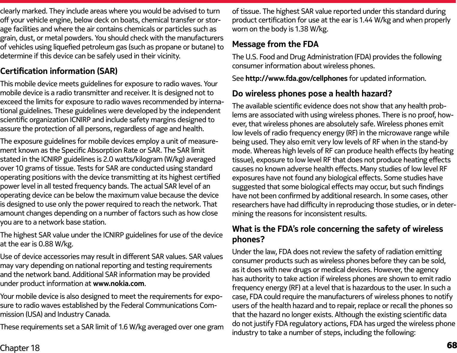 68Chapter 18clearly marked. They include areas where you would be advised to turn o your vehicle engine, below deck on boats, chemical transfer or stor-age facilities and where the air contains chemicals or particles such as grain, dust, or metal powders. You should check with the manufacturers of vehicles using liqueed petroleum gas (such as propane or butane) to determine if this device can be safely used in their vicinity.Certication information (SAR)This mobile device meets guidelines for exposure to radio waves. Your mobile device is a radio transmitter and receiver. It is designed not to exceed the limits for exposure to radio waves recommended by interna-tional guidelines. These guidelines were developed by the independent scientic organization ICNIRP and include safety margins designed to assure the protection of all persons, regardless of age and health.The exposure guidelines for mobile devices employ a unit of measure-ment known as the Specic Absorption Rate or SAR. The SAR limit stated in the ICNIRP guidelines is 2.0 watts/kilogram (W/kg) averaged over 10 grams of tissue. Tests for SAR are conducted using standard operating positions with the device transmitting at its highest certied power level in all tested frequency bands. The actual SAR level of an operating device can be below the maximum value because the device is designed to use only the power required to reach the network. That amount changes depending on a number of factors such as how close you are to a network base station. Use of device accessories may result in dierent SAR values. SAR values may vary depending on national reporting and testing requirements and the network band. Additional SAR information may be provided under product information at www.nokia.com. Your mobile device is also designed to meet the requirements for expo-sure to radio waves established by the Federal Communications Com-mission (USA) and Industry Canada.These requirements set a SAR limit of 1.6 W/kg averaged over one gram Message from the FDAThe U.S. Food and Drug Administration (FDA) provides the following consumer information about wireless phones.See http://www.fda.gov/cellphones for updated information.Do wireless phones pose a health hazard?The available scientic evidence does not show that any health prob-lems are associated with using wireless phones. There is no proof, how-ever, that wireless phones are absolutely safe. Wireless phones emit low levels of radio frequency energy (RF) in the microwave range while being used. They also emit very low levels of RF when in the stand-by mode. Whereas high levels of RF can produce health eects (by heating tissue), exposure to low level RF that does not produce heating eects causes no known adverse health eects. Many studies of low level RF exposures have not found any biological eects. Some studies have suggested that some biological eects may occur, but such ndings have not been conrmed by additional research. In some cases, other researchers have had diculty in reproducing those studies, or in deter-mining the reasons for inconsistent results.What is the FDA’s role concerning the safety of wireless phones?Under the law, FDA does not review the safety of radiation emitting consumer products such as wireless phones before they can be sold, as it does with new drugs or medical devices. However, the agency has authority to take action if wireless phones are shown to emit radio frequency energy (RF) at a level that is hazardous to the user. In such a case, FDA could require the manufacturers of wireless phones to notify users of the health hazard and to repair, replace or recall the phones so that the hazard no longer exists. Although the existing scientic data do not justify FDA regulatory actions, FDA has urged the wireless phone industry to take a number of steps, including the following:of tissue. The highest SAR value reported under this standard during The highest SAR value under the ICNIRP guidelines for use of the device at the ear is 0.88 W/kg. product certication for use at the ear is 1.44 W/kg and when properlyworn on the body is 1.38 W/kg.