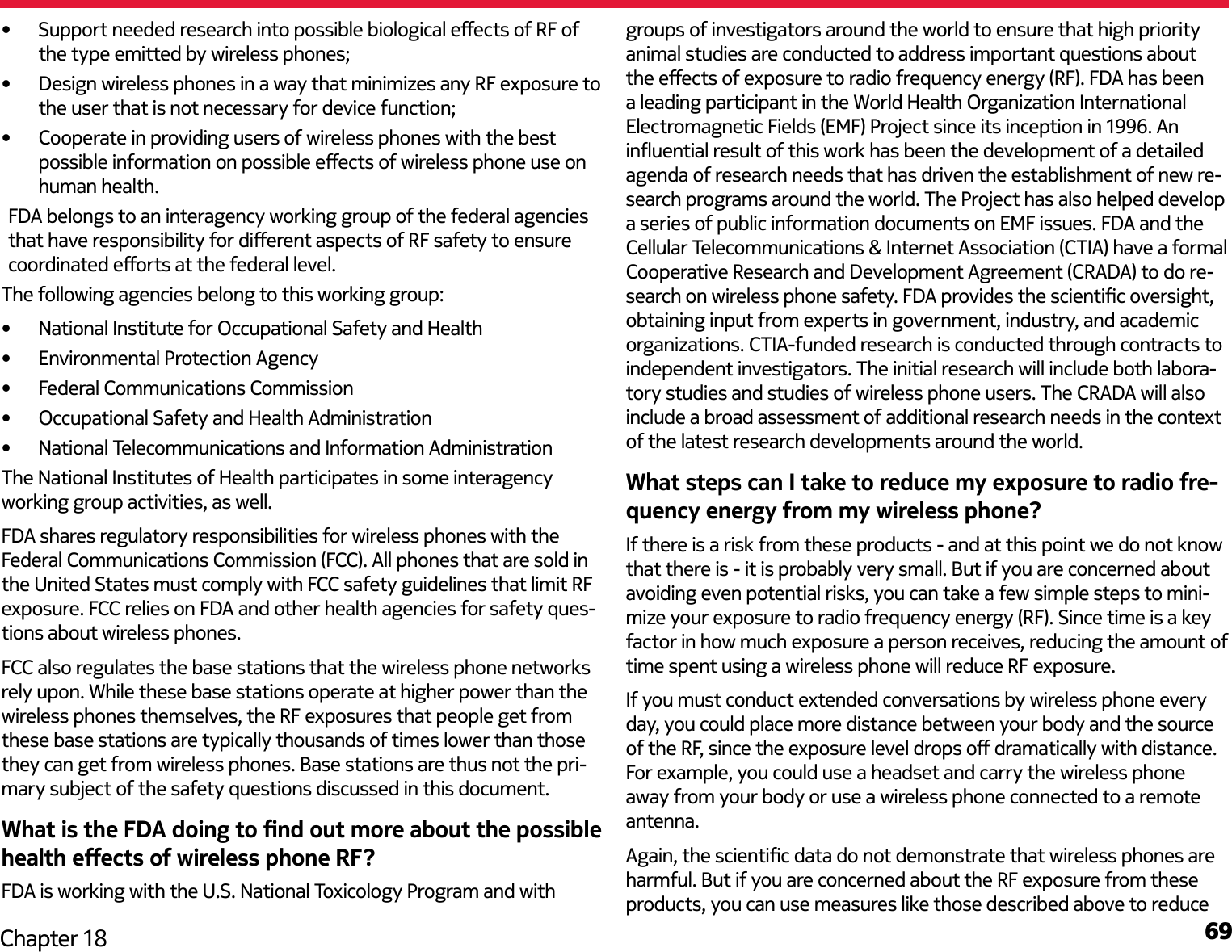 69Chapter 18•  Support needed research into possible biological eects of RF of the type emitted by wireless phones;•  Design wireless phones in a way that minimizes any RF exposure to the user that is not necessary for device function; •  Cooperate in providing users of wireless phones with the best possible information on possible eects of wireless phone use on human health. FDA belongs to an interagency working group of the federal agencies that have responsibility for dierent aspects of RF safety to ensure coordinated eorts at the federal level. The following agencies belong to this working group:•  National Institute for Occupational Safety and Health•  Environmental Protection Agency•  Federal Communications Commission•  Occupational Safety and Health Administration•  National Telecommunications and Information AdministrationThe National Institutes of Health participates in some interagency working group activities, as well.FDA shares regulatory responsibilities for wireless phones with the Federal Communications Commission (FCC). All phones that are sold in the United States must comply with FCC safety guidelines that limit RF exposure. FCC relies on FDA and other health agencies for safety ques-tions about wireless phones.FCC also regulates the base stations that the wireless phone networks rely upon. While these base stations operate at higher power than the wireless phones themselves, the RF exposures that people get from these base stations are typically thousands of times lower than those they can get from wireless phones. Base stations are thus not the pri-mary subject of the safety questions discussed in this document.What is the FDA doing to nd out more about the possible health eects of wireless phone RF?FDA is working with the U.S. National Toxicology Program and with groups of investigators around the world to ensure that high priority animal studies are conducted to address important questions about the eects of exposure to radio frequency energy (RF). FDA has been a leading participant in the World Health Organization International Electromagnetic Fields (EMF) Project since its inception in 1996. An inuential result of this work has been the development of a detailed agenda of research needs that has driven the establishment of new re-search programs around the world. The Project has also helped develop a series of public information documents on EMF issues. FDA and the Cellular Telecommunications &amp; Internet Association (CTIA) have a formal Cooperative Research and Development Agreement (CRADA) to do re-search on wireless phone safety. FDA provides the scientic oversight, obtaining input from experts in government, industry, and academic organizations. CTIA-funded research is conducted through contracts to independent investigators. The initial research will include both labora-tory studies and studies of wireless phone users. The CRADA will also include a broad assessment of additional research needs in the context of the latest research developments around the world.What steps can I take to reduce my exposure to radio fre-quency energy from my wireless phone?If there is a risk from these products - and at this point we do not know that there is - it is probably very small. But if you are concerned about avoiding even potential risks, you can take a few simple steps to mini-mize your exposure to radio frequency energy (RF). Since time is a key factor in how much exposure a person receives, reducing the amount of time spent using a wireless phone will reduce RF exposure.If you must conduct extended conversations by wireless phone every day, you could place more distance between your body and the source of the RF, since the exposure level drops o dramatically with distance. For example, you could use a headset and carry the wireless phone away from your body or use a wireless phone connected to a remote antenna. Again, the scientic data do not demonstrate that wireless phones are harmful. But if you are concerned about the RF exposure from these products, you can use measures like those described above to reduce 