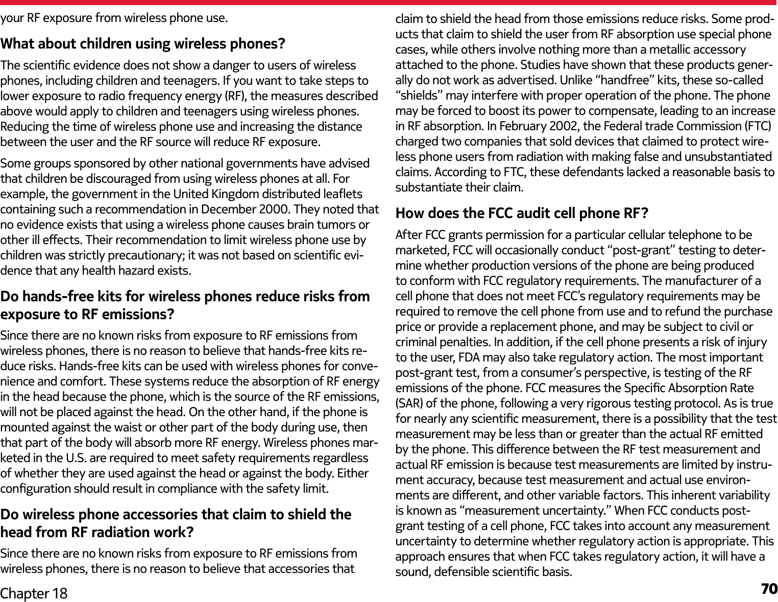 70Chapter 18your RF exposure from wireless phone use.What about children using wireless phones?The scientic evidence does not show a danger to users of wireless phones, including children and teenagers. If you want to take steps to lower exposure to radio frequency energy (RF), the measures described above would apply to children and teenagers using wireless phones. Reducing the time of wireless phone use and increasing the distance between the user and the RF source will reduce RF exposure.Some groups sponsored by other national governments have advised that children be discouraged from using wireless phones at all. For example, the government in the United Kingdom distributed leaets containing such a recommendation in December 2000. They noted that no evidence exists that using a wireless phone causes brain tumors or other ill eects. Their recommendation to limit wireless phone use by children was strictly precautionary; it was not based on scientic evi-dence that any health hazard exists.Do hands-free kits for wireless phones reduce risks from exposure to RF emissions?Since there are no known risks from exposure to RF emissions from wireless phones, there is no reason to believe that hands-free kits re-duce risks. Hands-free kits can be used with wireless phones for conve-nience and comfort. These systems reduce the absorption of RF energy in the head because the phone, which is the source of the RF emissions, will not be placed against the head. On the other hand, if the phone is mounted against the waist or other part of the body during use, then that part of the body will absorb more RF energy. Wireless phones mar-keted in the U.S. are required to meet safety requirements regardless of whether they are used against the head or against the body. Either conguration should result in compliance with the safety limit.Do wireless phone accessories that claim to shield the head from RF radiation work?Since there are no known risks from exposure to RF emissions from wireless phones, there is no reason to believe that accessories that claim to shield the head from those emissions reduce risks. Some prod-ucts that claim to shield the user from RF absorption use special phone cases, while others involve nothing more than a metallic accessory attached to the phone. Studies have shown that these products gener-ally do not work as advertised. Unlike “handfree” kits, these so-called “shields” may interfere with proper operation of the phone. The phone may be forced to boost its power to compensate, leading to an increase in RF absorption. In February 2002, the Federal trade Commission (FTC) charged two companies that sold devices that claimed to protect wire-less phone users from radiation with making false and unsubstantiated claims. According to FTC, these defendants lacked a reasonable basis to substantiate their claim.How does the FCC audit cell phone RF?After FCC grants permission for a particular cellular telephone to be marketed, FCC will occasionally conduct “post-grant” testing to deter-mine whether production versions of the phone are being produced to conform with FCC regulatory requirements. The manufacturer of a cell phone that does not meet FCC’s regulatory requirements may be required to remove the cell phone from use and to refund the purchase price or provide a replacement phone, and may be subject to civil or criminal penalties. In addition, if the cell phone presents a risk of injury to the user, FDA may also take regulatory action. The most important post-grant test, from a consumer’s perspective, is testing of the RF emissions of the phone. FCC measures the Specic Absorption Rate (SAR) of the phone, following a very rigorous testing protocol. As is true for nearly any scientic measurement, there is a possibility that the test measurement may be less than or greater than the actual RF emitted by the phone. This dierence between the RF test measurement and actual RF emission is because test measurements are limited by instru-ment accuracy, because test measurement and actual use environ-ments are dierent, and other variable factors. This inherent variability is known as “measurement uncertainty.” When FCC conducts post-grant testing of a cell phone, FCC takes into account any measurement uncertainty to determine whether regulatory action is appropriate. This approach ensures that when FCC takes regulatory action, it will have a sound, defensible scientic basis. 