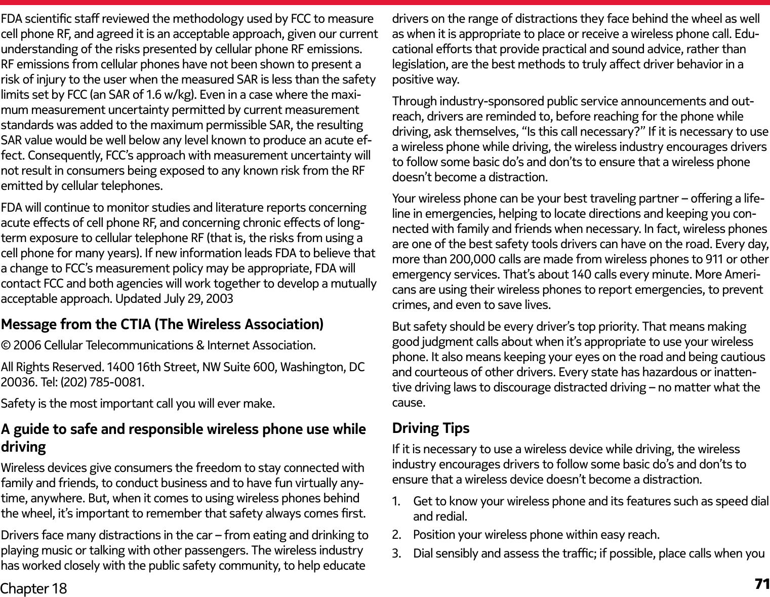 71Chapter 18FDA scientic sta reviewed the methodology used by FCC to measure cell phone RF, and agreed it is an acceptable approach, given our current understanding of the risks presented by cellular phone RF emissions. RF emissions from cellular phones have not been shown to present a risk of injury to the user when the measured SAR is less than the safety limits set by FCC (an SAR of 1.6 w/kg). Even in a case where the maxi-mum measurement uncertainty permitted by current measurement standards was added to the maximum permissible SAR, the resulting SAR value would be well below any level known to produce an acute ef-fect. Consequently, FCC’s approach with measurement uncertainty will not result in consumers being exposed to any known risk from the RF emitted by cellular telephones.FDA will continue to monitor studies and literature reports concerning acute eects of cell phone RF, and concerning chronic eects of long-term exposure to cellular telephone RF (that is, the risks from using a cell phone for many years). If new information leads FDA to believe that a change to FCC’s measurement policy may be appropriate, FDA will contact FCC and both agencies will work together to develop a mutually acceptable approach. Updated July 29, 2003Message from the CTIA (The Wireless Association)© 2006 Cellular Telecommunications &amp; Internet Association.All Rights Reserved. 1400 16th Street, NW Suite 600, Washington, DC 20036. Tel: (202) 785-0081.Safety is the most important call you will ever make.A guide to safe and responsible wireless phone use while drivingWireless devices give consumers the freedom to stay connected with family and friends, to conduct business and to have fun virtually any-time, anywhere. But, when it comes to using wireless phones behind the wheel, it’s important to remember that safety always comes rst.Drivers face many distractions in the car – from eating and drinking to playing music or talking with other passengers. The wireless industry has worked closely with the public safety community, to help educate drivers on the range of distractions they face behind the wheel as well as when it is appropriate to place or receive a wireless phone call. Edu-cational eorts that provide practical and sound advice, rather than legislation, are the best methods to truly aect driver behavior in a positive way.Through industry-sponsored public service announcements and out-reach, drivers are reminded to, before reaching for the phone while driving, ask themselves, “Is this call necessary?” If it is necessary to use a wireless phone while driving, the wireless industry encourages drivers to follow some basic do’s and don’ts to ensure that a wireless phone doesn’t become a distraction.Your wireless phone can be your best traveling partner – oering a life-line in emergencies, helping to locate directions and keeping you con-nected with family and friends when necessary. In fact, wireless phones are one of the best safety tools drivers can have on the road. Every day, more than 200,000 calls are made from wireless phones to 911 or other emergency services. That’s about 140 calls every minute. More Ameri-cans are using their wireless phones to report emergencies, to prevent crimes, and even to save lives.But safety should be every driver’s top priority. That means making good judgment calls about when it’s appropriate to use your wireless phone. It also means keeping your eyes on the road and being cautious and courteous of other drivers. Every state has hazardous or inatten-tive driving laws to discourage distracted driving – no matter what the cause.Driving TipsIf it is necessary to use a wireless device while driving, the wireless industry encourages drivers to follow some basic do’s and don’ts to ensure that a wireless device doesn’t become a distraction.1.  Get to know your wireless phone and its features such as speed dial and redial.2.  Position your wireless phone within easy reach.3.  Dial sensibly and assess the trac; if possible, place calls when you 