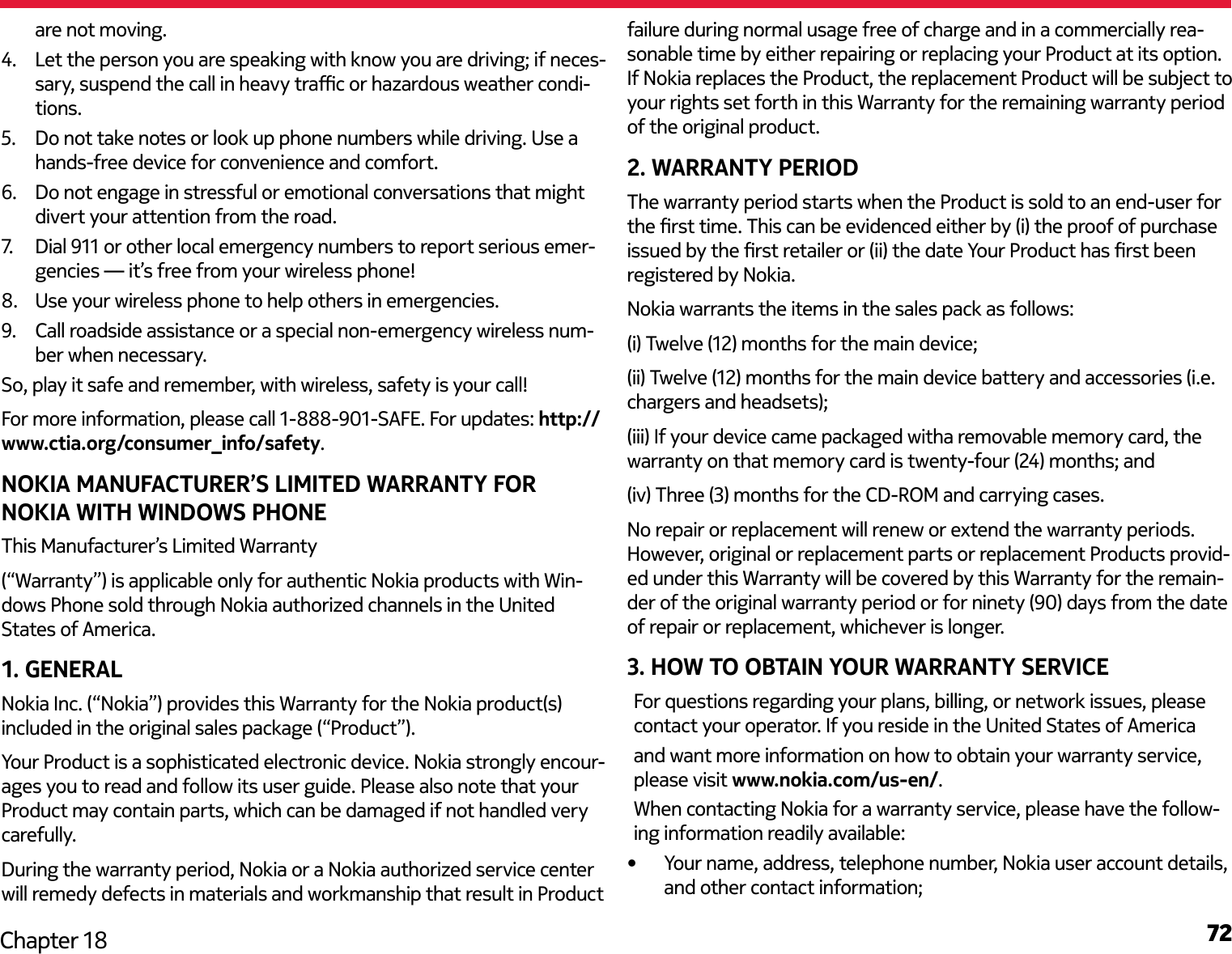 72Chapter 18are not moving.4.  Let the person you are speaking with know you are driving; if neces-sary, suspend the call in heavy trac or hazardous weather condi-tions.5.  Do not take notes or look up phone numbers while driving. Use a hands-free device for convenience and comfort.6.  Do not engage in stressful or emotional conversations that might divert your attention from the road.7.   Dial 911 or other local emergency numbers to report serious emer-gencies — it’s free from your wireless phone!8.  Use your wireless phone to help others in emergencies.9.  Call roadside assistance or a special non-emergency wireless num-ber when necessary.So, play it safe and remember, with wireless, safety is your call!For more information, please call 1-888-901-SAFE. For updates: http://www.ctia.org/consumer_info/safety.NOKIA MANUFACTURER’S LIMITED WARRANTY FOR NOKIA WITH WINDOWS PHONEThis Manufacturer’s Limited Warranty(“Warranty”) is applicable only for authentic Nokia products with Win-dows Phone sold through Nokia authorized channels in the United States of America.1. GENERALNokia Inc. (“Nokia”) provides this Warranty for the Nokia product(s) included in the original sales package (“Product”).Your Product is a sophisticated electronic device. Nokia strongly encour-ages you to read and follow its user guide. Please also note that your Product may contain parts, which can be damaged if not handled very carefully.During the warranty period, Nokia or a Nokia authorized service center will remedy defects in materials and workmanship that result in Product failure during normal usage free of charge and in a commercially rea-sonable time by either repairing or replacing your Product at its option. If Nokia replaces the Product, the replacement Product will be subject to your rights set forth in this Warranty for the remaining warranty period of the original product.2. WARRANTY PERIODThe warranty period starts when the Product is sold to an end-user for the rst time. This can be evidenced either by (i) the proof of purchase issued by the rst retailer or (ii) the date Your Product has rst been registered by Nokia.Nokia warrants the items in the sales pack as follows:(i) Twelve (12) months for the main device;(ii) Twelve (12) months for the main device battery and accessories (i.e. chargers and headsets);(iii) If your device came packaged witha removable memory card, the warranty on that memory card is twenty-four (24) months; and(iv) Three (3) months for the CD-ROM and carrying cases.No repair or replacement will renew or extend the warranty periods. However, original or replacement parts or replacement Products provid-ed under this Warranty will be covered by this Warranty for the remain-der of the original warranty period or for ninety (90) days from the date of repair or replacement, whichever is longer.3. HOW TO OBTAIN YOUR WARRANTY SERVICE•  Your name, address, telephone number, Nokia user account details, and other contact information;For questions regarding your plans, billing, or network issues, please contact your operator. If you reside in the United States of America and want more information on how to obtain your warranty service, please visit www.nokia.com/us-en/.When contacting Nokia for a warranty service, please have the follow-ing information readily available: