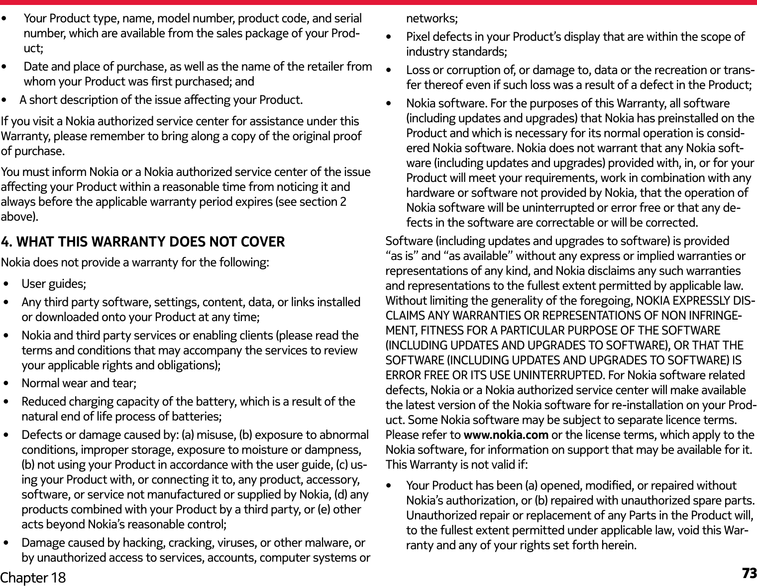 73Chapter 18•  Your Product type, name, model number, product code, and serial number, which are available from the sales package of your Prod-uct;•  Date and place of purchase, as well as the name of the retailer from whom your Product was rst purchased; and •  A short description of the issue aecting your Product.If you visit a Nokia authorized service center for assistance under this Warranty, please remember to bring along a copy of the original proof of purchase.You must inform Nokia or a Nokia authorized service center of the issue aecting your Product within a reasonable time from noticing it and always before the applicable warranty period expires (see section 2 above).4. WHAT THIS WARRANTY DOES NOT COVERNokia does not provide a warranty for the following:•  User guides;•  Any third party software, settings, content, data, or links installed or downloaded onto your Product at any time;•  Nokia and third party services or enabling clients (please read the terms and conditions that may accompany the services to review your applicable rights and obligations);•  Normal wear and tear;•  Reduced charging capacity of the battery, which is a result of the natural end of life process of batteries;•  Defects or damage caused by: (a) misuse, (b) exposure to abnormal conditions, improper storage, exposure to moisture or dampness, (b) not using your Product in accordance with the user guide, (c) us-ing your Product with, or connecting it to, any product, accessory, software, or service not manufactured or supplied by Nokia, (d) any products combined with your Product by a third party, or (e) other acts beyond Nokia’s reasonable control;•  Damage caused by hacking, cracking, viruses, or other malware, or by unauthorized access to services, accounts, computer systems or networks;•  Pixel defects in your Product’s display that are within the scope of industry standards;•  Loss or corruption of, or damage to, data or the recreation or trans-fer thereof even if such loss was a result of a defect in the Product;•  Nokia software. For the purposes of this Warranty, all software (including updates and upgrades) that Nokia has preinstalled on the Product and which is necessary for its normal operation is consid-ered Nokia software. Nokia does not warrant that any Nokia soft-ware (including updates and upgrades) provided with, in, or for your Product will meet your requirements, work in combination with any hardware or software not provided by Nokia, that the operation of Nokia software will be uninterrupted or error free or that any de-fects in the software are correctable or will be corrected.Software (including updates and upgrades to software) is provided “as is” and “as available” without any express or implied warranties or representations of any kind, and Nokia disclaims any such warranties and representations to the fullest extent permitted by applicable law. Without limiting the generality of the foregoing, NOKIA EXPRESSLY DIS-CLAIMS ANY WARRANTIES OR REPRESENTATIONS OF NON INFRINGE-MENT, FITNESS FOR A PARTICULAR PURPOSE OF THE SOFTWARE (INCLUDING UPDATES AND UPGRADES TO SOFTWARE), OR THAT THE SOFTWARE (INCLUDING UPDATES AND UPGRADES TO SOFTWARE) IS ERROR FREE OR ITS USE UNINTERRUPTED. For Nokia software related defects, Nokia or a Nokia authorized service center will make available the latest version of the Nokia software for re-installation on your Prod-uct. Some Nokia software may be subject to separate licence terms. Please refer to www.nokia.com or the license terms, which apply to the Nokia software, for information on support that may be available for it. This Warranty is not valid if:•  Your Product has been (a) opened, modied, or repaired without Nokia’s authorization, or (b) repaired with unauthorized spare parts. Unauthorized repair or replacement of any Parts in the Product will, to the fullest extent permitted under applicable law, void this War-ranty and any of your rights set forth herein.