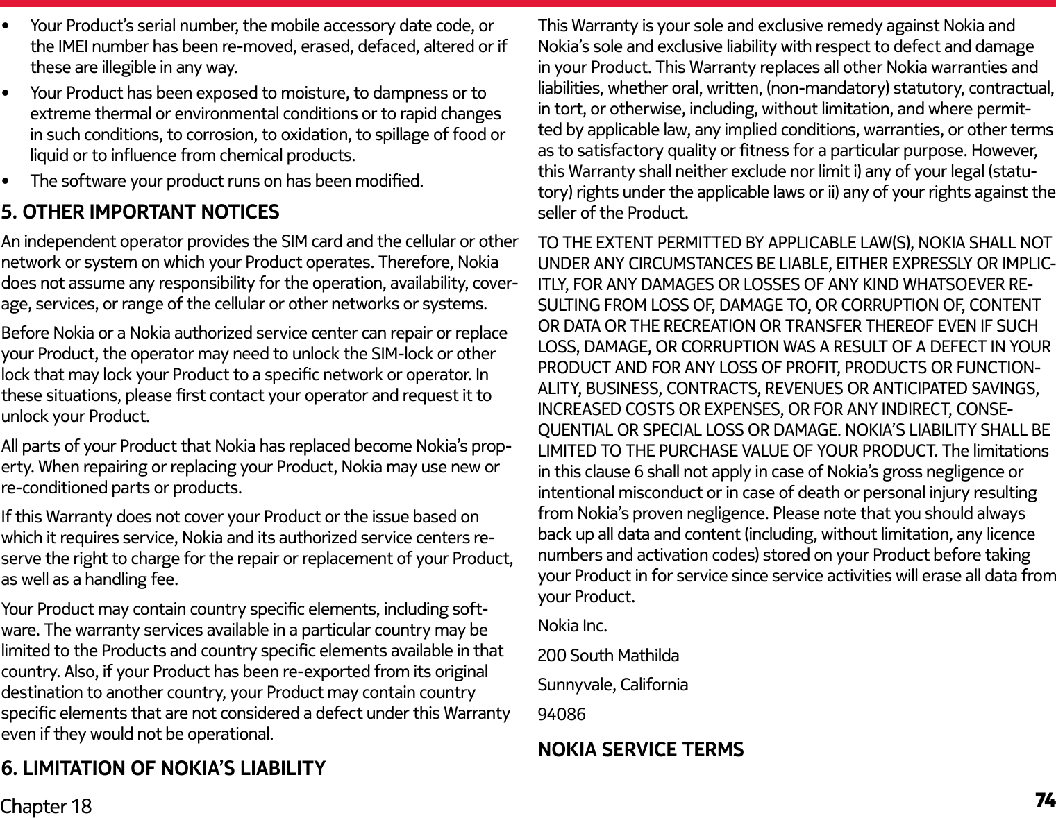 74Chapter 18•  Your Product’s serial number, the mobile accessory date code, or the IMEI number has been re-moved, erased, defaced, altered or if these are illegible in any way.•  Your Product has been exposed to moisture, to dampness or to extreme thermal or environmental conditions or to rapid changes in such conditions, to corrosion, to oxidation, to spillage of food or liquid or to inuence from chemical products.•  The software your product runs on has been modied.5. OTHER IMPORTANT NOTICESAn independent operator provides the SIM card and the cellular or other network or system on which your Product operates. Therefore, Nokia does not assume any responsibility for the operation, availability, cover-age, services, or range of the cellular or other networks or systems.Before Nokia or a Nokia authorized service center can repair or replace your Product, the operator may need to unlock the SIM-lock or other lock that may lock your Product to a specic network or operator. In these situations, please rst contact your operator and request it to unlock your Product. All parts of your Product that Nokia has replaced become Nokia’s prop-erty. When repairing or replacing your Product, Nokia may use new or re-conditioned parts or products.If this Warranty does not cover your Product or the issue based on which it requires service, Nokia and its authorized service centers re-serve the right to charge for the repair or replacement of your Product, as well as a handling fee.Your Product may contain country specic elements, including soft-ware. The warranty services available in a particular country may be limited to the Products and country specic elements available in that country. Also, if your Product has been re-exported from its original destination to another country, your Product may contain country specic elements that are not considered a defect under this Warranty even if they would not be operational.6. LIMITATION OF NOKIA’S LIABILITYThis Warranty is your sole and exclusive remedy against Nokia and Nokia’s sole and exclusive liability with respect to defect and damage in your Product. This Warranty replaces all other Nokia warranties and liabilities, whether oral, written, (non-mandatory) statutory, contractual, in tort, or otherwise, including, without limitation, and where permit-ted by applicable law, any implied conditions, warranties, or other terms as to satisfactory quality or tness for a particular purpose. However, this Warranty shall neither exclude nor limit i) any of your legal (statu-tory) rights under the applicable laws or ii) any of your rights against the seller of the Product.TO THE EXTENT PERMITTED BY APPLICABLE LAW(S), NOKIA SHALL NOT UNDER ANY CIRCUMSTANCES BE LIABLE, EITHER EXPRESSLY OR IMPLIC-ITLY, FOR ANY DAMAGES OR LOSSES OF ANY KIND WHATSOEVER RE-SULTING FROM LOSS OF, DAMAGE TO, OR CORRUPTION OF, CONTENT OR DATA OR THE RECREATION OR TRANSFER THEREOF EVEN IF SUCH LOSS, DAMAGE, OR CORRUPTION WAS A RESULT OF A DEFECT IN YOUR PRODUCT AND FOR ANY LOSS OF PROFIT, PRODUCTS OR FUNCTION-ALITY, BUSINESS, CONTRACTS, REVENUES OR ANTICIPATED SAVINGS, INCREASED COSTS OR EXPENSES, OR FOR ANY INDIRECT, CONSE-QUENTIAL OR SPECIAL LOSS OR DAMAGE. NOKIA’S LIABILITY SHALL BE LIMITED TO THE PURCHASE VALUE OF YOUR PRODUCT. The limitations in this clause 6 shall not apply in case of Nokia’s gross negligence or intentional misconduct or in case of death or personal injury resulting from Nokia’s proven negligence. Please note that you should always back up all data and content (including, without limitation, any licence numbers and activation codes) stored on your Product before taking your Product in for service since service activities will erase all data from your Product.Nokia Inc.200 South MathildaSunnyvale, California94086NOKIA SERVICE TERMS