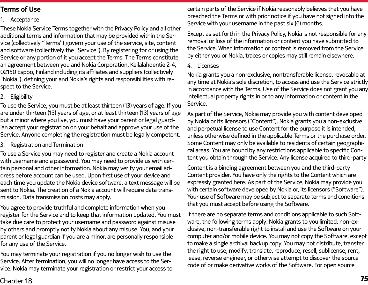 75Chapter 18Terms of Use1.  AcceptanceThese Nokia Service Terms together with the Privacy Policy and all other additional terms and information that may be provided within the Ser-vice (collectively “Terms”) govern your use of the service, site, content and software (collectively the “Service”). By registering for or using the Service or any portion of it you accept the Terms. The Terms constitute an agreement between you and Nokia Corporation, Keilalahdentie 2-4, 02150 Espoo, Finland including its aliates and suppliers (collectively “Nokia”), dening your and Nokia’s rights and responsibilities with re-spect to the Service.2.  EligibilityTo use the Service, you must be at least thirteen (13) years of age. If you are under thirteen (13) years of age, or at least thirteen (13) years of age but a minor where you live, you must have your parent or legal guard-ian accept your registration on your behalf and approve your use of the Service. Anyone completing the registration must be legally competent.3.  Registration and TerminationTo use a Service you may need to register and create a Nokia account with username and a password. You may need to provide us with cer-tain personal and other information. Nokia may verify your email ad-dress before account can be used. Upon rst use of your device and each time you update the Nokia device software, a text message will be sent to Nokia. The creation of a Nokia account will require data trans-mission. Data transmission costs may apply.You agree to provide truthful and complete information when you register for the Service and to keep that information updated. You must take due care to protect your username and password against misuse by others and promptly notify Nokia about any misuse. You, and your parent or legal guardian if you are a minor, are personally responsible for any use of the Service.You may terminate your registration if you no longer wish to use the Service. After termination, you will no longer have access to the Ser-vice. Nokia may terminate your registration or restrict your access to certain parts of the Service if Nokia reasonably believes that you have breached the Terms or with prior notice if you have not signed into the Service with your username in the past six (6) months.Except as set forth in the Privacy Policy, Nokia is not responsible for any removal or loss of the information or content you have submitted to the Service. When information or content is removed from the Service by either you or Nokia, traces or copies may still remain elsewhere.4.  LicensesNokia grants you a non-exclusive, nontransferable license, revocable at any time at Nokia’s sole discretion, to access and use the Service strictly in accordance with the Terms. Use of the Service does not grant you any intellectual property rights in or to any information or content in the Service.As part of the Service, Nokia may provide you with content developed by Nokia or its licensors (“Content”). Nokia grants you a non-exclusive and perpetual license to use Content for the purpose it is intended, unless otherwise dened in the applicable Terms or the purchase order. Some Content may only be available to residents of certain geographi-cal areas. You are bound by any restrictions applicable to specic Con-tent you obtain through the Service. Any license acquired to third-partyContent is a binding agreement between you and the third-party Content provider. You have only the rights to the Content which are expressly granted here. As part of the Service, Nokia may provide you with certain software developed by Nokia or, its licensors (“Software”). Your use of Software may be subject to separate terms and conditions that you must accept before using the Software.If there are no separate terms and conditions applicable to such Soft-ware, the following terms apply: Nokia grants to you limited, non-ex-clusive, non-transferable right to install and use the Software on your computer and/or mobile device. You may not copy the Software, except to make a single archival backup copy. You may not distribute, transfer the right to use, modify, translate, reproduce, resell, sublicense, rent, lease, reverse engineer, or otherwise attempt to discover the source code of or make derivative works of the Software. For open source 