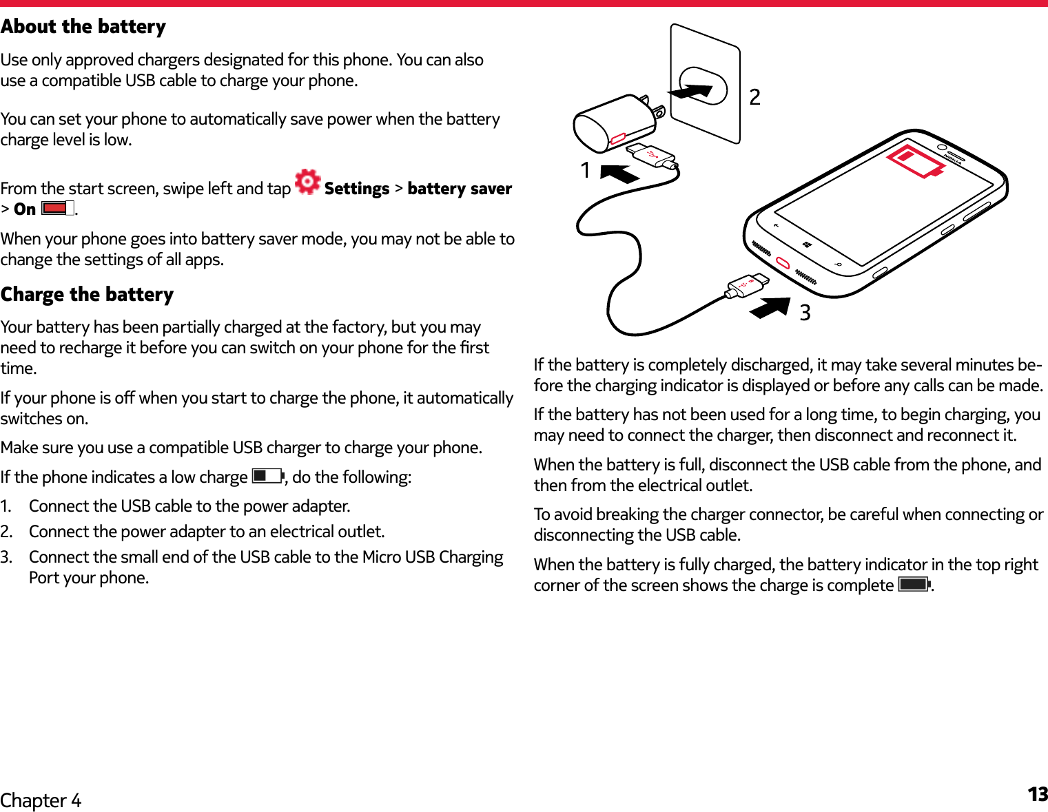 13Chapter 4About the battery You can set your phone to automatically save power when the battery charge level is low. From the start screen, swipe left and tap   Settings &gt; battery saver &gt; On  .When your phone goes into battery saver mode, you may not be able to change the settings of all apps.Charge the batteryYour battery has been partially charged at the factory, but you may need to recharge it before you can switch on your phone for the rst time.If your phone is o when you start to charge the phone, it automatically switches on.Make sure you use a compatible USB charger to charge your phone.If the phone indicates a low charge  , do the following:1.  Connect the USB cable to the power adapter. 2.  Connect the power adapter to an electrical outlet.3.  Connect the small end of the USB cable to the Micro USB Charging Port your phone.BIf the battery is completely discharged, it may take several minutes be-fore the charging indicator is displayed or before any calls can be made.If the battery has not been used for a long time, to begin charging, you may need to connect the charger, then disconnect and reconnect it. When the battery is full, disconnect the USB cable from the phone, and then from the electrical outlet.To avoid breaking the charger connector, be careful when connecting or disconnecting the USB cable.When the battery is fully charged, the battery indicator in the top right corner of the screen shows the charge is complete  .Use only approved chargers designated for this phone. You can also use a compatible USB cable to charge your phone.