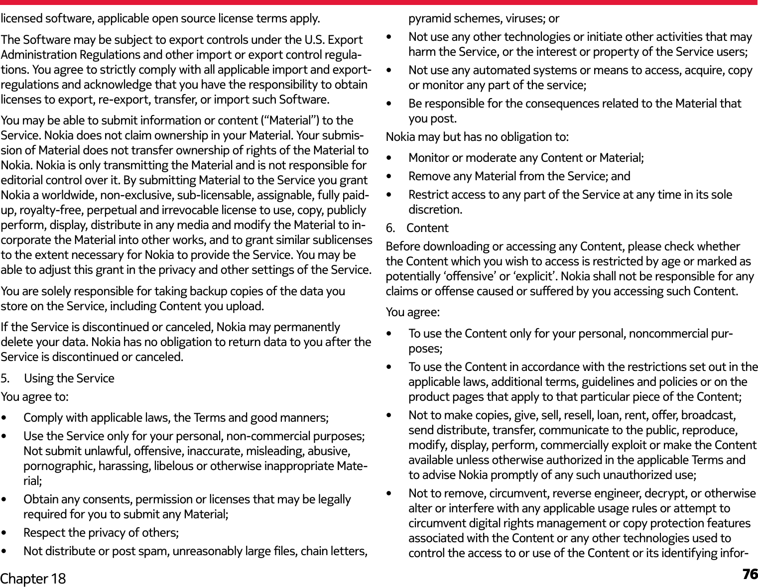 76Chapter 18licensed software, applicable open source license terms apply.The Software may be subject to export controls under the U.S. Export Administration Regulations and other import or export control regula-tions. You agree to strictly comply with all applicable import and export-regulations and acknowledge that you have the responsibility to obtain licenses to export, re-export, transfer, or import such Software.You may be able to submit information or content (“Material”) to the Service. Nokia does not claim ownership in your Material. Your submis-sion of Material does not transfer ownership of rights of the Material to Nokia. Nokia is only transmitting the Material and is not responsible for editorial control over it. By submitting Material to the Service you grant Nokia a worldwide, non-exclusive, sub-licensable, assignable, fully paid-up, royalty-free, perpetual and irrevocable license to use, copy, publicly perform, display, distribute in any media and modify the Material to in-corporate the Material into other works, and to grant similar sublicenses to the extent necessary for Nokia to provide the Service. You may be able to adjust this grant in the privacy and other settings of the Service.You are solely responsible for taking backup copies of the data you store on the Service, including Content you upload.If the Service is discontinued or canceled, Nokia may permanently delete your data. Nokia has no obligation to return data to you after the Service is discontinued or canceled.5.   Using the ServiceYou agree to:•  Comply with applicable laws, the Terms and good manners;•  Use the Service only for your personal, non-commercial purposes; Not submit unlawful, oensive, inaccurate, misleading, abusive, pornographic, harassing, libelous or otherwise inappropriate Mate-rial;•  Obtain any consents, permission or licenses that may be legally required for you to submit any Material;•  Respect the privacy of others;•  Not distribute or post spam, unreasonably large les, chain letters, pyramid schemes, viruses; or•  Not use any other technologies or initiate other activities that may harm the Service, or the interest or property of the Service users;•  Not use any automated systems or means to access, acquire, copy or monitor any part of the service;•  Be responsible for the consequences related to the Material that you post.Nokia may but has no obligation to:•  Monitor or moderate any Content or Material;•  Remove any Material from the Service; and•  Restrict access to any part of the Service at any time in its sole discretion.6.  ContentBefore downloading or accessing any Content, please check whether the Content which you wish to access is restricted by age or marked as potentially ‘oensive’ or ‘explicit’. Nokia shall not be responsible for any claims or oense caused or suered by you accessing such Content.You agree:•  To use the Content only for your personal, noncommercial pur-poses;•  To use the Content in accordance with the restrictions set out in the applicable laws, additional terms, guidelines and policies or on the product pages that apply to that particular piece of the Content;•  Not to make copies, give, sell, resell, loan, rent, oer, broadcast, send distribute, transfer, communicate to the public, reproduce, modify, display, perform, commercially exploit or make the Content available unless otherwise authorized in the applicable Terms and to advise Nokia promptly of any such unauthorized use;•  Not to remove, circumvent, reverse engineer, decrypt, or otherwise alter or interfere with any applicable usage rules or attempt to circumvent digital rights management or copy protection features associated with the Content or any other technologies used to control the access to or use of the Content or its identifying infor-