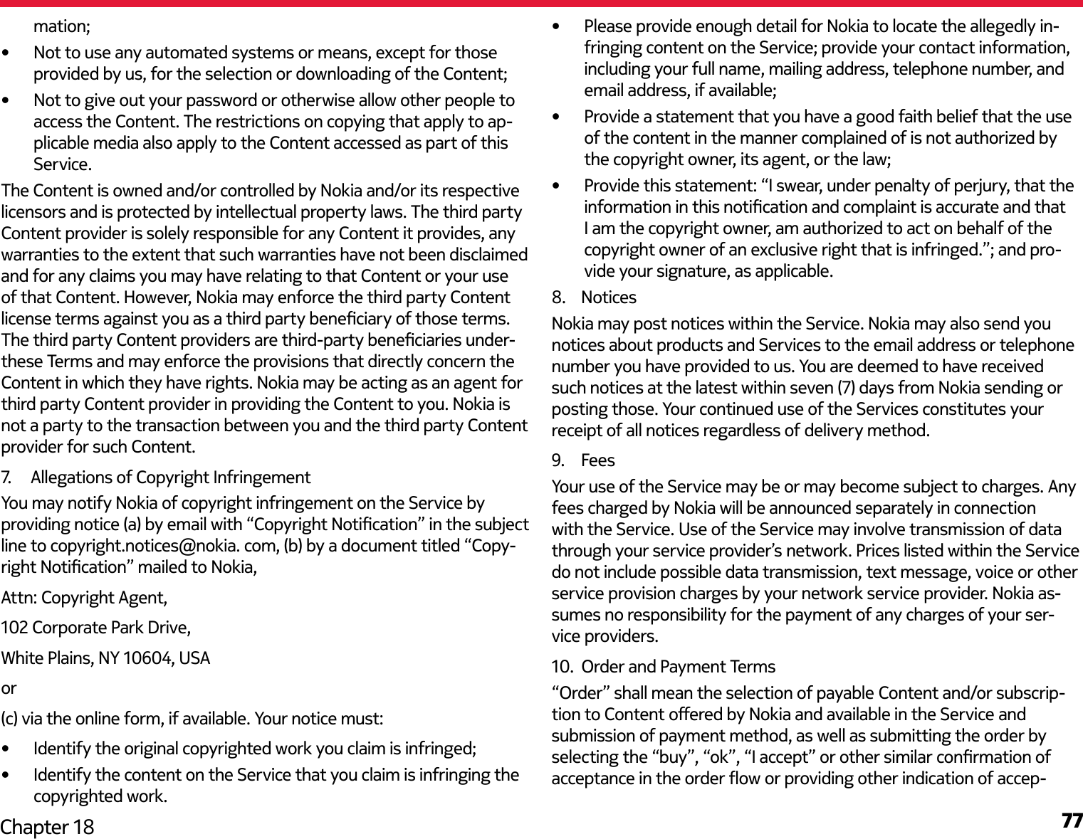 77Chapter 18mation;•  Not to use any automated systems or means, except for those provided by us, for the selection or downloading of the Content;•  Not to give out your password or otherwise allow other people to access the Content. The restrictions on copying that apply to ap-plicable media also apply to the Content accessed as part of this Service.The Content is owned and/or controlled by Nokia and/or its respective licensors and is protected by intellectual property laws. The third party Content provider is solely responsible for any Content it provides, any warranties to the extent that such warranties have not been disclaimed and for any claims you may have relating to that Content or your use of that Content. However, Nokia may enforce the third party Content license terms against you as a third party beneciary of those terms. The third party Content providers are third-party beneciaries under-these Terms and may enforce the provisions that directly concern the Content in which they have rights. Nokia may be acting as an agent for third party Content provider in providing the Content to you. Nokia is not a party to the transaction between you and the third party Content provider for such Content.7.   Allegations of Copyright InfringementYou may notify Nokia of copyright infringement on the Service by providing notice (a) by email with “Copyright Notication” in the subject line to copyright.notices@nokia. com, (b) by a document titled “Copy-right Notication” mailed to Nokia, Attn: Copyright Agent, 102 Corporate Park Drive, White Plains, NY 10604, USA or (c) via the online form, if available. Your notice must:•  Identify the original copyrighted work you claim is infringed;•  Identify the content on the Service that you claim is infringing the copyrighted work.•  Please provide enough detail for Nokia to locate the allegedly in-fringing content on the Service; provide your contact information, including your full name, mailing address, telephone number, and email address, if available; •  Provide a statement that you have a good faith belief that the use of the content in the manner complained of is not authorized by the copyright owner, its agent, or the law; •  Provide this statement: “I swear, under penalty of perjury, that the information in this notication and complaint is accurate and that I am the copyright owner, am authorized to act on behalf of the copyright owner of an exclusive right that is infringed.”; and pro-vide your signature, as applicable.8.  NoticesNokia may post notices within the Service. Nokia may also send you notices about products and Services to the email address or telephone number you have provided to us. You are deemed to have received suchnotices at the latest within seven (7) daysfrom Nokia sending or posting those. Your continued use of the Services constitutes your receipt of all notices regardless of delivery method.9.  FeesYour use of the Service may be or may become subject to charges. Any fees charged by Nokia will be announced separately in connection with the Service. Use of the Service may involve transmission of data through your service provider’s network. Prices listed within the Service do not include possible data transmission, text message, voice or other service provision charges by your network service provider. Nokia as-sumes no responsibility for the payment of any charges of your ser-vice providers.10.  Order and Payment Terms“Order” shall mean the selection of payable Content and/or subscrip-tion to Content oered by Nokia and available in the Service and submission of payment method, as well as submitting the order by selecting the “buy”, “ok”, “I accept” or other similar conrmation of acceptance in the order ow or providing other indication of accep-