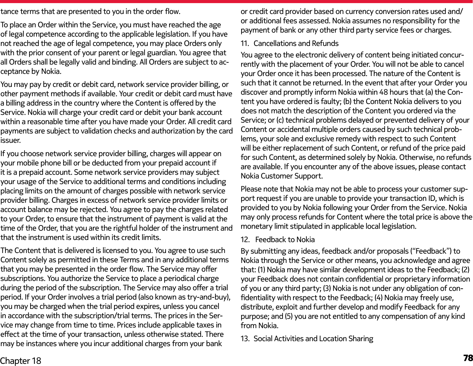 78Chapter 18tance terms that are presented to you in the order ow.To place an Order within the Service, you must have reached the age of legal competence according to the applicable legislation. If you have not reached the age of legal competence, you may place Orders only with the prior consent of your parent or legal guardian. You agree that all Orders shall be legally valid and binding. All Orders are subject to ac-ceptance by Nokia.You may pay by credit or debit card, network service provider billing, or other payment methods if available. Your credit or debit card must have a billing address in the country where the Content is oered by the Service. Nokia will charge your credit card or debit your bank account within a reasonable time after you have made your Order. All credit card payments are subject to validation checks and authorization by the card issuer.If you choose network service provider billing, charges will appear on your mobile phone bill or be deducted from your prepaid account if it is a prepaid account. Some network service providers may subject your usage of the Service to additional terms and conditions including placing limits on the amount of charges possible with network service provider billing. Charges in excess of network service provider limits or account balance may be rejected. You agree to pay the charges related to your Order, to ensure that the instrument of payment is valid at the time of the Order, that you are the rightful holder of the instrument and that the instrument is used within its credit limits.The Content that is delivered is licensed to you. You agree to use such Content solely as permitted in these Terms and in any additional terms that you may be presented in the order ow. The Service may oer subscriptions. You authorize the Service to place a periodical charge during the period of the subscription. The Service may also oer a trial period. If your Order involves a trial period (also known as try-and-buy), you may be charged when the trial period expires, unless you cancel in accordance with the subscription/trial terms. The prices in the Ser-vice may change from time to time. Prices include applicable taxes in eect at the time of your transaction, unless otherwise stated. There may be instances where you incur additional charges from your bank or credit card provider based on currency conversion rates used and/or additional fees assessed. Nokia assumes no responsibility for the payment of bank or any other third party service fees or charges.11.  Cancellations and RefundsYou agree to the electronic delivery of content being initiated concur-rently with the placement of your Order. You will not be able to cancel your Order once it has been processed. The nature of the Content is such that it cannot be returned. In the event that after your Order you discover and promptly inform Nokia within 48 hours that (a) the Con-tent you have ordered is faulty; (b) the Content Nokia delivers to you does not match the description of the Content you ordered via the Service; or (c) technical problems delayed or prevented delivery of your Content or accidental multiple orders caused by such technical prob-lems, your sole and exclusive remedy with respect to such Content will be either replacement of such Content, or refund of the price paid for such Content, as determined solely by Nokia. Otherwise, no refunds are available. If you encounter any of the above issues, please contact Nokia Customer Support.Please note that Nokia may not be able to process your customer sup-port request if you are unable to provide your transaction ID, which is provided to you by Nokia following your Order from the Service. Nokia may only process refunds for Content where the total price is above the monetary limit stipulated in applicable local legislation.12.   Feedback to NokiaBy submitting any ideas, feedback and/or proposals (“Feedback”) to Nokia through the Service or other means, you acknowledge and agree that: (1) Nokia may have similar development ideas to the Feedback; (2) your Feedback does not contain condential or proprietary information of you or any third party; (3) Nokia is not under any obligation of con-dentiality with respect to the Feedback; (4) Nokia may freely use, distribute, exploit and further develop and modify Feedback for any purpose; and (5) you are not entitled to any compensation of any kind from Nokia.13.  Social Activities and Location Sharing