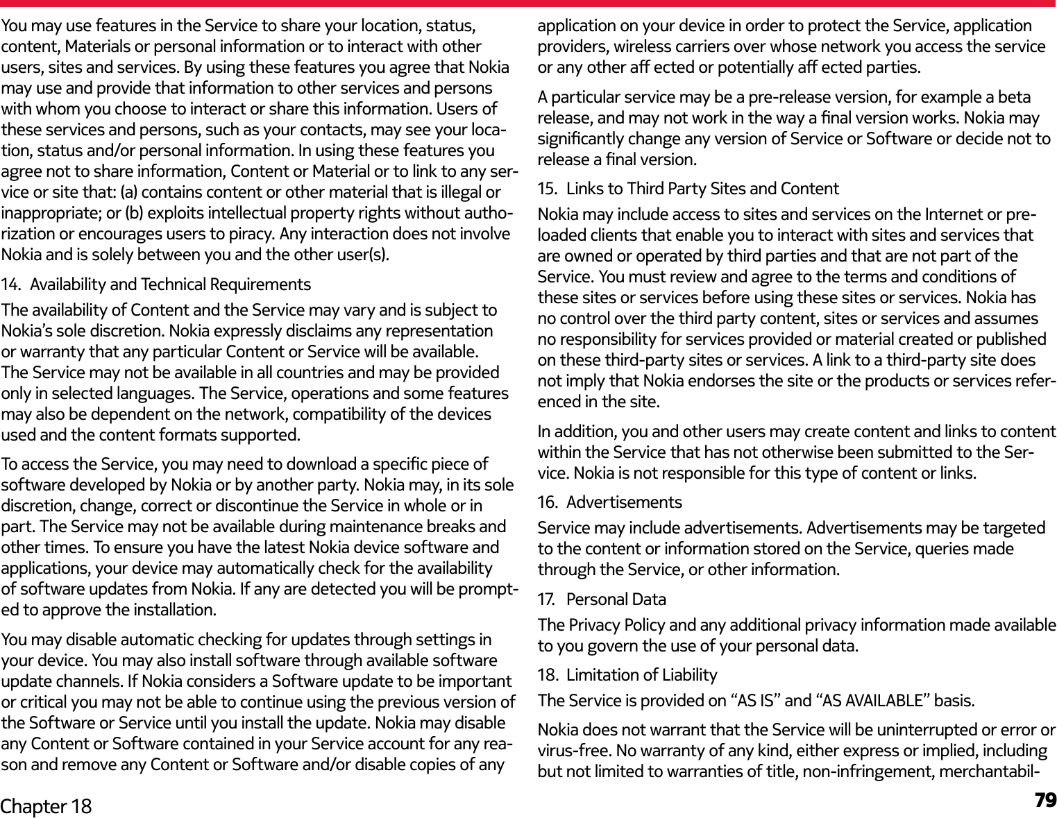 79Chapter 18You may use features in the Service to share your location, status, content, Materials or personal information or to interact with other users, sites and services. By using these features you agree that Nokia may use and provide that information to other services and persons with whom you choose to interact or share this information. Users of these services and persons, such as your contacts, may see your loca-tion, status and/or personal information. In using these features you agree not to share information, Content or Material or to link to any ser-vice or site that: (a) contains content or other material that is illegal or inappropriate; or (b) exploits intellectual property rights without autho-rization or encourages users to piracy. Any interaction does not involve Nokia and is solely between you and the other user(s).14.  Availability and Technical RequirementsThe availability of Content and the Service may vary and is subject to Nokia’s sole discretion. Nokia expressly disclaims any representation or warranty that any particular Content or Service will be available. The Service may not be available in all countries and may be provided only in selected languages. The Service, operations and some features may also be dependent on the network, compatibility of the devices used and the content formats supported.To access the Service, you may need to download a specic piece of software developed by Nokia or by another party. Nokia may, in its sole discretion, change, correct or discontinue the Service in whole or in part. The Service may not be available during maintenance breaks and other times. To ensure you have the latest Nokia device software and applications, your device may automatically check for the availability of software updates from Nokia. If any are detected you will be prompt-ed to approve the installation.You may disable automatic checking for updates through settings in your device. You may also install software through available software update channels. If Nokia considers a Software update to be important or critical you may not be able to continue using the previous version of the Software or Service until you install the update. Nokia may disable any Content or Software contained in your Service account for any rea-son and remove any Content or Software and/or disable copies of any application on your device in order to protect the Service, application providers, wireless carriers over whose network you access the service or any other a ected or potentially a ected parties.A particular service may be a pre-release version, for example a beta release, and may not work in the way a nal version works. Nokia may signicantly change any version of Service or Software or decide not to release a nal version.15.  Links to Third Party Sites and ContentNokia may include access to sites and services on the Internet or pre-loaded clients that enable you to interact with sites and services that are owned or operated by third parties and that are not part of the Service. You must review and agree to the terms and conditions of these sites or services before using these sites or services. Nokia has no control over the third party content, sites or services and assumes no responsibility for services provided or material created or published on these third-party sites or services. A link to a third-party site does not imply that Nokia endorses the site or the products or services refer-enced in the site.In addition, you and other users may create content and links to content within the Service that has not otherwise been submitted to the Ser-vice. Nokia is not responsible for this type of content or links.16.  AdvertisementsService may include advertisements. Advertisements may be targeted to the content or information stored on the Service, queries made through the Service, or other information.17.   Personal DataThe Privacy Policy and any additional privacy information made available to you govern the use of your personal data.18.  Limitation of LiabilityThe Service is provided on “AS IS” and “AS AVAILABLE” basis.Nokia does not warrant that the Service will be uninterrupted or error or virus-free. No warranty of any kind, either express or implied, including but not limited to warranties of title, non-infringement, merchantabil-