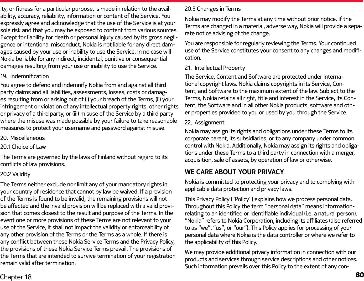 80Chapter 18ity, or tness for a particular purpose, is made in relation to the avail-ability, accuracy, reliability, information or content of the Service. You expressly agree and acknowledge that the use of the Service is at your sole risk and that you may be exposed to content from various sources. Except for liability for death or personal injury caused by its gross negli-gence or intentional misconduct, Nokia is not liable for any direct dam-ages caused by your use or inability to use the Service. In no case will Nokia be liable for any indirect, incidental, punitive or consequential damages resulting from your use or inability to use the Service.19.  IndemnicationYou agree to defend and indemnify Nokia from and against all third party claims and all liabilities, assessments, losses, costs or damag-es resulting from or arising out of (i) your breach of the Terms, (ii) your infringement or violation of any intellectual property rights, other rights or privacy of a third party, or (iii) misuse of the Service by a third party where the misuse was made possible by your failure to take reasonable measures to protect your username and password against misuse.20.  Miscellaneous20.1 Choice of LawThe Terms are governed by the laws of Finland without regard to its conicts of law provisions.20.2 ValidityThe Terms neither exclude nor limit any of your mandatory rights in your country of residence that cannot by law be waived. If a provision of the Terms is found to be invalid, the remaining provisions will not be aected and the invalid provision will be replaced with a valid provi-sion that comes closest to the result and purpose of the Terms. In the event one or more provisions of these Terms are not relevant to your use of the Service, it shall not impact the validity or enforceability of any other provision of the Terms or the Terms as a whole. If there is any conict between these Nokia Service Terms and the Privacy Policy, the provisions of these Nokia Service Terms prevail. The provisions of the Terms that are intended to survive termination of your registration remain valid after termination.20.3 Changes in TermsNokia may modify the Terms at any time without prior notice. If the Terms are changed in a material, adverse way, Nokia will provide a sepa-rate notice advising of the change.You are responsible for regularly reviewing the Terms. Your continued use of the Service constitutes your consent to any changes and modi-cation.21.  Intellectual PropertyThe Service, Content and Software are protected under interna-tional copyright laws. Nokia claims copyrights in its Service, Con-tent, and Software to the maximum extent of the law. Subject to the Terms, Nokia retains all right, title and interest in the Service, its Con-tent, the Software and in all other Nokia products, software and oth-er properties provided to you or used by you through the Service.22.  AssignmentNokia may assign its rights and obligations under these Terms to its corporate parent, its subsidiaries, or to any company under common control with Nokia. Additionally, Nokia may assign its rights and obliga-tions under these Terms to a third party in connection with a merger, acquisition, sale of assets, by operation of law or otherwise.WE CARE ABOUT YOUR PRIVACYNokia is committed to protecting your privacy and to complying with applicable data protection and privacy laws.This Privacy Policy (“Policy”) explains how we process personal data. Throughout this Policy the term “personal data” means information-relating to an identied or identiable individual (i.e. a natural person). “Nokia” refers to Nokia Corporation, including its aliates (also referred to as “we”, “us”, or “our”). This Policy applies for processing of your personal data where Nokia is the data controller or where we refer to the applicability of this Policy.We may provide additional privacy information in connection with our products and services through service descriptions and other notices. Such information prevails over this Policy to the extent of any con-