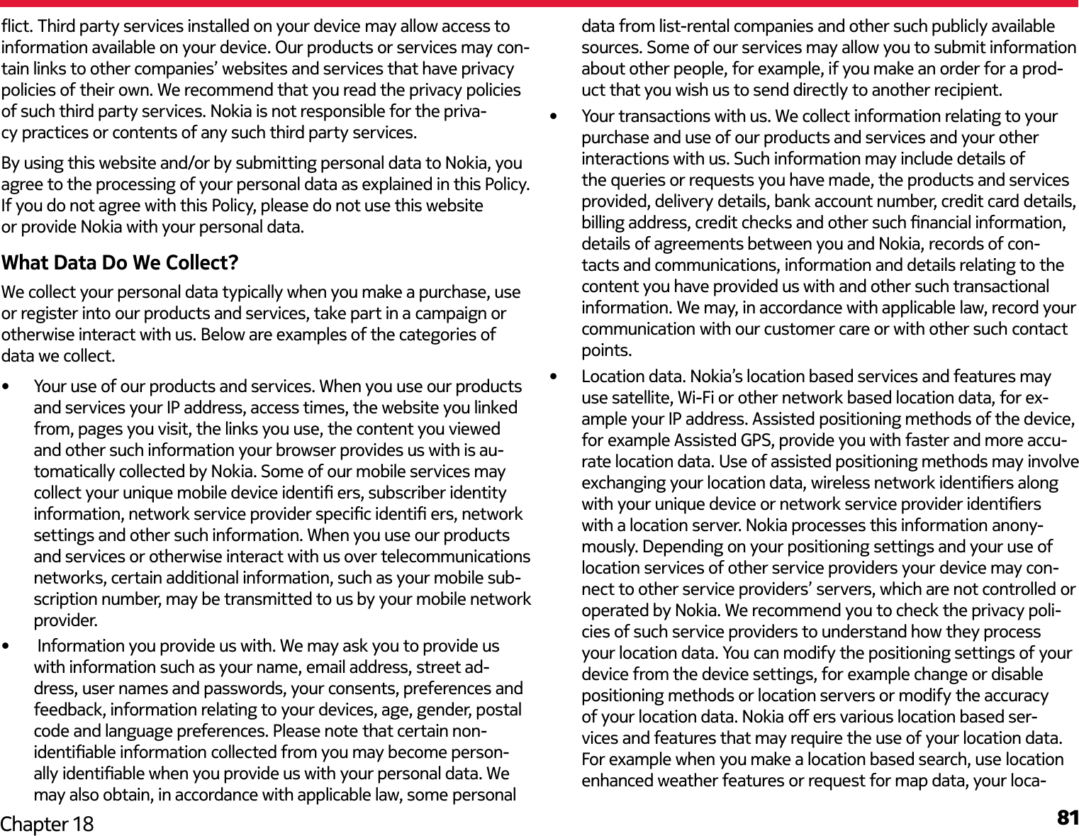 81Chapter 18ict. Third party services installed on your device may allow access to information available on your device. Our products or services may con-tain links to other companies’ websites and services that have privacy policies of their own. We recommend that you read the privacy policies of such third party services. Nokia is not responsible for the priva-cy practices or contents of any such third party services.By using this website and/or by submitting personal data to Nokia, you agree to the processing of your personal data as explained in this Policy. If you do not agree with this Policy, please do not use this website or provide Nokia with your personal data.What Data Do We Collect?We collect your personal data typically when you make a purchase, use or register into our products and services, take part in a campaign or otherwise interact with us. Below are examples of the categories of data we collect.•  Your use of our products and services. When you use our products and services your IP address, access times, the website you linked from, pages you visit, the links you use, the content you viewed and other such information your browser provides us with is au-tomatically collected by Nokia. Some of our mobile services may collect your unique mobile device identi ers, subscriber identity information, network service provider specic identi ers, network settings and other such information. When you use our products and services or otherwise interact with us over telecommunications networks, certain additional information, such as your mobile sub-scription number, may be transmitted to us by your mobile network provider.•   Information you provide us with. We may ask you to provide us with information such as your name, email address, street ad-dress, user names and passwords, your consents, preferences and feedback, information relating to your devices, age, gender, postal code and language preferences. Please note that certain non-identiable information collected from you may become person-ally identiable when you provide us with your personal data. We may also obtain, in accordance with applicable law, some personal data from list-rental companies and other such publicly available sources. Some of our services may allow you to submit information about other people, for example, if you make an order for a prod-uct that you wish us to send directly to another recipient.•  Your transactions with us. We collect information relating to your purchase and use of our products and services and your other interactions with us. Such information may include details of the queries or requests you have made, the products and services provided, delivery details, bank account number, credit card details, billing address, credit checks and other such nancial information, details of agreements between you and Nokia, records of con-tacts and communications, information and details relating to the content you have provided us with and other such transactional information. We may, in accordance with applicable law, record your communication with our customer care or with other such contact points.•  Location data. Nokia’s location based services and features may use satellite, Wi-Fi or other network based location data, for ex-ample your IP address. Assisted positioning methods of the device, for example Assisted GPS, provide you with faster and more accu-rate location data. Use of assisted positioning methods may involve exchanging your location data, wireless network identiers along with your unique device or network service provider identiers with a location server. Nokia processes this information anony-mously. Depending on your positioning settings and your use of location services of other service providers your device may con-nect to other service providers’ servers, which are not controlled or operated by Nokia. We recommend you to check the privacy poli-cies of such service providers to understand how they process your location data. You can modify the positioning settings of your device from the device settings, for example change or disable positioning methods or location servers or modify the accuracy of your location data. Nokia o ers various location based ser-vices and features that may require the use of your location data. For example when you make a location based search, use location enhanced weather features or request for map data, your loca-