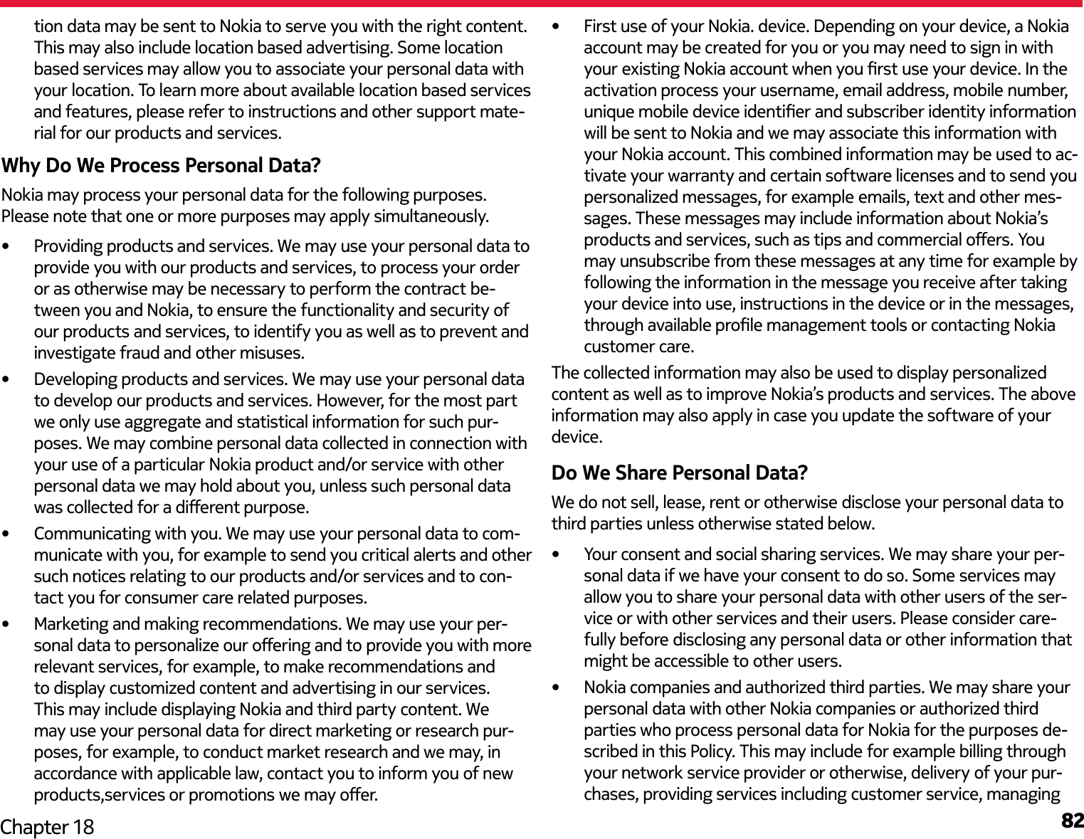 82Chapter 18tion data may be sent to Nokia to serve you with the right content. This may also include location based advertising. Some location based services may allow you to associate your personal data with your location. To learn more about available location based services and features, please refer to instructions and other support mate-rial for our products and services.Why Do We Process Personal Data?Nokia may process your personal data for the following purposes. Please note that one or more purposes may apply simultaneously.•  Providing products and services. We may use your personal data to provide you with our products and services, to process your order or as otherwise may be necessary to perform the contract be-tween you and Nokia, to ensure the functionality and security of our products and services, to identify you as well as to prevent and investigate fraud and other misuses.•  Developing products and services. We may use your personal data to develop our products and services. However, for the most part we only use aggregate and statistical information for such pur-poses. We may combine personal data collected in connection with your use of a particular Nokia product and/or service with other personal data we may hold about you, unless such personal data was collected for a dierent purpose.•  Communicating with you. We may use your personal data to com-municate with you, for example to send you critical alerts and other such notices relating to our products and/or services and to con-tact you for consumer care related purposes. •  Marketing and making recommendations. We may use your per-sonal data to personalize our oering and to provide you with more relevant services, for example, to make recommendations and to display customized content and advertising in our services. This may include displaying Nokia and third party content. We may use your personal data for direct marketing or research pur-poses, for example, to conduct market research and we may, in accordance with applicable law, contact you to inform you of new products,services or promotions we may oer.•  First use of your Nokia. device. Depending on your device, a Nokia account may be created for you or you may need to sign in with your existing Nokia account when you rst use your device. In the activation process your username, email address, mobile number, unique mobile device identier and subscriber identity information will be sent to Nokia and we may associate this information with your Nokia account. This combined information may be used to ac-tivate your warranty and certain software licenses and to send you personalized messages, for example emails, text and other mes-sages. These messages may include information about Nokia’s products and services, such as tips and commercial oers. You may unsubscribe from these messages at any time for example by following the information in the message you receive after taking your device into use, instructions in the device or in the messages, through available prole management tools or contacting Nokia customer care.The collected information may also be used to display personalized content as well as to improve Nokia’s products and services. The above information may also apply in case you update the software of your device.Do We Share Personal Data?We do not sell, lease, rent or otherwise disclose your personal data to third parties unless otherwise stated below.•  Your consent and social sharing services. We may share your per-sonal data if we have your consent to do so. Some services may allow you to share your personal data with other users of the ser-vice or with other services and their users. Please consider care-fully before disclosing any personal data or other information that might be accessible to other users.•  Nokia companies and authorized third parties. We may share your personal data with other Nokia companies or authorized third parties who process personal data for Nokia for the purposes de-scribed in this Policy. This may include for example billing through your network service provider or otherwise, delivery of your pur-chases, providing services including customer service, managing 