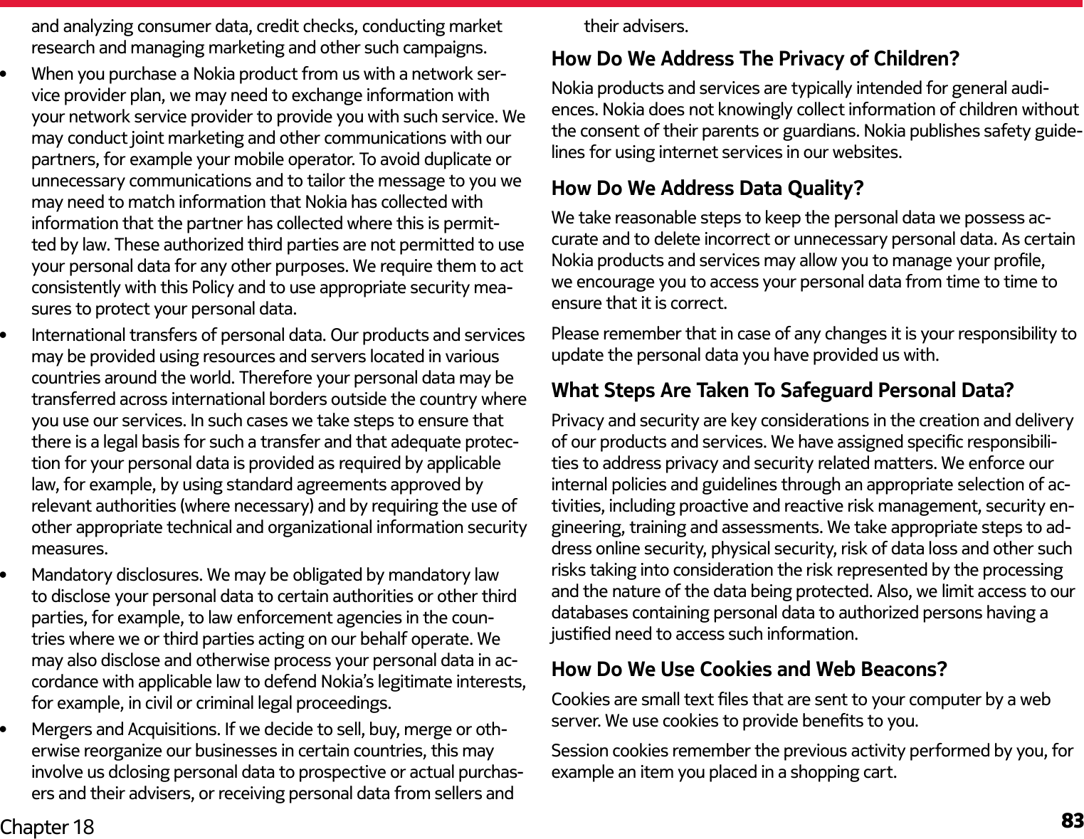 83Chapter 18and analyzing consumer data, credit checks, conducting market research and managing marketing and other such campaigns.•  When you purchase a Nokia product from us with a network ser-vice provider plan, we may need to exchange information with your network service provider to provide you with such service. We may conduct joint marketing and other communications with our partners, for example your mobile operator. To avoid duplicate or unnecessary communications and to tailor the message to you we may need to match information that Nokia has collected with information that the partner has collected where this is permit-ted by law. These authorized third parties are not permitted to use your personal data for any other purposes. We require them to act consistently with this Policy and to use appropriate security mea-sures to protect your personal data.•  International transfers of personal data. Our products and services may be provided using resources and servers located in various countries around the world. Therefore your personal data may be transferred across international borders outside the country where you use our services. In such cases we take steps to ensure that there is a legal basis for such a transfer and that adequate protec-tion for your personal data is provided as required by applicable law, for example, by using standard agreements approved by relevant authorities (where necessary) and by requiring the use of other appropriate technical and organizational information security measures.•  Mandatory disclosures. We may be obligated by mandatory law to disclose your personal data to certain authorities or other third parties, for example, to law enforcement agencies in the coun-tries where we or third parties acting on our behalf operate. We may also disclose and otherwise process your personal data in ac-cordance with applicable law to defend Nokia’s legitimate interests, for example, in civil or criminal legal proceedings.•  Mergers and Acquisitions. If we decide to sell, buy, merge or oth-erwise reorganize our businesses in certain countries, this may involve us dclosing personal data to prospective or actual purchas-ers and their advisers, or receiving personal data from sellers and their advisers.How Do We Address The Privacy of Children?Nokia products and services are typically intended for general audi-ences. Nokia does not knowingly collect information of children without the consent of their parents or guardians. Nokia publishes safety guide-lines for using internet services in our websites.How Do We Address Data Quality?We take reasonable steps to keep the personal data we possess ac-curate and to delete incorrect or unnecessary personal data. As certain Nokia products and services may allow you to manage your prole, we encourage you to access your personal data from time to time to ensure that it is correct.Please remember that in case of any changes it is your responsibility to update the personal data you have provided us with.What Steps Are Taken To Safeguard Personal Data?Privacy and security are key considerations in the creation and delivery of our products and services. We have assigned specic responsibili-ties to address privacy and security related matters. We enforce our internal policies and guidelines through an appropriate selection of ac-tivities, including proactive and reactive risk management, security en-gineering, training and assessments. We take appropriate steps to ad-dress online security, physical security, risk of data loss and other such risks taking into consideration the risk represented by the processing and the nature of the data being protected. Also, we limit access to our databases containing personal data to authorized persons having a justied need to access such information.How Do We Use Cookies and Web Beacons?Cookies are small text les that are sent to your computer by a web server. We use cookies to provide benets to you. Session cookies remember the previous activity performed by you, for example an item you placed in a shopping cart.