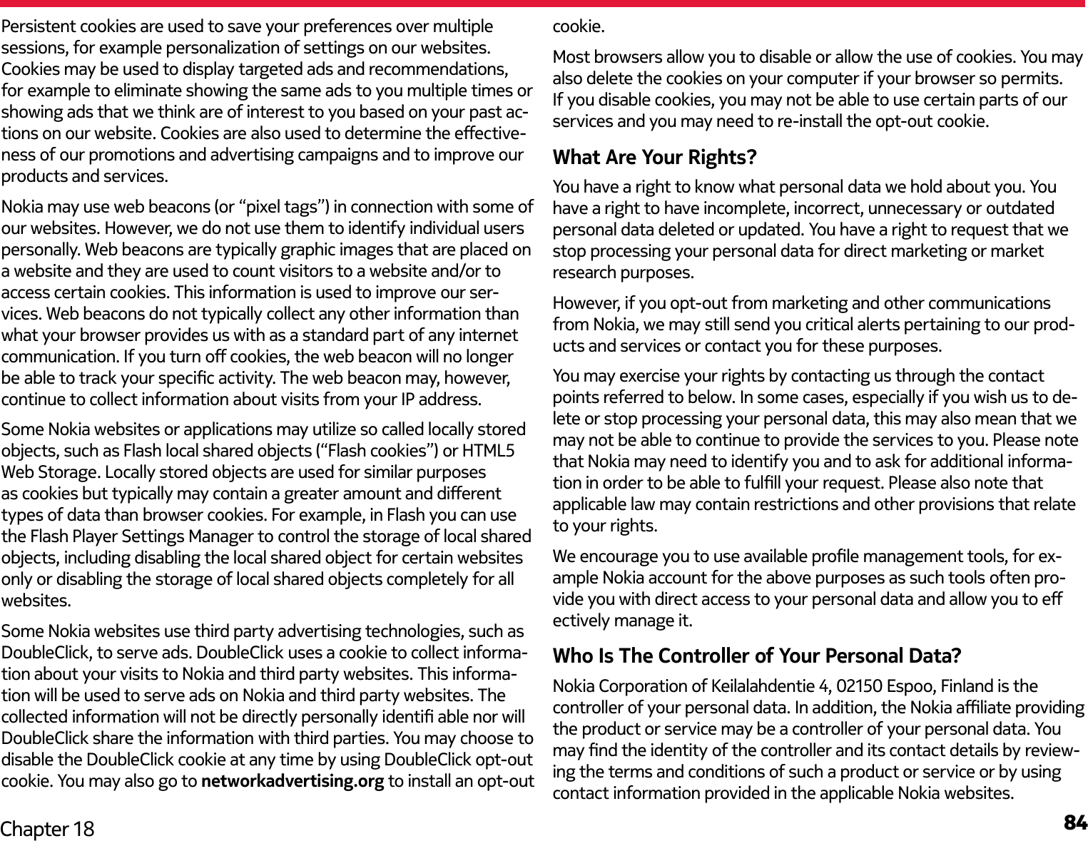 84Chapter 18Persistent cookies are used to save your preferences over multiple sessions, for example personalization of settings on our websites. Cookies may be used to display targeted ads and recommendations, for example to eliminate showing the same ads to you multiple times or showing ads that we think are of interest to you based on your past ac-tions on our website. Cookies are also used to determine the eective-ness of our promotions and advertising campaigns and to improve our products and services.Nokia may use web beacons (or “pixel tags”) in connection with some of our websites. However, we do not use them to identify individual users personally. Web beacons are typically graphic images that are placed on a website and they are used to count visitors to a website and/or to access certain cookies. This information is used to improve our ser-vices. Web beacons do not typically collect any other information than what your browser provides us with as a standard part of any internet communication. If you turn o cookies, the web beacon will no longer be able to track your specic activity. The web beacon may, however, continue to collect information about visits from your IP address.Some Nokia websites or applications may utilize so called locally stored objects, such as Flash local shared objects (“Flash cookies”) or HTML5 Web Storage. Locally stored objects are used for similar purposes as cookies but typically may contain a greater amount and dierent types of data than browser cookies. For example, in Flash you can use the Flash Player Settings Manager to control the storage of local shared objects, including disabling the local shared object for certain websites only or disabling the storage of local shared objects completely for all websites. Some Nokia websites use third party advertising technologies, such as DoubleClick, to serve ads. DoubleClick uses a cookie to collect informa-tion about your visits to Nokia and third party websites. This informa-tion will be used to serve ads on Nokia and third party websites. The collected information will not be directly personally identi able nor will DoubleClick share the information with third parties. You may choose to disable the DoubleClick cookie at any time by using DoubleClick opt-out cookie. You may also go to networkadvertising.org to install an opt-out cookie.Most browsers allow you to disable or allow the use of cookies. You may also delete the cookies on your computer if your browser so permits. If you disable cookies, you may not be able to use certain parts of our services and you may need to re-install the opt-out cookie.What Are Your Rights?You have a right to know what personal data we hold about you. You have a right to have incomplete, incorrect, unnecessary or outdated personal data deleted or updated. You have a right to request that we stop processing your personal data for direct marketing or market research purposes.However, if you opt-out from marketing and other communications from Nokia, we may still send you critical alerts pertaining to our prod-ucts and services or contact you for these purposes.You may exercise your rights by contacting us through the contact points referred to below. In some cases, especially if you wish us to de-lete or stop processing your personal data, this may also mean that we may not be able to continue to provide the services to you. Please note that Nokia may need to identify you and to ask for additional informa-tion in order to be able to fulll your request. Please also note that applicable law may contain restrictions and other provisions that relate to your rights.We encourage you to use available prole management tools, for ex-ample Nokia account for the above purposes as such tools often pro-vide you with direct access to your personal data and allow you to e ectively manage it.Who Is The Controller of Your Personal Data?Nokia Corporation of Keilalahdentie 4, 02150 Espoo, Finland is the controller of your personal data. In addition, the Nokia aliate providing the product or service may be a controller of your personal data. You may nd the identity of the controller and its contact details by review-ing the terms and conditions of such a product or service or by using contact information provided in the applicable Nokia websites.