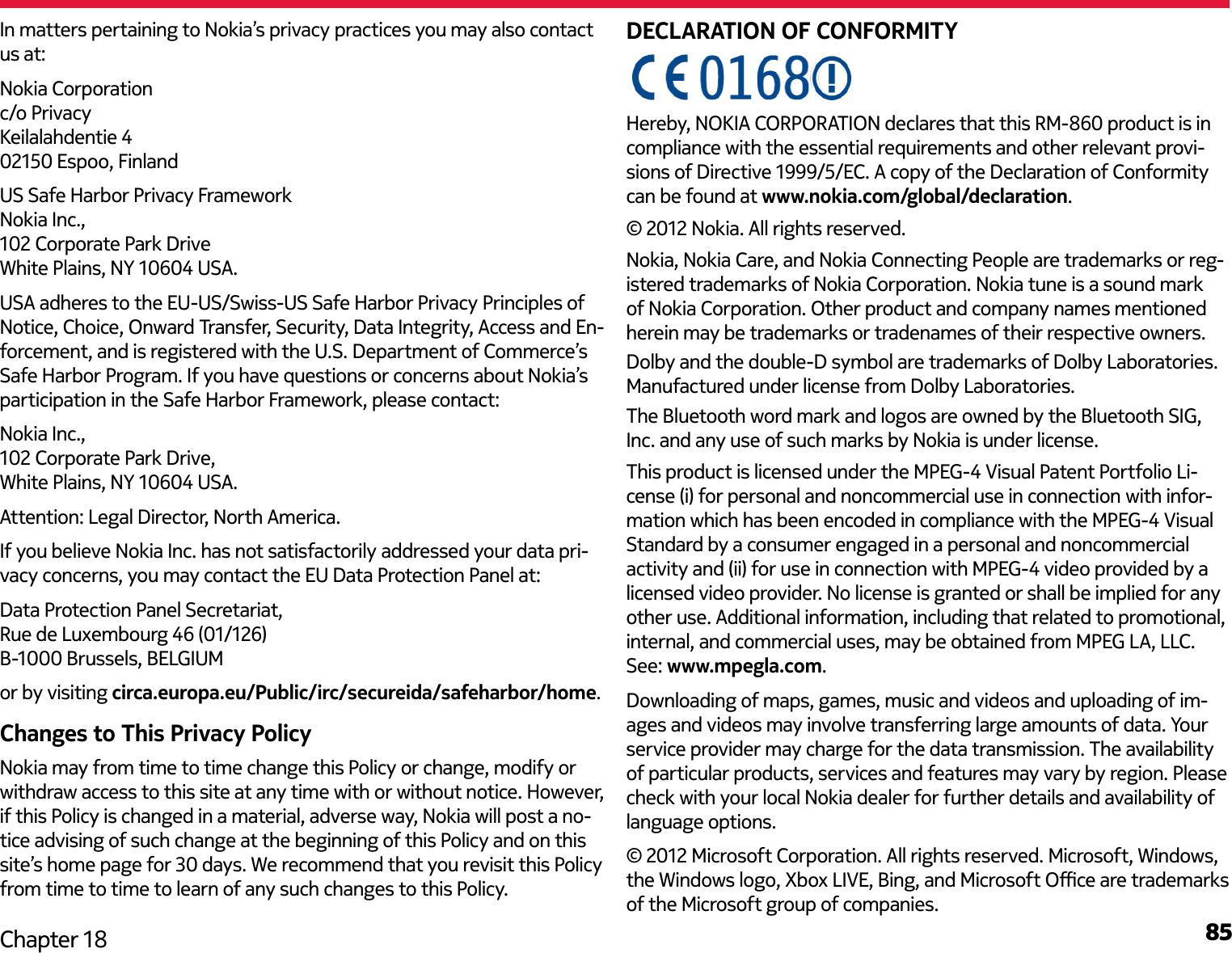 85Chapter 18DECLARATION OF CONFORMITY© 2012 Nokia. All rights reserved.Nokia, Nokia Care, and Nokia Connecting People are trademarks or reg-istered trademarks of Nokia Corporation. Nokia tune is a sound mark of Nokia Corporation. Other product and company names mentioned herein may be trademarks or tradenames of their respective owners.Dolby and the double-D symbol are trademarks of Dolby Laboratories. Manufactured under license from Dolby Laboratories.The Bluetooth word mark and logos are owned by the Bluetooth SIG, Inc. and any use of such marks by Nokia is under license.This product is licensed under the MPEG-4 Visual Patent Portfolio Li-cense (i) for personal and noncommercial use in connection with infor-mation which has been encoded in compliance with the MPEG-4 Visual Standard by a consumer engaged in a personal and noncommercial activity and (ii) for use in connection with MPEG-4 video provided by a licensed video provider. No license is granted or shall be implied for any other use. Additional information, including that related to promotional, internal, and commercial uses, may be obtained from MPEG LA, LLC. See: www.mpegla.com.Downloading of maps, games, music and videos and uploading of im-ages and videos may involve transferring large amounts of data. Your service provider may charge for the data transmission. The availability of particular products, services and features may vary by region. Please check with your local Nokia dealer for further details and availability of language options.© 2012 Microsoft Corporation. All rights reserved. Microsoft, Windows, the Windows logo, Xbox LIVE, Bing, and Microsoft Oce are trademarks of the Microsoft group of companies.In matters pertaining to Nokia’s privacy practices you may also contact us at:Nokia Corporation c/o Privacy Keilalahdentie 4 02150 Espoo, FinlandUS Safe Harbor Privacy Framework Nokia Inc.,  102 Corporate Park Drive White Plains, NY 10604 USA.USA adheres to the EU-US/Swiss-US Safe Harbor Privacy Principles of Notice, Choice, Onward Transfer, Security, Data Integrity, Access and En-forcement, and is registered with the U.S. Department of Commerce’s Safe Harbor Program. If you have questions or concerns about Nokia’s participation in the Safe Harbor Framework, please contact:Nokia Inc., 102 Corporate Park Drive, White Plains, NY 10604 USA.Attention: Legal Director, North America.If you believe Nokia Inc. has not satisfactorily addressed your data pri-vacy concerns, you may contact the EU Data Protection Panel at: Data Protection Panel Secretariat,  Rue de Luxembourg 46 (01/126)  B-1000 Brussels, BELGIUMor by visiting circa.europa.eu/Public/irc/secureida/safeharbor/home.Changes to This Privacy PolicyNokia may from time to time change this Policy or change, modify or withdraw access to this site at any time with or without notice. However, if this Policy is changed in a material, adverse way, Nokia will post a no-tice advising of such change at the beginning of this Policy and on this site’s home page for 30 days. We recommend that you revisit this Policy from time to time to learn of any such changes to this Policy.Hereby, NOKIA CORPORATION declares that this RM-860 product is incompliance with the essential requirements and other relevant provi-sions of Directive 1999/5/EC. A copy of the Declaration of Conformity can be found at www.nokia.com/global/declaration.