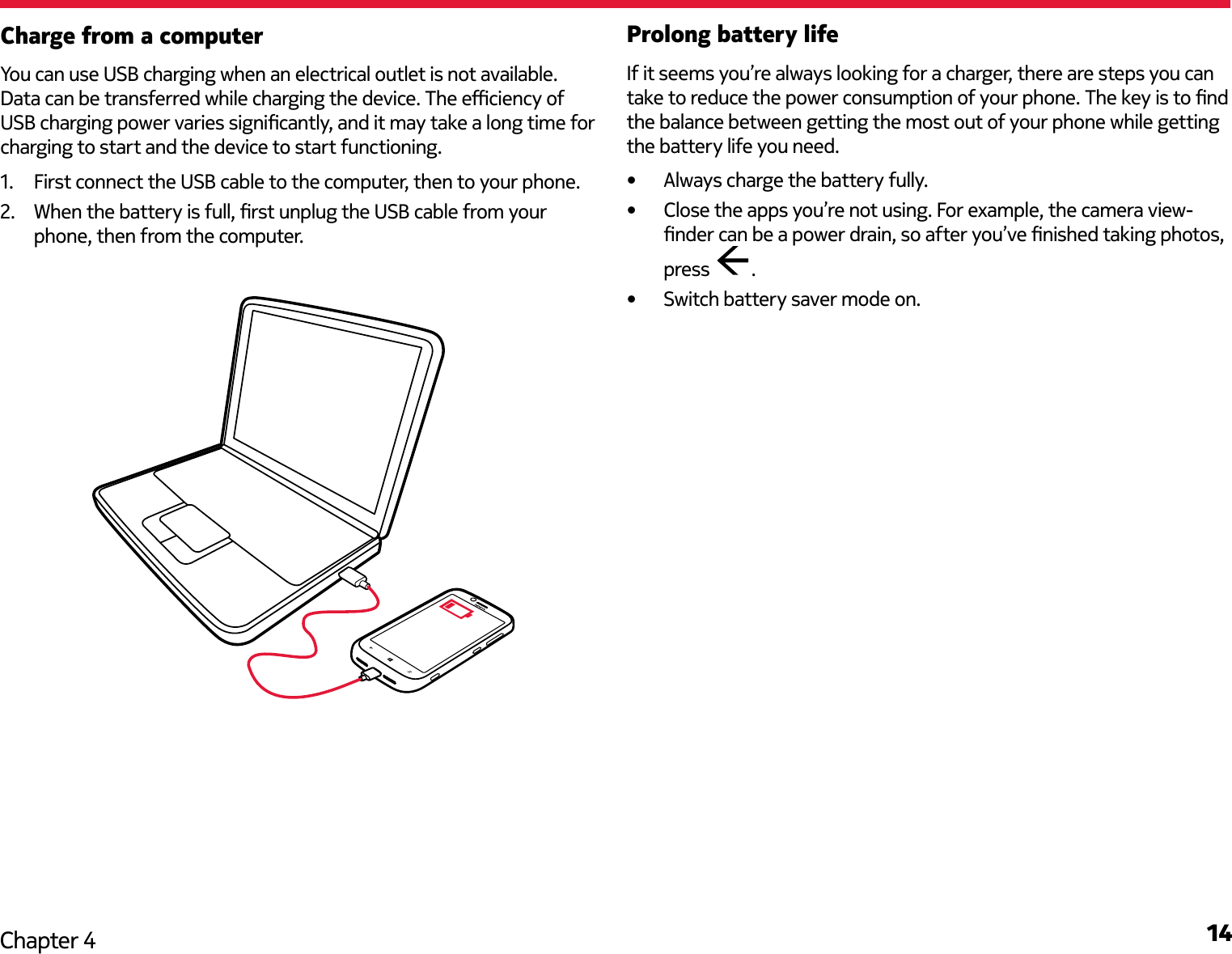 14Chapter 4Charge from a computerYou can use USB charging when an electrical outlet is not available. Data can be transferred while charging the device. The eciency of USB charging power varies signicantly, and it may take a long time for charging to start and the device to start functioning.1.  First connect the USB cable to the computer, then to your phone.2.  When the battery is full, rst unplug the USB cable from your phone, then from the computer.Prolong battery lifeIf it seems you’re always looking for a charger, there are steps you can take to reduce the power consumption of your phone. The key is to nd the balance between getting the most out of your phone while getting the battery life you need.•  Always charge the battery fully.•  Close the apps you’re not using. For example, the camera view-nder can be a power drain, so after you’ve nished taking photos, press  .•  Switch battery saver mode on. 