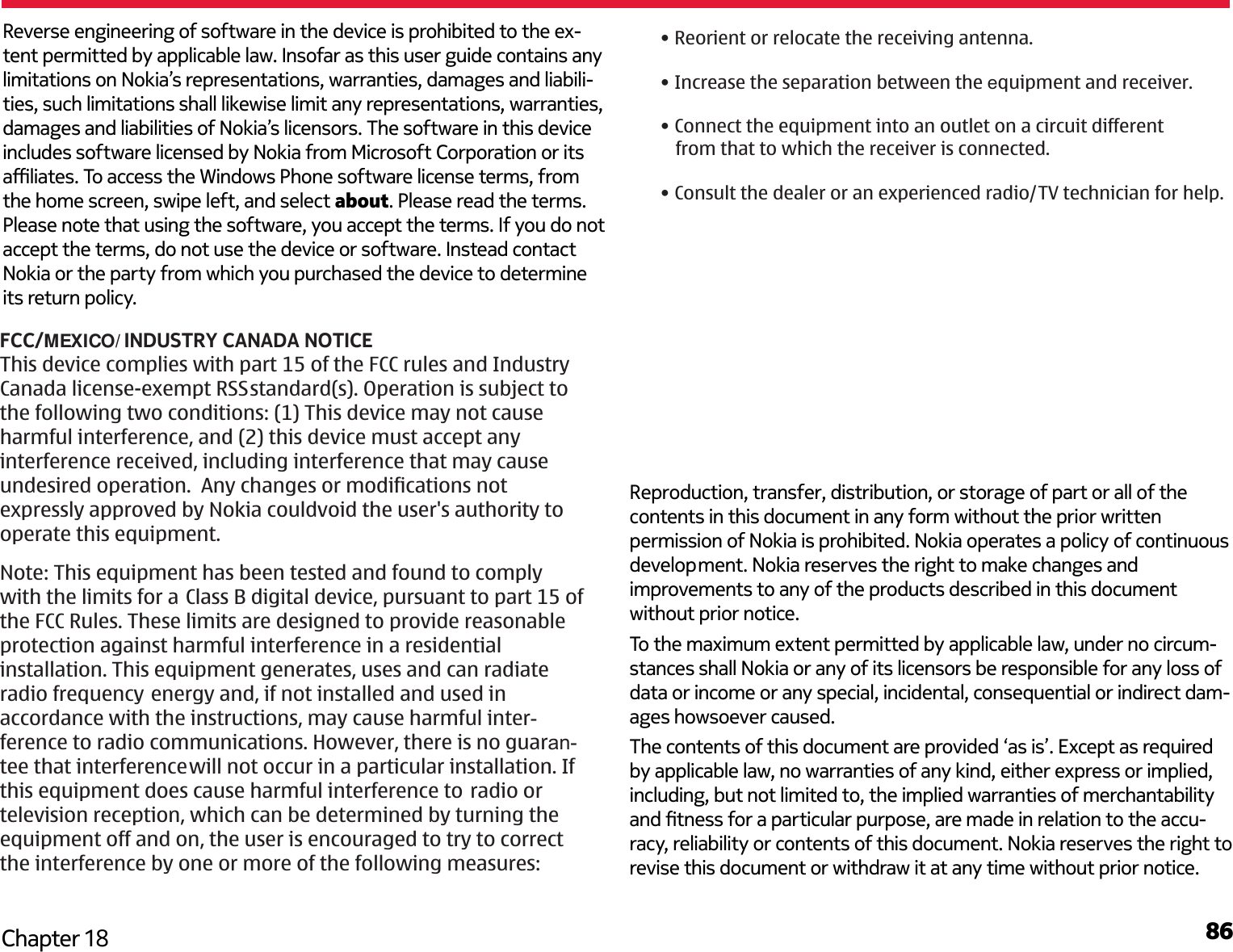 86Chapter 18Reverse engineering of software in the device is prohibited to the ex-tent permitted by applicable law. Insofar as this user guide contains any limitations on Nokia’s representations, warranties, damages and liabili-ties, such limitations shall likewise limit any representations, warranties, damages and liabilities of Nokia’s licensors. The software in this device includes software licensed by Nokia from Microsoft Corporation or its aliates. To access the Windows Phone software license terms, from the home screen, swipe left, and select about. Please read the terms. Please note that using the software, you accept the terms. If you do not accept the terms, do not use the device or software. Instead contact Nokia or the party from which you purchased the device to determine its return policy. To the maximum extent permitted by applicable law, under no circum-stances shall Nokia or any of its licensors be responsible for any loss of data or income or any special, incidental, consequential or indirect dam-ages howsoever caused.The contents of this document are provided ‘as is’. Except as required by applicable law, no warranties of any kind, either express or implied, including, but not limited to, the implied warranties of merchantability and tness for a particular purpose, are made in relation to the accu-racy, reliability or contents of this document. Nokia reserves the right to revise this document or withdraw it at any time without prior notice. FCC/MEXICO/INDUSTRY CANADA NOTICEThis device complies with part 15 of the FCC rules and Industry Canada license-exempt RSSstandard(s). Operation is subject to the following two conditions: (1) This device may not cause harmful interference, and (2) this device must accept any interference received, including interference that may cause undesired operation.  Any changes or modifications not expressly approved by Nokia couldvoid the user&apos;s authority to operate this equipment.Note: This equipment has been tested and found to comply with the limits for a Class B digital device, pursuant to part 15 ofthe FCC Rules. These limits are designed to provide reasonable protection against harmful interference in a residential installation. This equipment generates, uses and can radiate radio frequency energy and, if not installed and used in accordance with the instructions, may cause harmful inter- ference to radio communications. However, there is no guaran- tee that interferencewill not occur in a particular installation. If this equipment does cause harmful interference to radio or television reception, which can be determined by turning the equipment off and on, the user is encouraged to try to correct the interference by one or more of the following measures:• Reorient or relocate the receiving antenna.• Increase the separation between the equipment and receiver.• Consult the dealer or an experienced radio/TV technician for help.Reproduction, transfer, distribution, or storage of part or all of the contents in this document in any form without the prior written permission of Nokia is prohibited. Nokia operates a policy of continuousdevelopment. Nokia reserves the right to make changes and improvements to any of the products described in this document without prior notice.• Connect the equipment into an outlet on a circuit different    from that to which the receiver is connected.
