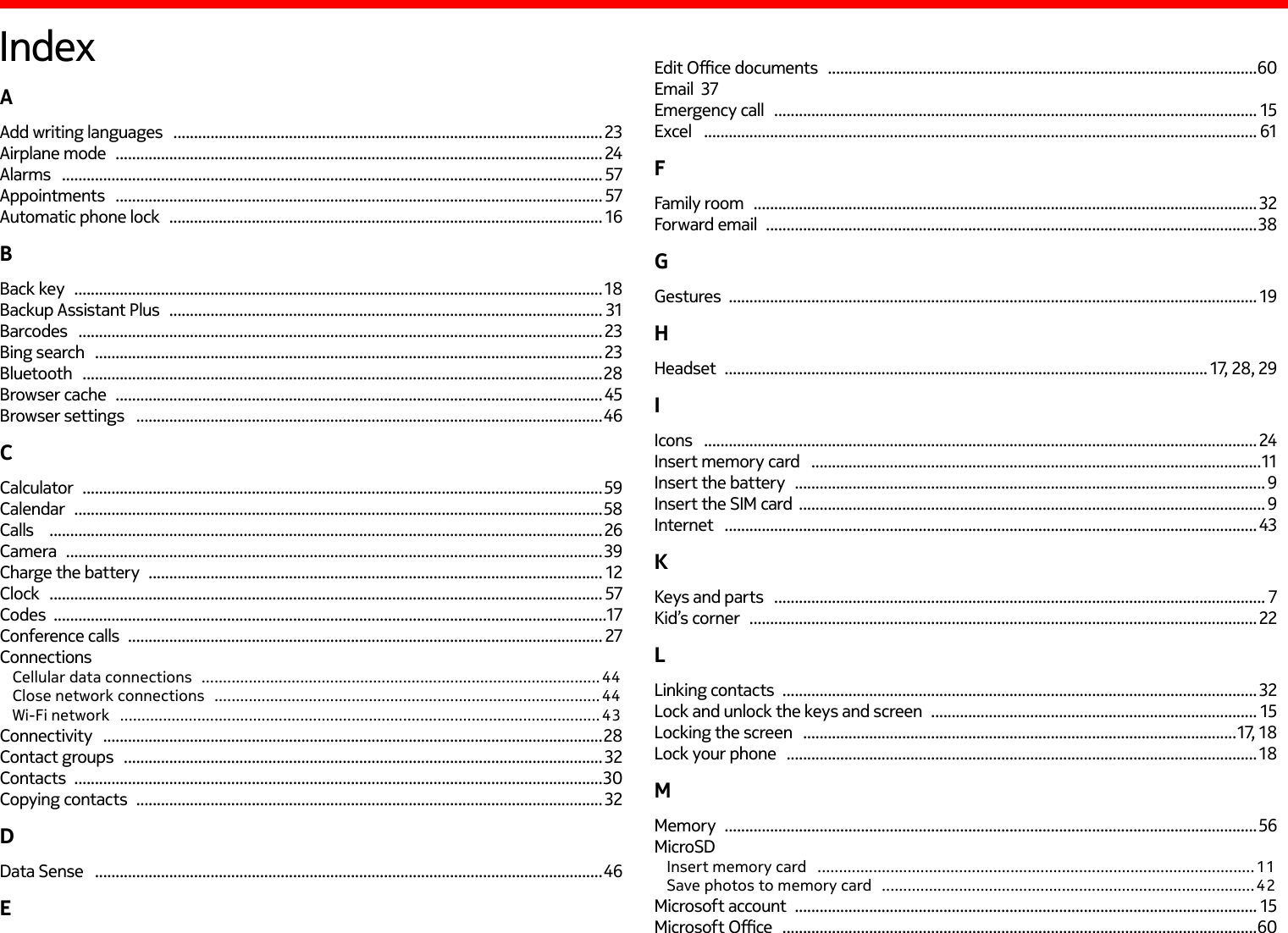 IndexAAdd writing languages   ........................................................................................................ 23Airplane mode   ...................................................................................................................... 24Alarms   ................................................................................................................................... 57Appointments   ...................................................................................................................... 57Automatic phone lock   ......................................................................................................... 16BBack key   ................................................................................................................................ 18Backup Assistant Plus   ......................................................................................................... 31Barcodes   ............................................................................................................................... 23Bing search   ........................................................................................................................... 23Bluetooth   ..............................................................................................................................28Browser cache   ......................................................................................................................45Browser settings   .................................................................................................................46CCalculator   ..............................................................................................................................59Calendar   ................................................................................................................................ 58Calls     ......................................................................................................................................26Camera   .................................................................................................................................. 39Charge the battery   .............................................................................................................. 12Clock    ...................................................................................................................................... 57Codes  ......................................................................................................................................17Conference calls   ................................................................................................................... 27ConnectionsCellular data connections   ............................................................................................. 44Close network connections   .......................................................................................... 44Wi-Fi network   ................................................................................................................ 43Connectivity   .........................................................................................................................28Contact groups   .................................................................................................................... 32Contacts   ................................................................................................................................30Copying contacts   ................................................................................................................. 32DData Sense   ...........................................................................................................................46EEdit Oce documents   ........................................................................................................60Email  37Emergency call   ..................................................................................................................... 15Excel    ...................................................................................................................................... 61FFamily room   .......................................................................................................................... 32Forward email   ....................................................................................................................... 38GGestures  ................................................................................................................................ 19HHeadset   ..................................................................................................................... 17, 28, 29IIcons    ...................................................................................................................................... 24Insert memory card   .............................................................................................................11Insert the battery   .................................................................................................................. 9Insert the SIM card  ................................................................................................................. 9Internet   ................................................................................................................................. 43KKeys and parts   ....................................................................................................................... 7Kid’s corner   ........................................................................................................................... 22LLinking contacts   ...................................................................................................................32Lock and unlock the keys and screen   ............................................................................... 15Locking the screen   .........................................................................................................17, 18Lock your phone   .................................................................................................................. 18MMemory   ................................................................................................................................. 56MicroSDInsert memory card   ......................................................................................................11Save photos to memory card   ....................................................................................... 42Microsoft account   ................................................................................................................ 15Microsoft Oce   ...................................................................................................................60