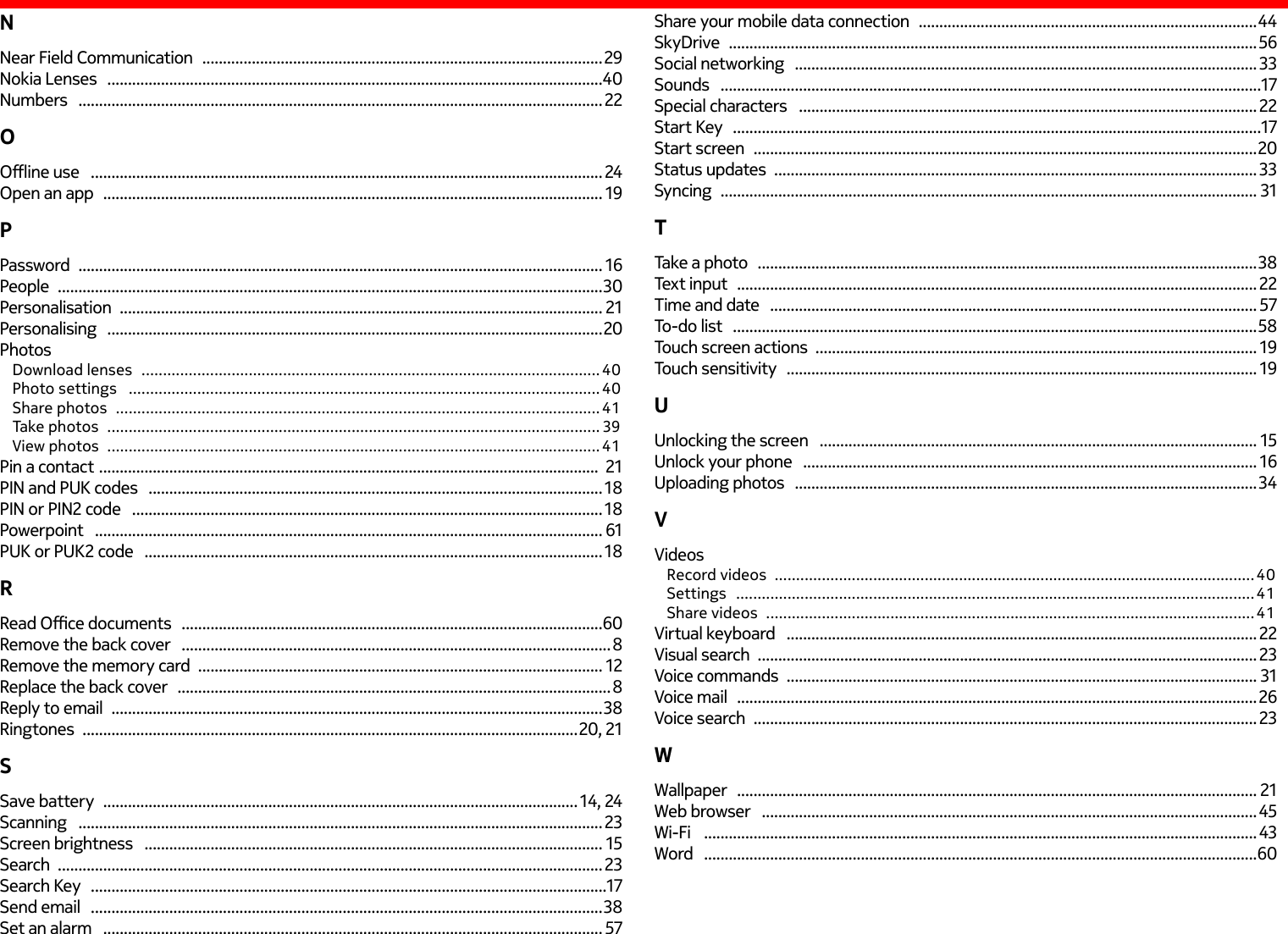 NNear Field Communication   ................................................................................................. 29Nokia Lenses   ........................................................................................................................40Numbers   ............................................................................................................................... 22OOine use   ............................................................................................................................ 24Open an app   ......................................................................................................................... 19PPassword   ............................................................................................................................... 16People   .................................................................................................................................... 30Personalisation   ..................................................................................................................... 21Personalising   ........................................................................................................................20PhotosDownload lenses   ........................................................................................................... 40Photo settings   .............................................................................................................. 40Share photos   ................................................................................................................. 41Take photos   ...................................................................................................................39View photos   ...................................................................................................................41Pin a contact  .........................................................................................................................  21PIN and PUK codes   ..............................................................................................................18PIN or PIN2 code   ..................................................................................................................18Powerpoint   ........................................................................................................................... 61PUK or PUK2 code   ............................................................................................................... 18RRead Oce documents   ......................................................................................................60Remove the back cover   ........................................................................................................8Remove the memory card   .................................................................................................. 12Replace the back cover   .........................................................................................................8Reply to email   .......................................................................................................................38Ringtones   ........................................................................................................................20, 21SSave battery   ................................................................................................................... 14, 24Scanning   ............................................................................................................................... 23Screen brightness   ............................................................................................................... 15Search   ....................................................................................................................................23Search Key   .............................................................................................................................17Send email   ............................................................................................................................38Set an alarm   ......................................................................................................................... 57Share your mobile data connection   ..................................................................................44SkyDrive   ................................................................................................................................ 56Social networking   ................................................................................................................ 33Sounds   ...................................................................................................................................17Special characters   ............................................................................................................... 22Start Key   ................................................................................................................................17Start screen   .......................................................................................................................... 20Status updates   ..................................................................................................................... 33Syncing   .................................................................................................................................. 31TTake a photo   .........................................................................................................................38Text input   .............................................................................................................................. 22Time and date   ...................................................................................................................... 57To-do list   ...............................................................................................................................58Touch screen actions  ........................................................................................................... 19Touch sensitivity   .................................................................................................................. 19UUnlocking the screen   .......................................................................................................... 15Unlock your phone   .............................................................................................................. 16Uploading photos   ................................................................................................................ 34VVideosRecord videos   ................................................................................................................40Settings   ......................................................................................................................... 41Share videos   ..................................................................................................................41Virtual keyboard   .................................................................................................................. 22Visual search   ......................................................................................................................... 23Voice commands   .................................................................................................................. 31Voice mail   .............................................................................................................................. 26Voice search   .......................................................................................................................... 23WWallpaper   .............................................................................................................................. 21Web browser   ........................................................................................................................45Wi-Fi    ...................................................................................................................................... 43Word    ......................................................................................................................................60