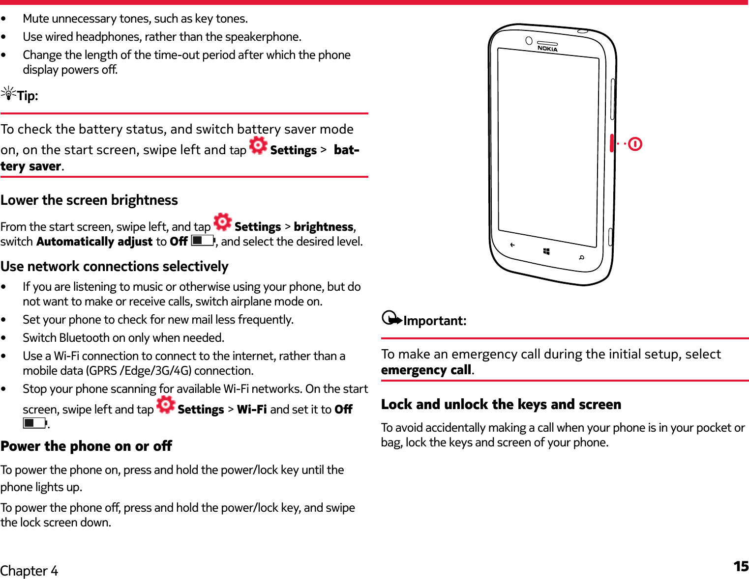 15Chapter 4•  Mute unnecessary tones, such as key tones.•  Use wired headphones, rather than the speakerphone.•  Change the length of the time-out period after which the phone display powers o.Tip: To check the battery status, and switch battery saver mode on, on the start screen, swipe left and tap   Settings &gt;  bat-tery saver.Lower the screen brightnessFrom the start screen, swipe left, and tap   Settings &gt; brightness, switch Automatically adjust to O  , and select the desired level.Use network connections selectively•  If you are listening to music or otherwise using your phone, but do not want to make or receive calls, switch airplane mode on.•  Set your phone to check for new mail less frequently.•  Switch Bluetooth on only when needed.•  Use a Wi-Fi connection to connect to the internet, rather than a mobile data (GPRS /Edge/3G/4G) connection.•  Stop your phone scanning for available Wi-Fi networks. On the start screen, swipe left and tap   Settings &gt; Wi-Fi and set it to O .Power the phone on or oTo power the phone on, press and hold the power/lock key until the phone lights up.To power the phone o, press and hold the power/lock key, and swipe the lock screen down.Important:To make an emergency call during the initial setup, select emergency call.Lock and unlock the keys and screenTo avoid accidentally making a call when your phone is in your pocket or bag, lock the keys and screen of your phone.